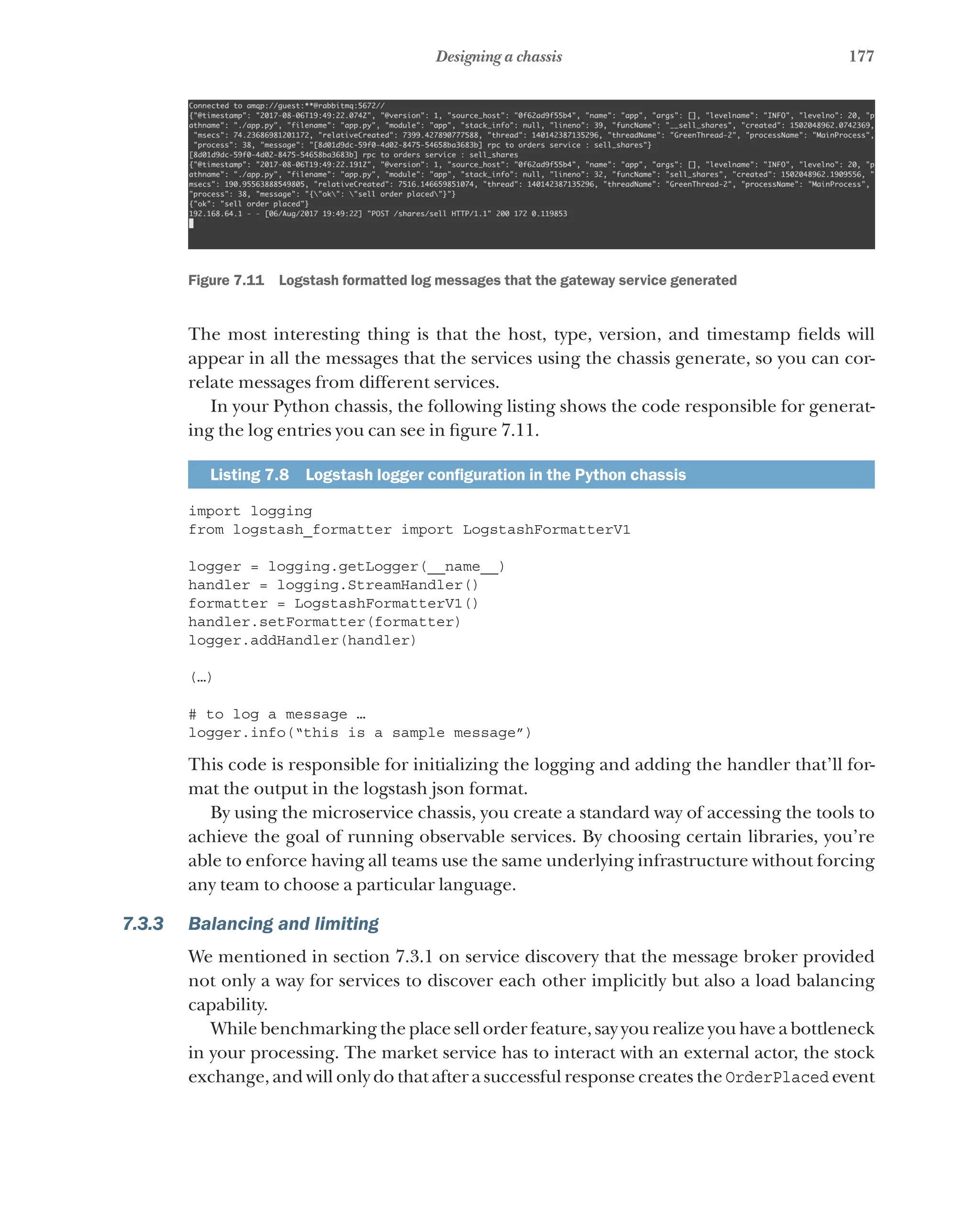 177
Designing a chassis
Figure 7.11   Logstash formatted log messages that the gateway service generated
The most interesting thing is that the host, type, version, and timestamp fields will
appear in all the messages that the services using the chassis generate, so you can cor-
relate messages from different services.
In your Python chassis, the following listing shows the code responsible for generat-
ing the log entries you can see in figure 7.11.
Listing 7.8   Logstash logger configuration in the Python chassis
import logging
from logstash_formatter import LogstashFormatterV1
logger = logging.getLogger(__name__)
handler = logging.StreamHandler()
formatter = LogstashFormatterV1()
handler.setFormatter(formatter)
logger.addHandler(handler)
(…)
# to log a message …
logger.info(“this is a sample message”)
This code is responsible for initializing the logging and adding the handler that’ll for-
mat the output in the logstash json format.
By using the microservice chassis, you create a standard way of accessing the tools to
achieve the goal of running observable services. By choosing certain libraries, you’re
able to enforce having all teams use the same underlying infrastructure without forcing
any team to choose a particular language.
7.3.3 Balancing and limiting
We mentioned in section 7.3.1 on service discovery that the message broker provided
not only a way for services to discover each other implicitly but also a load balancing
capability.
While benchmarking the place sell order feature, say you realize you have a bottleneck
in your processing. The market service has to interact with an external actor, the stock
exchange, and will only do that after a successful response creates the OrderPlaced event
 