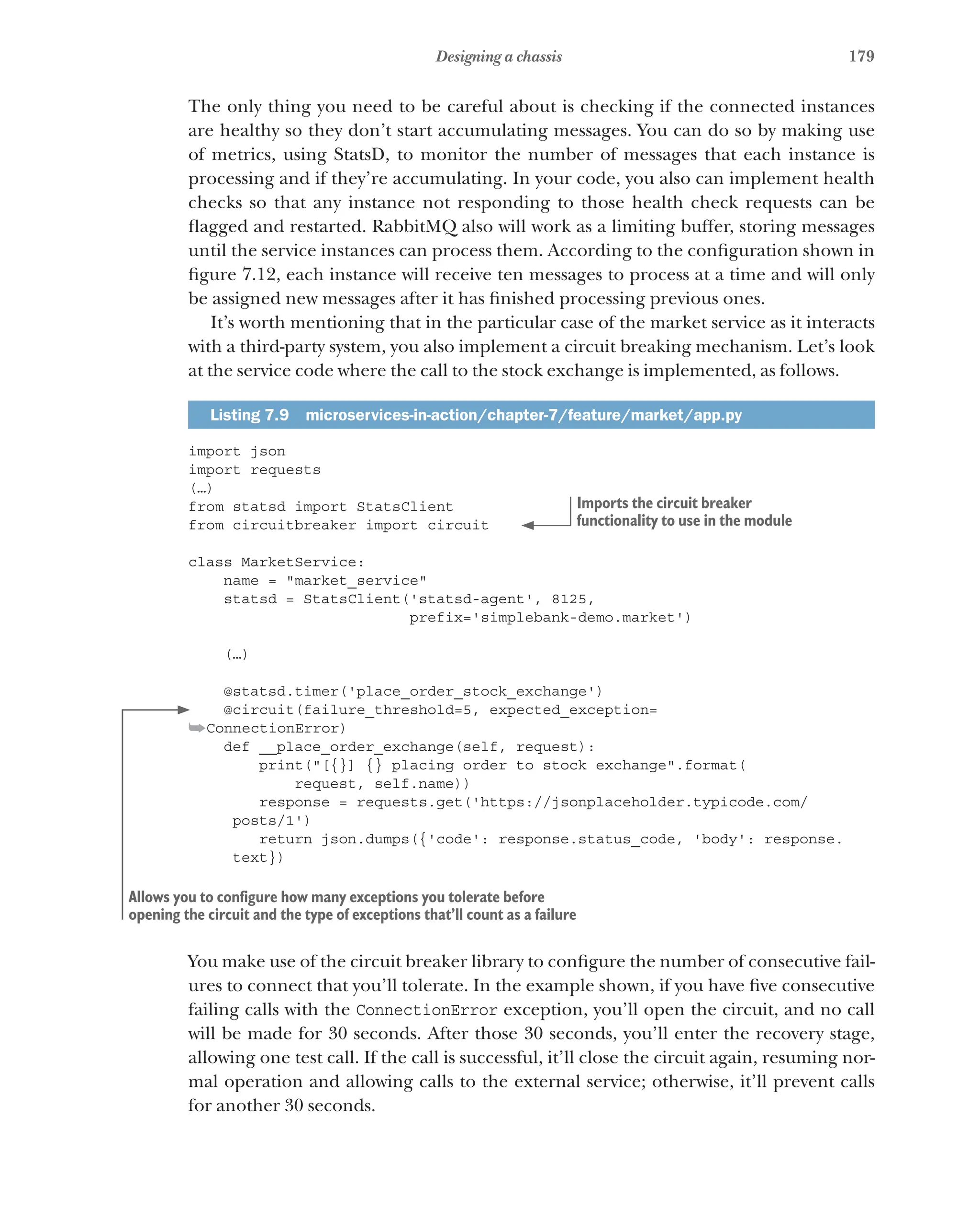 179
Designing a chassis
The only thing you need to be careful about is checking if the connected instances
are healthy so they don’t start accumulating messages. You can do so by making use
of metrics, using StatsD, to monitor the number of messages that each instance is
processing and if they’re accumulating. In your code, you also can implement health
checks so that any instance not responding to those health check requests can be
flagged and restarted. RabbitMQ also will work as a limiting buffer, storing messages
until the service instances can process them. According to the configuration shown in
figure 7.12, each instance will receive ten messages to process at a time and will only
be assigned new messages after it has finished processing previous ones.
It’s worth mentioning that in the particular case of the market service as it interacts
with a third-party system, you also implement a circuit breaking mechanism. Let’s look
at the service code where the call to the stock exchange is implemented, as follows.
Listing 7.9  microservices-in-action/chapter-7/feature/market/app.py
import json
import requests
(…)
from statsd import StatsClient
from circuitbreaker import circuit
class MarketService:
name = "market_service"
statsd = StatsClient('statsd-agent', 8125,
prefix='simplebank-demo.market')
(…)
@statsd.timer('place_order_stock_exchange')
@circuit(failure_threshold=5, expected_exception=
➥ConnectionError)
def __place_order_exchange(self, request):
print("[{}] {} placing order to stock exchange".format(
request, self.name))
response = requests.get('https://jsonplaceholder.typicode.com/
posts/1')
return json.dumps({'code': response.status_code, 'body': response.
text})
You make use of the circuit breaker library to configure the number of consecutive fail-
ures to connect that you’ll tolerate. In the example shown, if you have five consecutive
failing calls with the ConnectionError exception, you’ll open the circuit, and no call
will be made for 30 seconds. After those 30 seconds, you’ll enter the recovery stage,
allowing one test call. If the call is successful, it’ll close the circuit again, resuming nor-
mal operation and allowing calls to the external service; otherwise, it’ll prevent calls
for another 30 seconds.
Imports the circuit breaker
functionality to use in the module
Allows you to configure how many exceptions you tolerate before
opening the circuit and the type of exceptions that’ll count as a failure
 