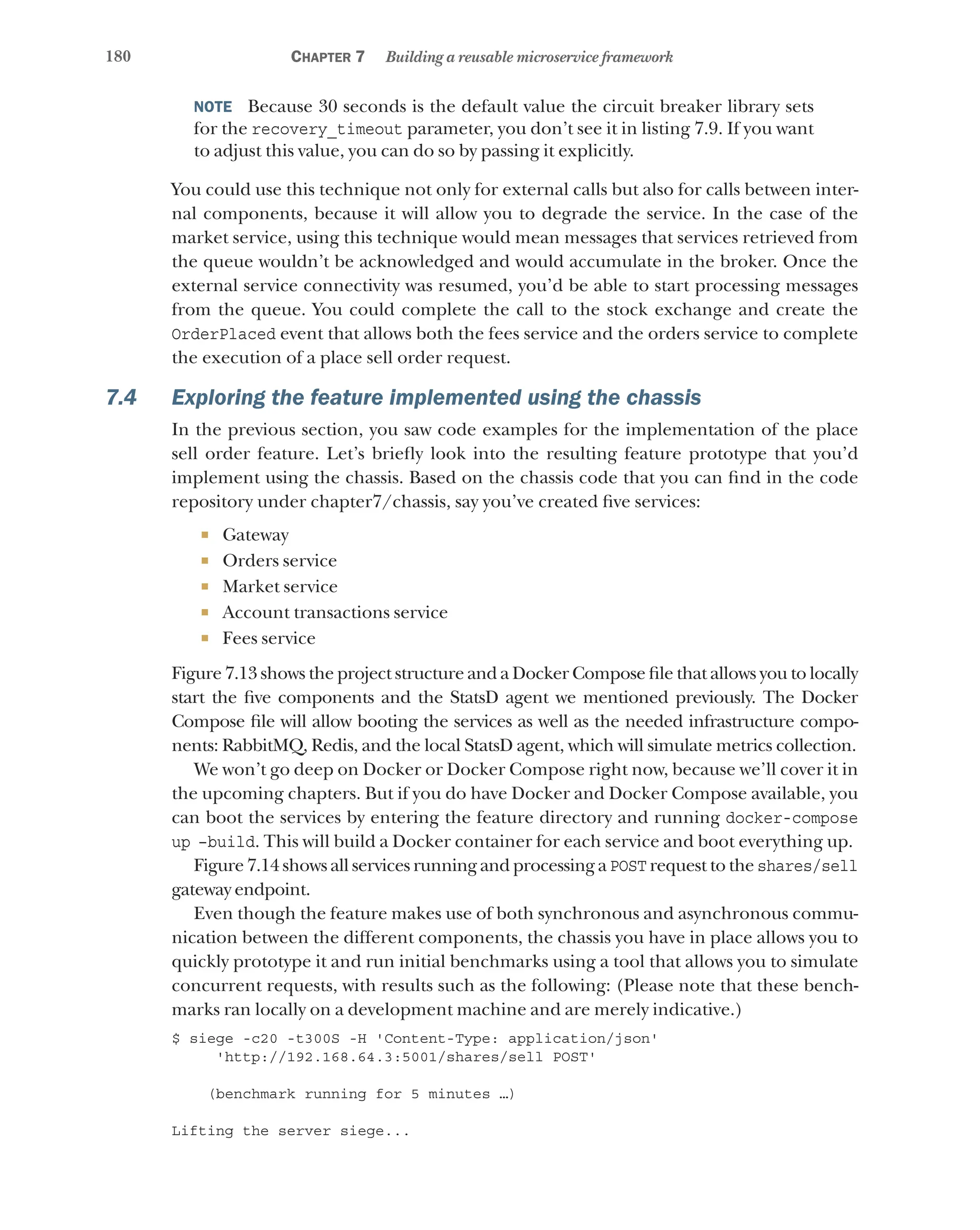 180 Chapter 7 Building a reusable microservice framework
NOTE  Because 30 seconds is the default value the circuit breaker library sets
for the recovery_timeout parameter, you don’t see it in listing 7.9. If you want
to adjust this value, you can do so by passing it explicitly.
You could use this technique not only for external calls but also for calls between inter-
nal components, because it will allow you to degrade the service. In the case of the
market service, using this technique would mean messages that services retrieved from
the queue wouldn’t be acknowledged and would accumulate in the broker. Once the
external service connectivity was resumed, you’d be able to start processing messages
from the queue. You could complete the call to the stock exchange and create the
OrderPlaced event that allows both the fees service and the orders service to complete
the execution of a place sell order request.
7.4 Exploring the feature implemented using the chassis
In the previous section, you saw code examples for the implementation of the place
sell order feature. Let’s briefly look into the resulting feature prototype that you’d
implement using the chassis. Based on the chassis code that you can find in the code
repository under chapter7/chassis, say you’ve created five services:
¡ Gateway
¡ Orders service
¡ Market service
¡ Account transactions service
¡ Fees service
Figure 7.13 shows the project structure and a Docker Compose file that allows you to locally
start the five components and the StatsD agent we mentioned previously. The Docker
Compose file will allow booting the services as well as the needed infrastructure compo-
nents: RabbitMQ, Redis, and the local StatsD agent, which will simulate metrics collection.
We won’t go deep on Docker or Docker Compose right now, because we’ll cover it in
the upcoming chapters. But if you do have Docker and Docker Compose available, you
can boot the services by entering the feature directory and running docker-compose
up –build. This will build a Docker container for each service and boot everything up.
Figure 7.14 shows all services running and processing a POST request to the shares/sell
gateway endpoint.
Even though the feature makes use of both synchronous and asynchronous commu-
nication between the different components, the chassis you have in place allows you to
quickly prototype it and run initial benchmarks using a tool that allows you to simulate
concurrent requests, with results such as the following: (Please note that these bench-
marks ran locally on a development machine and are merely indicative.)
$ siege -c20 -t300S -H 'Content-Type: application/json'
'http://192.168.64.3:5001/shares/sell POST'
(benchmark running for 5 minutes …)
Lifting the server siege...
 