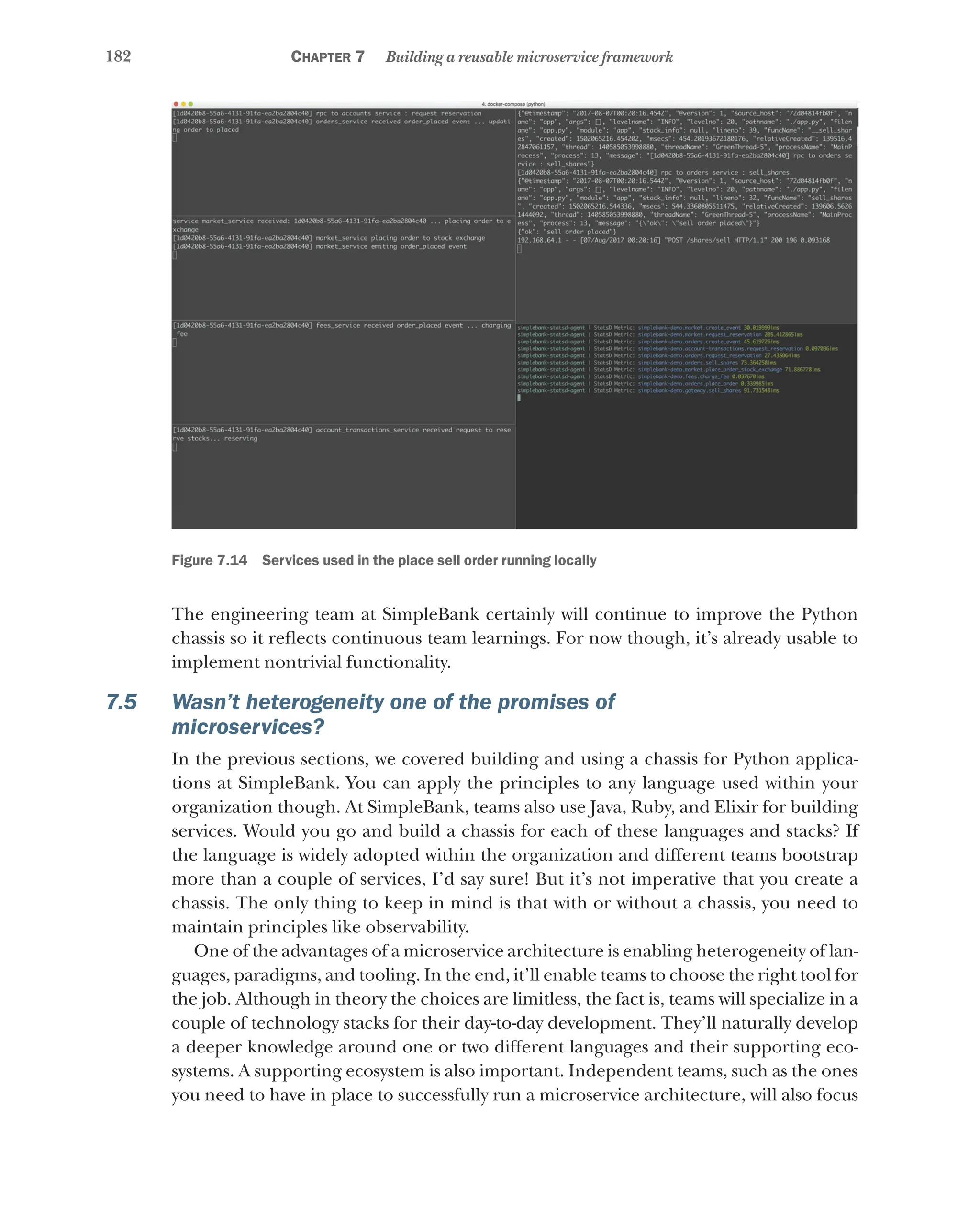 182 Chapter 7 Building a reusable microservice framework
Figure 7.14   Services used in the place sell order running locally
The engineering team at SimpleBank certainly will continue to improve the Python
chassis so it reflects continuous team learnings. For now though, it’s already usable to
implement nontrivial functionality.
7.5 Wasn’t heterogeneity one of the promises of
microservices?
In the previous sections, we covered building and using a chassis for Python applica-
tions at SimpleBank. You can apply the principles to any language used within your
organization though. At SimpleBank, teams also use Java, Ruby, and Elixir for building
services. Would you go and build a chassis for each of these languages and stacks? If
the language is widely adopted within the organization and different teams bootstrap
more than a couple of services, I’d say sure! But it’s not imperative that you create a
chassis. The only thing to keep in mind is that with or without a chassis, you need to
maintain principles like observability.
One of the advantages of a microservice architecture is enabling heterogeneity of lan-
guages, paradigms, and tooling. In the end, it’ll enable teams to choose the right tool for
the job. Although in theory the choices are limitless, the fact is, teams will specialize in a
couple of technology stacks for their day-to-day development. They’ll naturally develop
a deeper knowledge around one or two different languages and their supporting eco-
systems. A supporting ecosystem is also important. Independent teams, such as the ones
you need to have in place to successfully run a microservice architecture, will also focus
 
