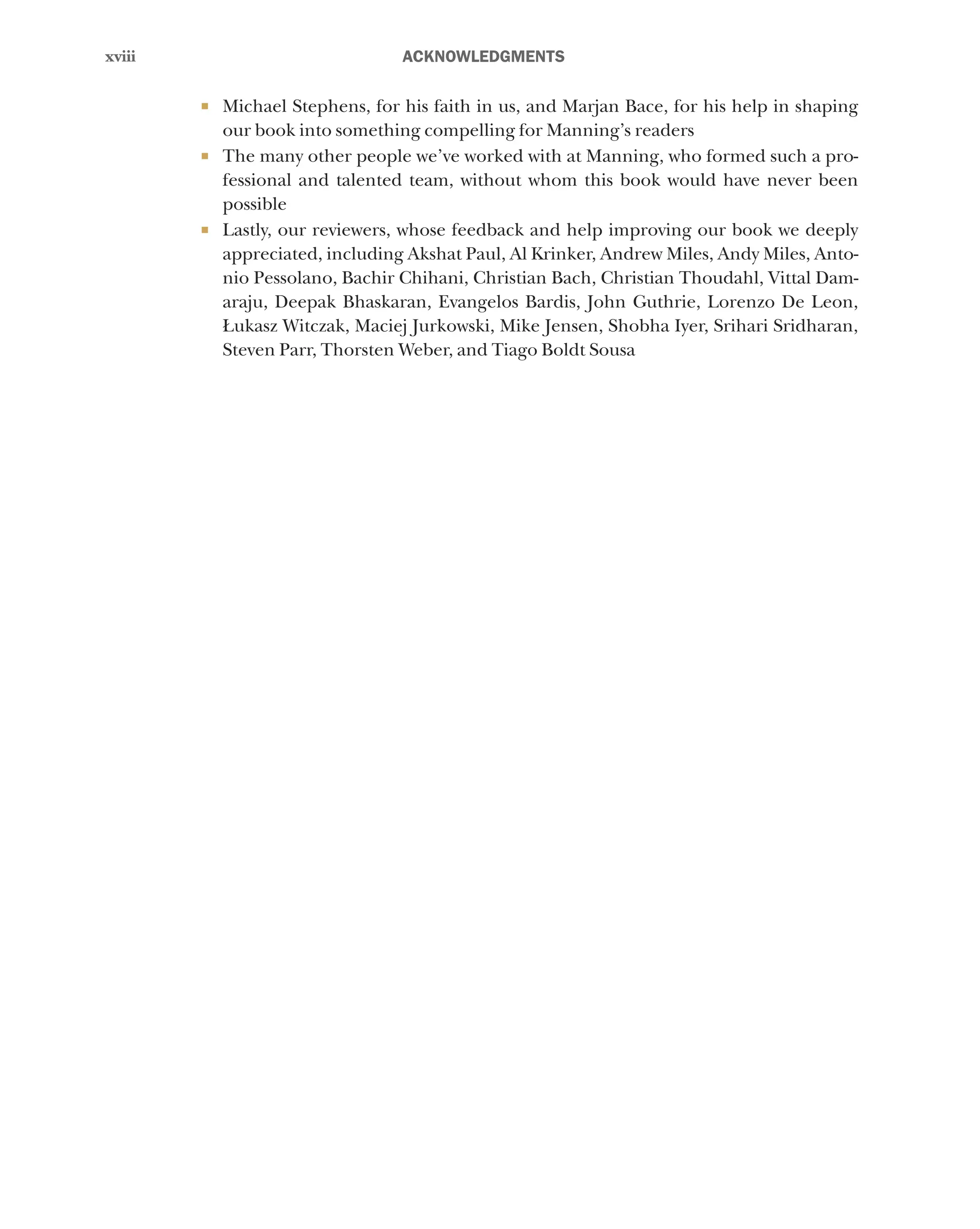 xviii
xviii ﻿ACKNOWLEDGMENTS
¡ Michael Stephens, for his faith in us, and Marjan Bace, for his help in shaping
our book into something compelling for Manning’s readers
¡ The many other people we’ve worked with at Manning, who formed such a pro-
fessional and talented team, without whom this book would have never been
possible
¡ Lastly, our reviewers, whose feedback and help improving our book we deeply
appreciated, including Akshat Paul, Al Krinker, Andrew Miles, Andy Miles, Anto-
nio Pessolano, Bachir Chihani, Christian Bach, Christian Thoudahl, Vittal Dam-
araju, Deepak Bhaskaran, Evangelos Bardis, John Guthrie, Lorenzo De Leon,
Łukasz Witczak, Maciej Jurkowski, Mike Jensen, Shobha Iyer, Srihari Sridharan,
Steven Parr, Thorsten Weber, and Tiago Boldt Sousa
 