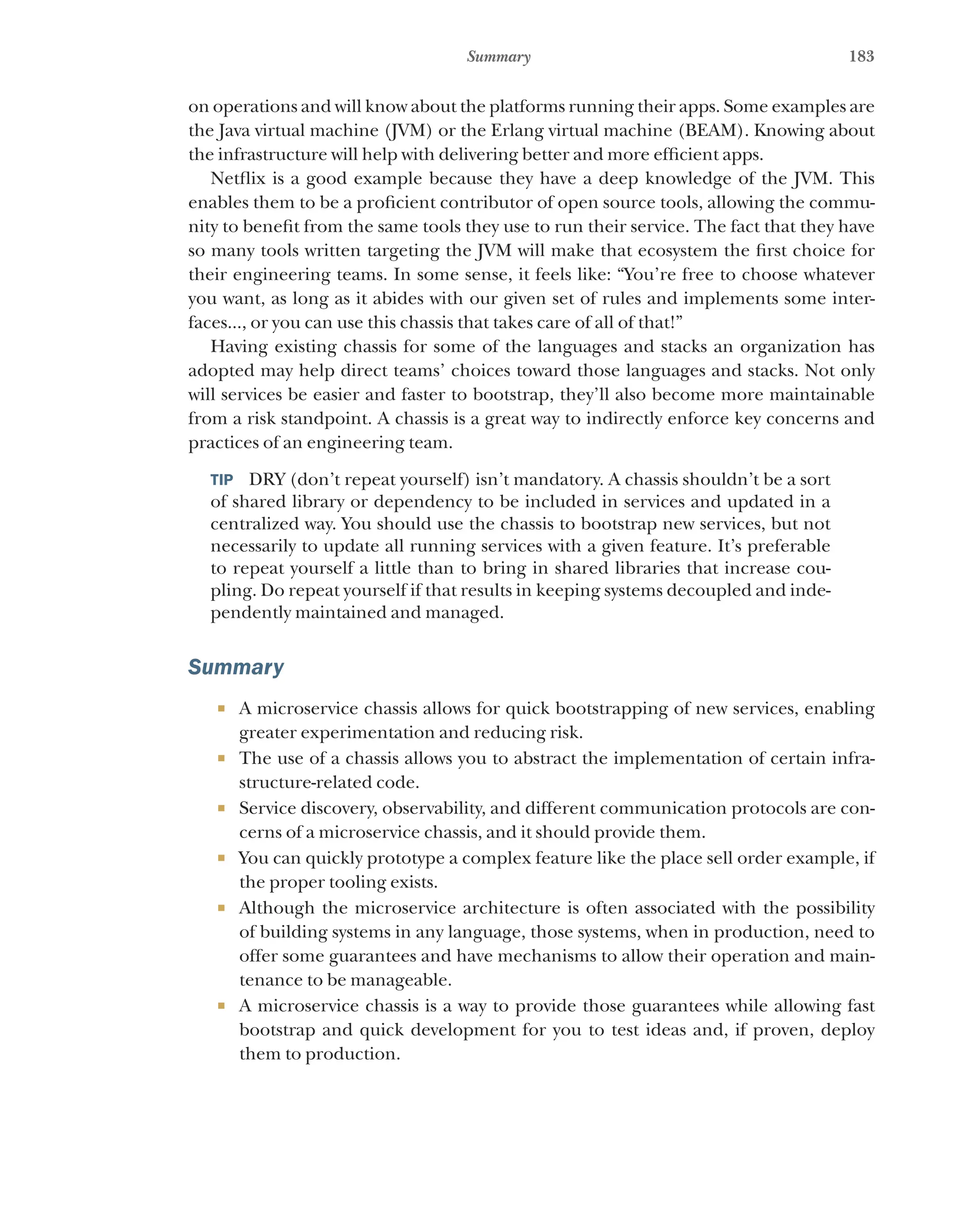 183
Summary
on operations and will know about the platforms running their apps. Some examples are
the Java virtual machine (JVM) or the Erlang virtual machine (BEAM). Knowing about
the infrastructure will help with delivering better and more efficient apps.
Netflix is a good example because they have a deep knowledge of the JVM. This
enables them to be a proficient contributor of open source tools, allowing the commu-
nity to benefit from the same tools they use to run their service. The fact that they have
so many tools written targeting the JVM will make that ecosystem the first choice for
their engineering teams. In some sense, it feels like: “You’re free to choose whatever
you want, as long as it abides with our given set of rules and implements some inter-
faces..., or you can use this chassis that takes care of all of that!”
Having existing chassis for some of the languages and stacks an organization has
adopted may help direct teams’ choices toward those languages and stacks. Not only
will services be easier and faster to bootstrap, they’ll also become more maintainable
from a risk standpoint. A chassis is a great way to indirectly enforce key concerns and
practices of an engineering team.
TIP  DRY (don’t repeat yourself) isn’t mandatory. A chassis shouldn’t be a sort
of shared library or dependency to be included in services and updated in a
centralized way. You should use the chassis to bootstrap new services, but not
necessarily to update all running services with a given feature. It’s preferable
to repeat yourself a little than to bring in shared libraries that increase cou-
pling. Do repeat yourself if that results in keeping systems decoupled and inde-
pendently maintained and managed.
Summary
¡ A microservice chassis allows for quick bootstrapping of new services, enabling
greater experimentation and reducing risk.
¡ The use of a chassis allows you to abstract the implementation of certain infra-
structure-related code.
¡ Service discovery, observability, and different communication protocols are con-
cerns of a microservice chassis, and it should provide them.
¡ You can quickly prototype a complex feature like the place sell order example, if
the proper tooling exists.
¡ Although the microservice architecture is often associated with the possibility
of building systems in any language, those systems, when in production, need to
offer some guarantees and have mechanisms to allow their operation and main-
tenance to be manageable.
¡ A microservice chassis is a way to provide those guarantees while allowing fast
bootstrap and quick development for you to test ideas and, if proven, deploy
them to production.
 