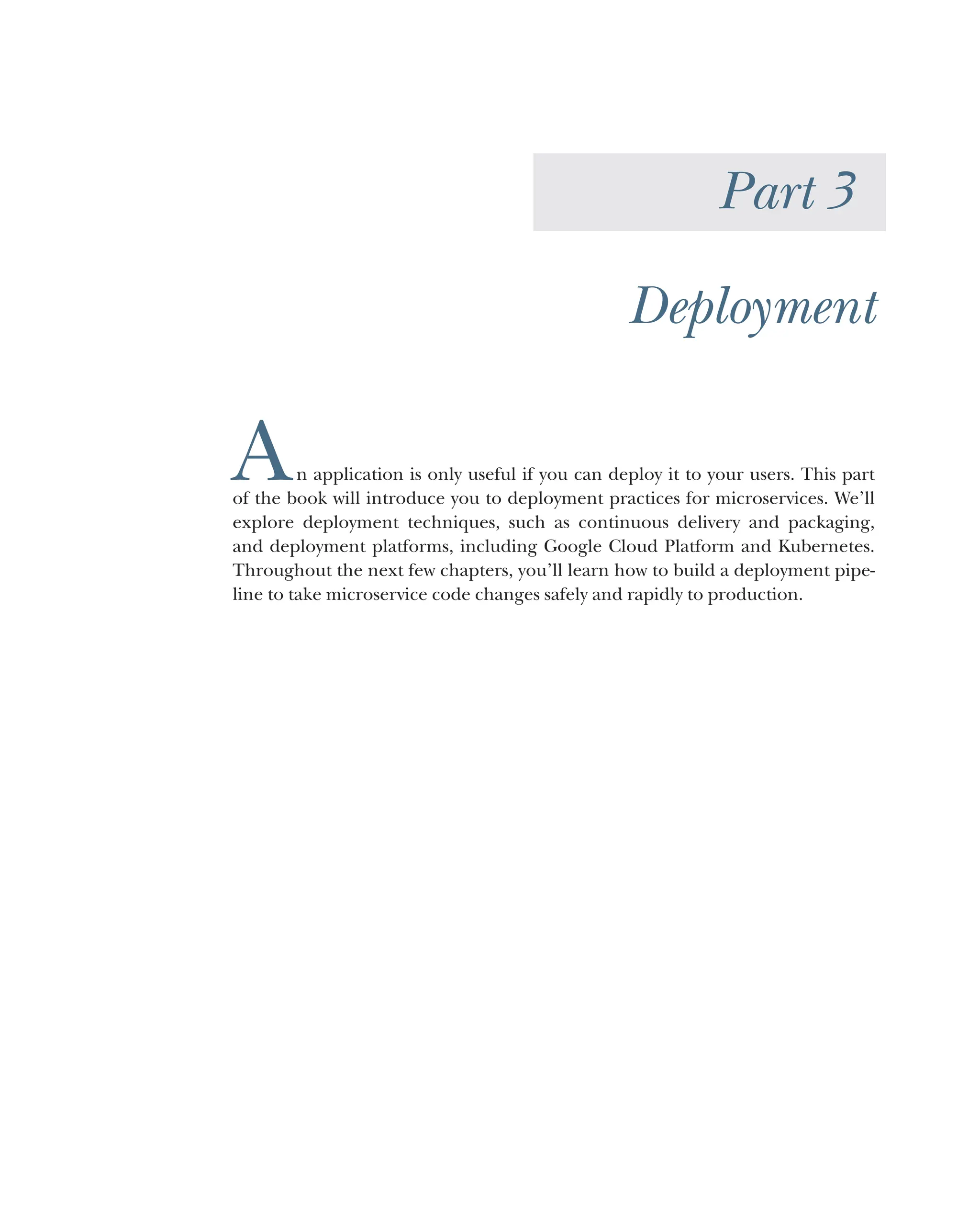 Part 3
Deployment
An application is only useful if you can deploy it to your users. This part
of the book will introduce you to deployment practices for microservices. We’ll
explore deployment techniques, such as continuous delivery and packaging,
and deployment platforms, including Google Cloud Platform and Kubernetes.
Throughout the next few chapters, you’ll learn how to build a deployment pipe-
line to take microservice code changes safely and rapidly to production.
 