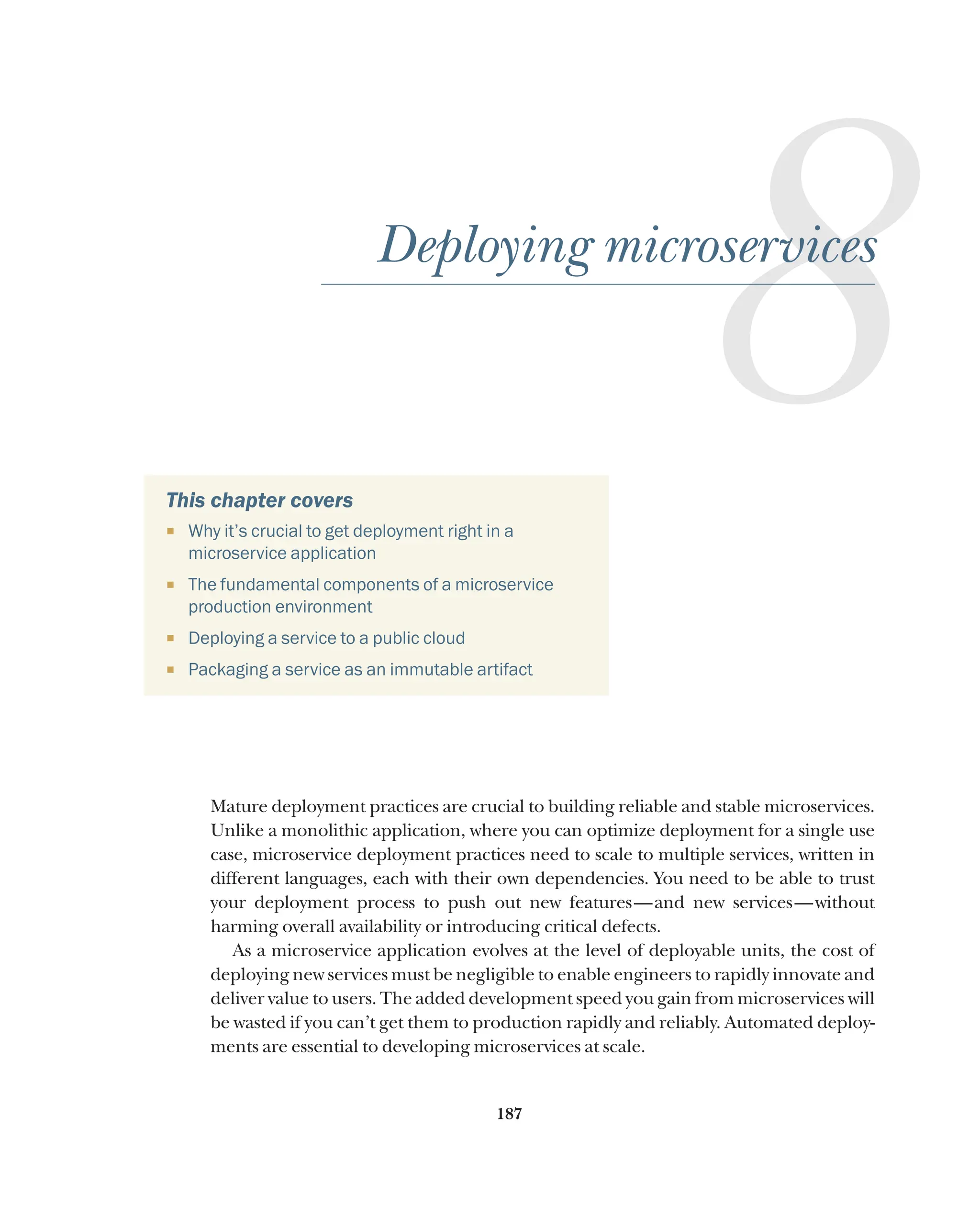 187
This chapter covers
¡ Why it’s crucial to get deployment right in a
microservice application
¡ The fundamental components of a microservice
production environment
¡ Deploying a service to a public cloud
¡ Packaging a service as an immutable artifact
Mature deployment practices are crucial to building reliable and stable microservices.
Unlike a monolithic application, where you can optimize deployment for a single use
case, microservice deployment practices need to scale to multiple services, written in
different languages, each with their own dependencies. You need to be able to trust
your deployment process to push out new features—and new services—without
harming overall availability or introducing critical defects.
As a microservice application evolves at the level of deployable units, the cost of
deploying new services must be negligible to enable engineers to rapidly innovate and
deliver value to users. The added development speed you gain from microservices will
be wasted if you can’t get them to production rapidly and reliably. Automated deploy-
ments are essential to developing microservices at scale.
8
Deploying microservices
 