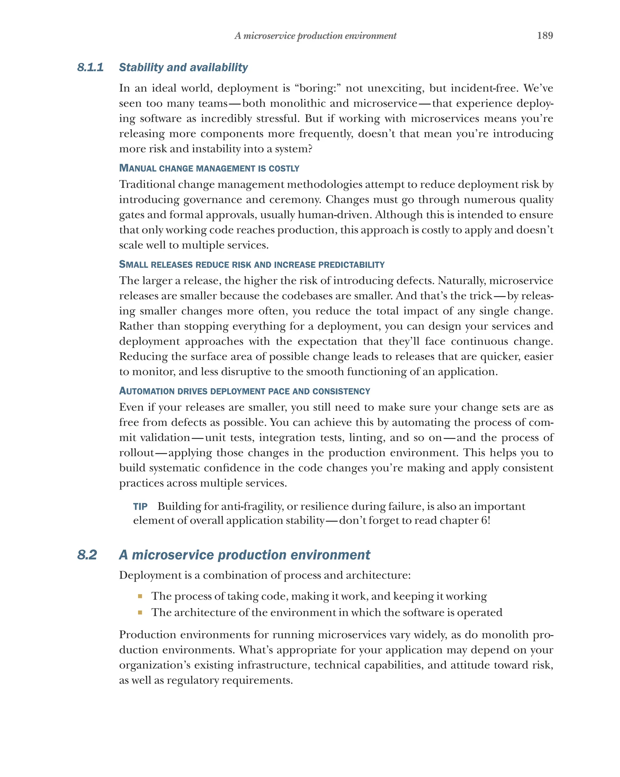 189
A microservice production environment
8.1.1 Stability and availability
In an ideal world, deployment is “boring:” not unexciting, but incident-free. We’ve
seen too many teams—both monolithic and microservice—that experience deploy-
ing software as incredibly stressful. But if working with microservices means you’re
releasing more components more frequently, doesn’t that mean you’re introducing
more risk and instability into a system?
Manual change management is costly
Traditional change management methodologies attempt to reduce deployment risk by
introducing governance and ceremony. Changes must go through numerous quality
gates and formal approvals, usually human-driven. Although this is intended to ensure
that only working code reaches production, this approach is costly to apply and doesn’t
scale well to multiple services.
Small releases reduce risk and increase predictability
The larger a release, the higher the risk of introducing defects. Naturally, microservice
releases are smaller because the codebases are smaller. And that’s the trick—by releas-
ing smaller changes more often, you reduce the total impact of any single change.
Rather than stopping everything for a deployment, you can design your services and
deployment approaches with the expectation that they’ll face continuous change.
Reducing the surface area of possible change leads to releases that are quicker, easier
to monitor, and less disruptive to the smooth functioning of an application.
Automation drives deployment pace and consistency
Even if your releases are smaller, you still need to make sure your change sets are as
free from defects as possible. You can achieve this by automating the process of com-
mit validation—unit tests, integration tests, linting, and so on—and the process of
rollout—applying those changes in the production environment. This helps you to
build systematic confidence in the code changes you’re making and apply consistent
practices across multiple services.
TIP  Building for anti-fragility, or resilience during failure, is also an important
element of overall application stability—don’t forget to read chapter 6!
8.2 A microservice production environment
Deployment is a combination of process and architecture:
¡ The process of taking code, making it work, and keeping it working
¡ The architecture of the environment in which the software is operated
Production environments for running microservices vary widely, as do monolith pro-
duction environments. What’s appropriate for your application may depend on your
organization’s existing infrastructure, technical capabilities, and attitude toward risk,
as well as regulatory requirements.
 