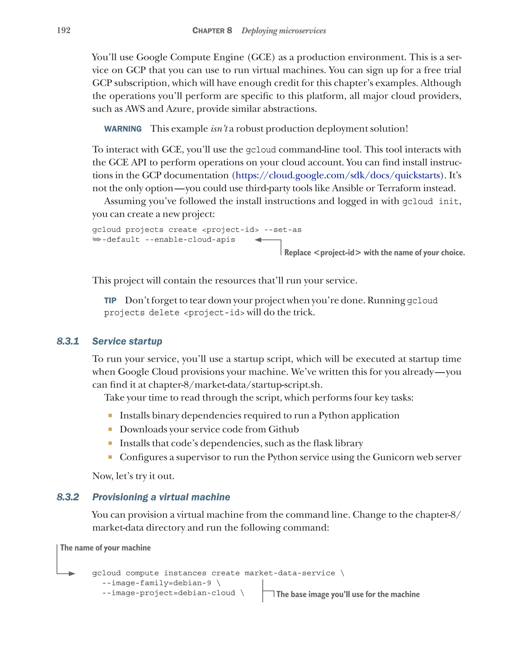 192 Chapter 8 Deploying microservices
You’ll use Google Compute Engine (GCE) as a production environment. This is a ser-
vice on GCP that you can use to run virtual machines. You can sign up for a free trial
GCP subscription, which will have enough credit for this chapter’s examples. Although
the operations you’ll perform are specific to this platform, all major cloud providers,
such as AWS and Azure, provide similar abstractions.
WARNING  This example isn’t a robust production deployment solution!
To interact with GCE, you’ll use the gcloud command-line tool. This tool interacts with
the GCE API to perform operations on your cloud account. You can find install instruc-
tions in the GCP documentation (https://cloud.google.com/sdk/docs/quickstarts). It’s
not the only option—you could use third-party tools like Ansible or Terraform instead.
Assuming you’ve followed the install instructions and logged in with gcloud init,
you can create a new project:
gcloud projects create <project-id> --set-as
➥-default --enable-cloud-apis
This project will contain the resources that’ll run your service.
TIP  Don’t forget to tear down your project when you’re done. Running gcloud
projects delete <project-id> will do the trick.
8.3.1 Service startup
To run your service, you’ll use a startup script, which will be executed at startup time
when Google Cloud provisions your machine. We’ve written this for you already—you
can find it at chapter-8/market-data/startup-script.sh.
Take your time to read through the script, which performs four key tasks:
¡ Installs binary dependencies required to run a Python application
¡ Downloads your service code from Github
¡ Installs that code’s dependencies, such as the flask library
¡ Configures a supervisor to run the Python service using the Gunicorn web server
Now, let’s try it out.
8.3.2 Provisioning a virtual machine
You can provision a virtual machine from the command line. Change to the chapter-8/
market-data directory and run the following command:
gcloud compute instances create market-data-service 
--image-family=debian-9 
--image-project=debian-cloud 
Replace <project-id> with the name of your choice.
The name of your machine
The base image you’ll use for the machine
 