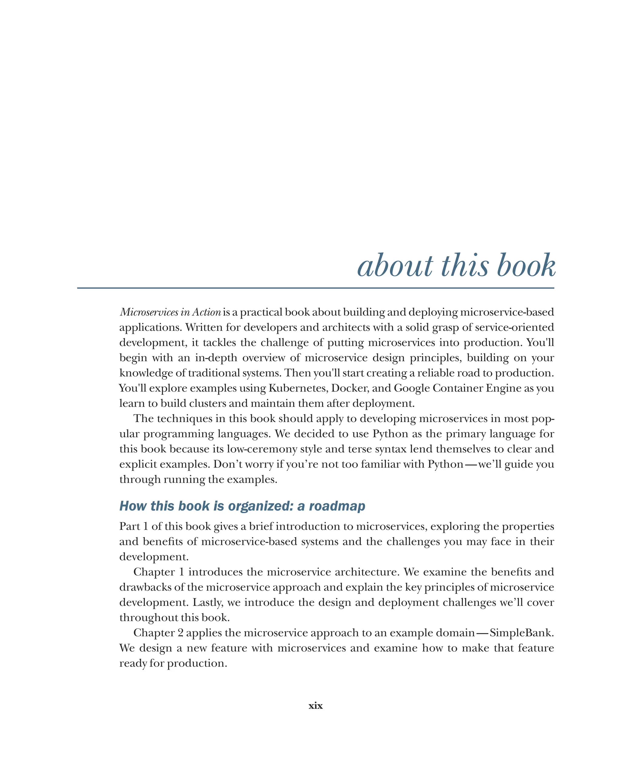 xix
about this book
Microservices in Action is a practical book about building and deploying microservice-based
applications. Written for developers and architects with a solid grasp of service-oriented
development, it tackles the challenge of putting microservices into production. You'll
begin with an in-depth overview of microservice design principles, building on your
knowledge of traditional systems. Then you'll start creating a reliable road to production.
You'll explore examples using Kubernetes, Docker, and Google Container Engine as you
learn to build clusters and maintain them after deployment.
The techniques in this book should apply to developing microservices in most pop-
ular programming languages. We decided to use Python as the primary language for
this book because its low-ceremony style and terse syntax lend themselves to clear and
explicit examples. Don’t worry if you’re not too familiar with Python—we’ll guide you
through running the examples.
How this book is organized: a roadmap
Part 1 of this book gives a brief introduction to microservices, exploring the properties
and benefits of microservice-based systems and the challenges you may face in their
development.
Chapter 1 introduces the microservice architecture. We examine the benefits and
drawbacks of the microservice approach and explain the key principles of microservice
development. Lastly, we introduce the design and deployment challenges we’ll cover
throughout this book.
Chapter 2 applies the microservice approach to an example domain—SimpleBank.
We design a new feature with microservices and examine how to make that feature
ready for production.
 
