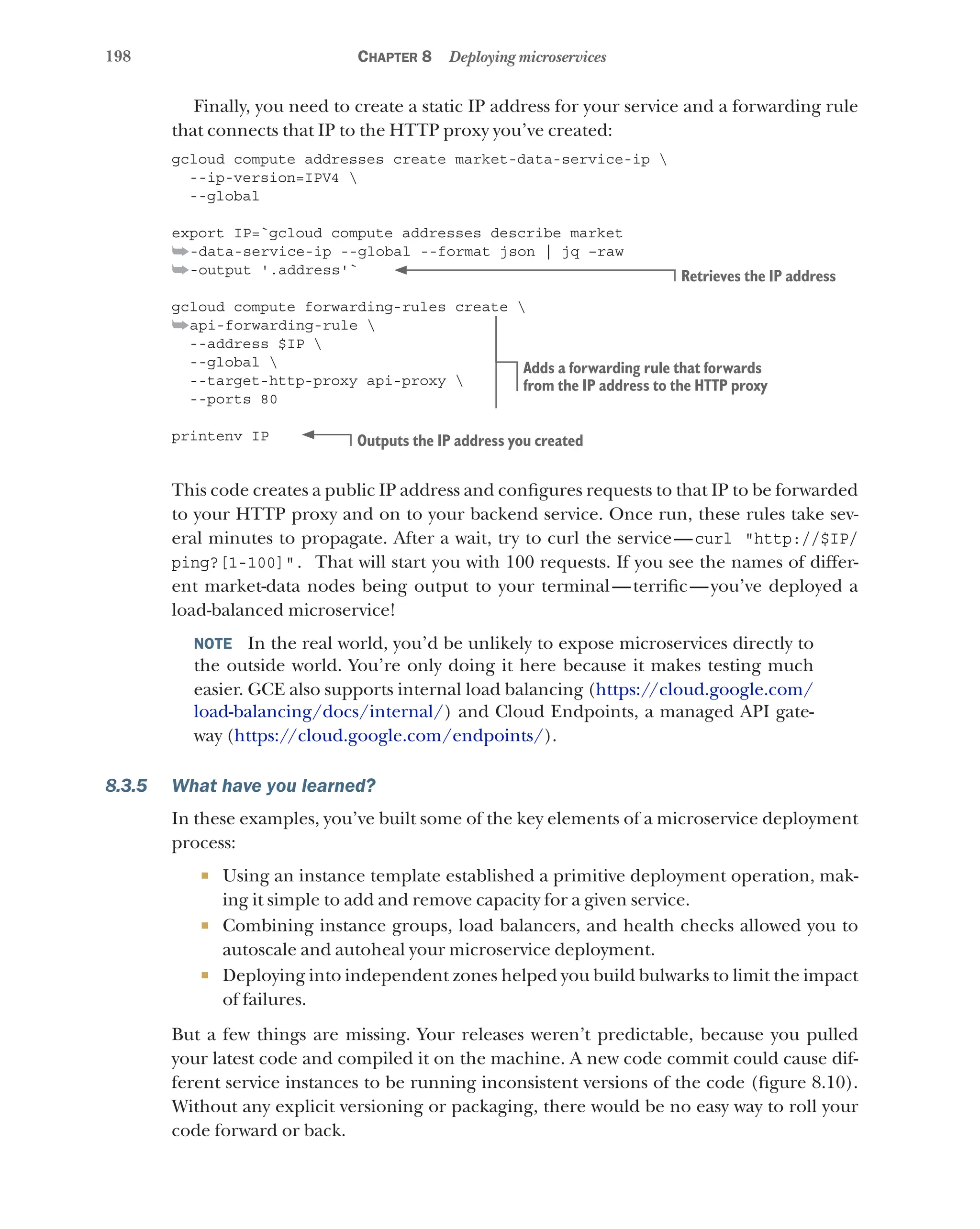 198 Chapter 8 Deploying microservices
Finally, you need to create a static IP address for your service and a forwarding rule
that connects that IP to the HTTP proxy you’ve created:
gcloud compute addresses create market-data-service-ip 
--ip-version=IPV4 
--global
export IP=`gcloud compute addresses describe market
➥-data-service-ip --global --format json | jq –raw
➥-output '.address'`
gcloud compute forwarding-rules create 
➥api-forwarding-rule 
--address $IP 
--global 
--target-http-proxy api-proxy 
--ports 80
printenv IP
This code creates a public IP address and configures requests to that IP to be forwarded
to your HTTP proxy and on to your backend service. Once run, these rules take sev-
eral minutes to propagate. After a wait, try to curl the service—curl "http://$IP/
ping?[1-100]". That will start you with 100 requests. If you see the names of differ-
ent market-data nodes being output to your terminal—terrific—you’ve deployed a
load-balanced microservice!
NOTE  In the real world, you’d be unlikely to expose microservices directly to
the outside world. You’re only doing it here because it makes testing much
easier. GCE also supports internal load balancing (https://cloud.google.com/
load-balancing/docs/internal/) and Cloud Endpoints, a managed API gate-
way (https://cloud.google.com/endpoints/).
8.3.5 What have you learned?
In these examples, you’ve built some of the key elements of a microservice deployment
process:
¡ Using an instance template established a primitive deployment operation, mak-
ing it simple to add and remove capacity for a given service.
¡ Combining instance groups, load balancers, and health checks allowed you to
autoscale and autoheal your microservice deployment.
¡ Deploying into independent zones helped you build bulwarks to limit the impact
of failures.
But a few things are missing. Your releases weren’t predictable, because you pulled
your latest code and compiled it on the machine. A new code commit could cause dif-
ferent service instances to be running inconsistent versions of the code (figure 8.10).
Without any explicit versioning or packaging, there would be no easy way to roll your
code forward or back.
Retrieves the IP address
Adds a forwarding rule that forwards
from the IP address to the HTTP proxy
Outputs the IP address you created
 