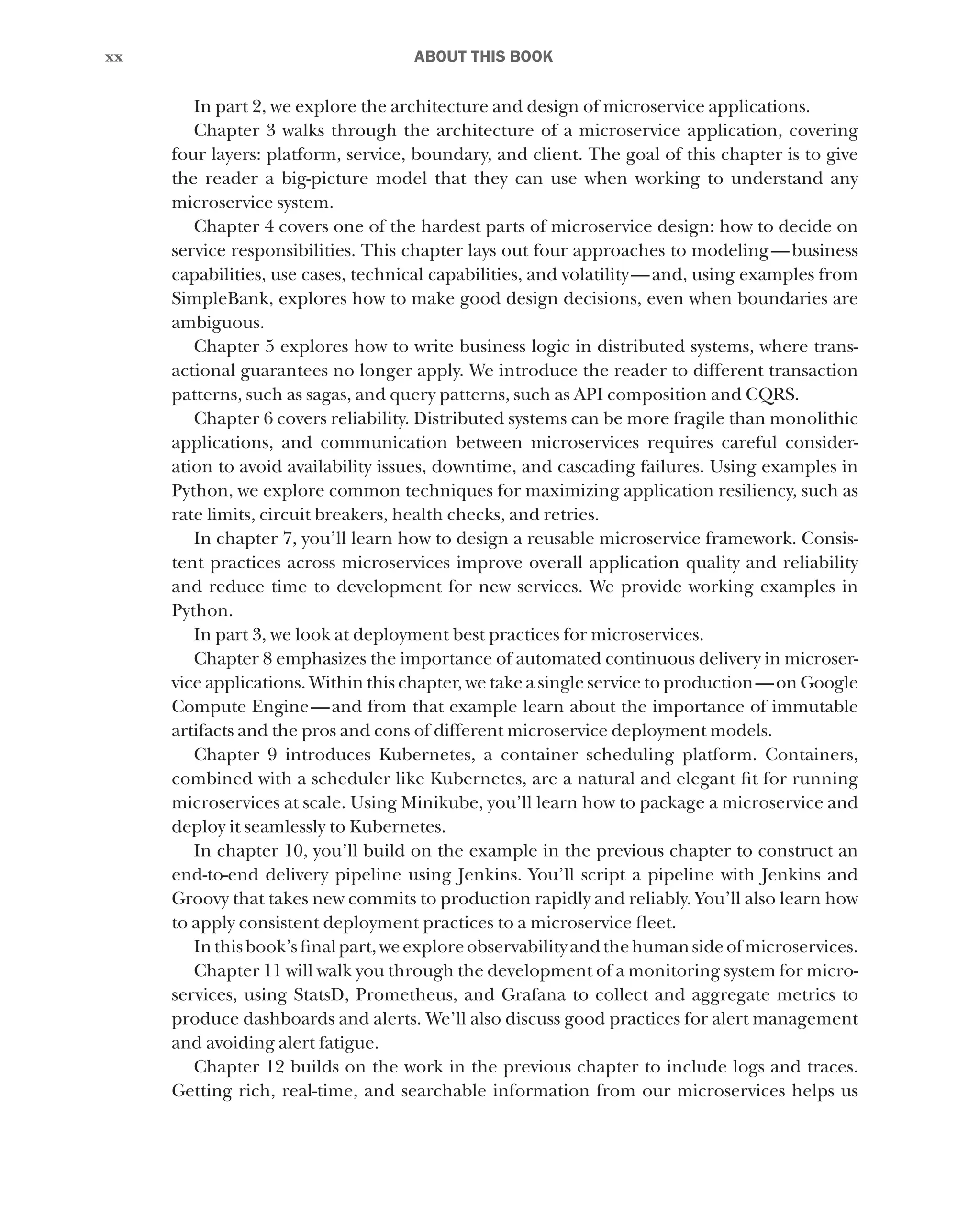 xx
xx ﻿ABOUT THIS BOOK
In part 2, we explore the architecture and design of microservice applications.
Chapter 3 walks through the architecture of a microservice application, covering
four layers: platform, service, boundary, and client. The goal of this chapter is to give
the reader a big-picture model that they can use when working to understand any
microservice system.
Chapter 4 covers one of the hardest parts of microservice design: how to decide on
service responsibilities. This chapter lays out four approaches to modeling—business
capabilities, use cases, technical capabilities, and volatility—and, using examples from
SimpleBank, explores how to make good design decisions, even when boundaries are
ambiguous.
Chapter 5 explores how to write business logic in distributed systems, where trans-
actional guarantees no longer apply. We introduce the reader to different transaction
patterns, such as sagas, and query patterns, such as API composition and CQRS.
Chapter 6 covers reliability. Distributed systems can be more fragile than monolithic
applications, and communication between microservices requires careful consider-
ation to avoid availability issues, downtime, and cascading failures. Using examples in
Python, we explore common techniques for maximizing application resiliency, such as
rate limits, circuit breakers, health checks, and retries.
In chapter 7, you’ll learn how to design a reusable microservice framework. Consis-
tent practices across microservices improve overall application quality and reliability
and reduce time to development for new services. We provide working examples in
Python.
In part 3, we look at deployment best practices for microservices.
Chapter 8 emphasizes the importance of automated continuous delivery in microser-
vice applications. Within this chapter, we take a single service to production—on Google
Compute Engine—and from that example learn about the importance of immutable
artifacts and the pros and cons of different microservice deployment models.
Chapter 9 introduces Kubernetes, a container scheduling platform. Containers,
combined with a scheduler like Kubernetes, are a natural and elegant fit for running
microservices at scale. Using Minikube, you’ll learn how to package a microservice and
deploy it seamlessly to Kubernetes.
In chapter 10, you’ll build on the example in the previous chapter to construct an
end-to-end delivery pipeline using Jenkins. You’ll script a pipeline with Jenkins and
Groovy that takes new commits to production rapidly and reliably. You’ll also learn how
to apply consistent deployment practices to a microservice fleet.
Inthisbook’sfinalpart,weexploreobservabilityandthehumansideofmicroservices.
Chapter 11 will walk you through the development of a monitoring system for micro-
services, using StatsD, Prometheus, and Grafana to collect and aggregate metrics to
produce dashboards and alerts. We’ll also discuss good practices for alert management
and avoiding alert fatigue.
Chapter 12 builds on the work in the previous chapter to include logs and traces.
Getting rich, real-time, and searchable information from our microservices helps us
 