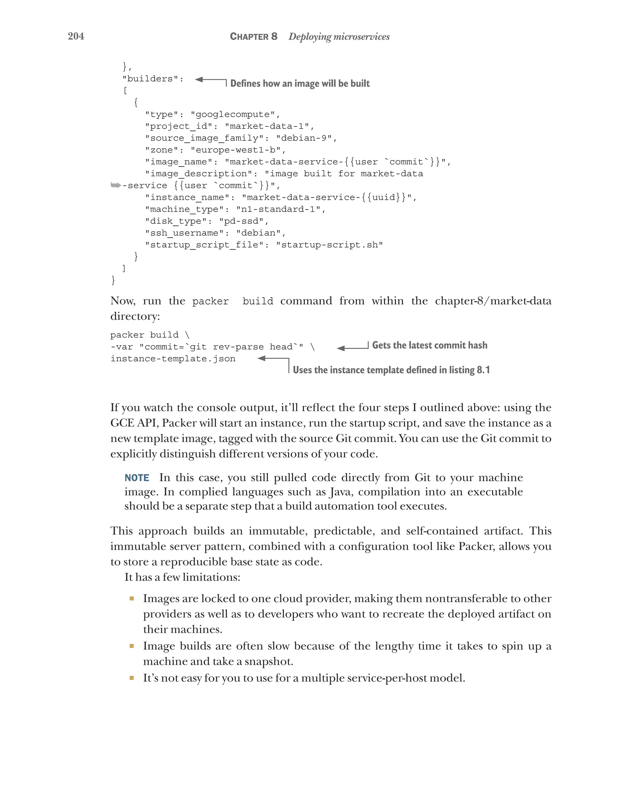 204 Chapter 8 Deploying microservices
},
"builders":
[
{
"type": "googlecompute",
"project_id": "market-data-1",
"source_image_family": "debian-9",
"zone": "europe-west1-b",
"image_name": "market-data-service-{{user `commit`}}",
"image_description": "image built for market-data
➥-service {{user `commit`}}",
"instance_name": "market-data-service-{{uuid}}",
"machine_type": "n1-standard-1",
"disk_type": "pd-ssd",
"ssh_username": "debian",
"startup_script_file": "startup-script.sh"
}
]
}
Now, run the packer build command from within the chapter-8/market-data
directory:
packer build 
-var "commit=`git rev-parse head`" 
instance-template.json
If you watch the console output, it’ll reflect the four steps I outlined above: using the
GCE API, Packer will start an instance, run the startup script, and save the instance as a
new template image, tagged with the source Git commit. You can use the Git commit to
explicitly distinguish different versions of your code.
NOTE  In this case, you still pulled code directly from Git to your machine
image. In complied languages such as Java, compilation into an executable
should be a separate step that a build automation tool executes.
This approach builds an immutable, predictable, and self-contained artifact. This
immutable server pattern, combined with a configuration tool like Packer, allows you
to store a reproducible base state as code.
It has a few limitations:
¡ Images are locked to one cloud provider, making them nontransferable to other
providers as well as to developers who want to recreate the deployed artifact on
their machines.
¡ Image builds are often slow because of the lengthy time it takes to spin up a
machine and take a snapshot.
¡ It’s not easy for you to use for a multiple service-per-host model.
Defines how an image will be built
Gets the latest commit hash
Uses the instance template defined in listing 8.1
 
