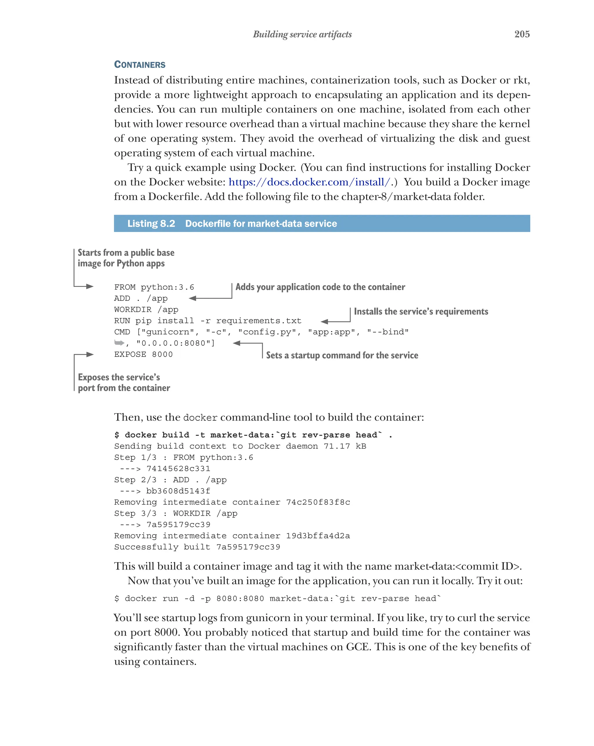 205
Building service artifacts
Containers
Instead of distributing entire machines, containerization tools, such as Docker or rkt,
provide a more lightweight approach to encapsulating an application and its depen-
dencies. You can run multiple containers on one machine, isolated from each other
but with lower resource overhead than a virtual machine because they share the kernel
of one operating system. They avoid the overhead of virtualizing the disk and guest
operating system of each virtual machine.
Try a quick example using Docker. (You can find instructions for installing Docker
on the Docker website: https://docs.docker.com/install/.) You build a Docker image
from a Dockerfile. Add the following file to the chapter-8/market-data folder.
Listing 8.2   Dockerfile for market-data service
FROM python:3.6
ADD . /app
WORKDIR /app
RUN pip install -r requirements.txt
CMD ["gunicorn", "-c", "config.py", "app:app", "--bind"
➥, "0.0.0.0:8080"]
EXPOSE 8000
Then, use the docker command-line tool to build the container:
$ docker build -t market-data:`git rev-parse head` .
Sending build context to Docker daemon 71.17 kB
Step 1/3 : FROM python:3.6
---> 74145628c331
Step 2/3 : ADD . /app
---> bb3608d5143f
Removing intermediate container 74c250f83f8c
Step 3/3 : WORKDIR /app
---> 7a595179cc39
Removing intermediate container 19d3bffa4d2a
Successfully built 7a595179cc39
This will build a container image and tag it with the name market-data:<commit ID>.
Now that you’ve built an image for the application, you can run it locally. Try it out:
$ docker run -d -p 8080:8080 market-data:`git rev-parse head`
You’ll see startup logs from gunicorn in your terminal. If you like, try to curl the service
on port 8000. You probably noticed that startup and build time for the container was
significantly faster than the virtual machines on GCE. This is one of the key benefits of
using containers.
Starts from a public base
image for Python apps
Adds your application code to the container
Installs the service’s requirements
Sets a startup command for the service
Exposes the service’s
port from the container
 