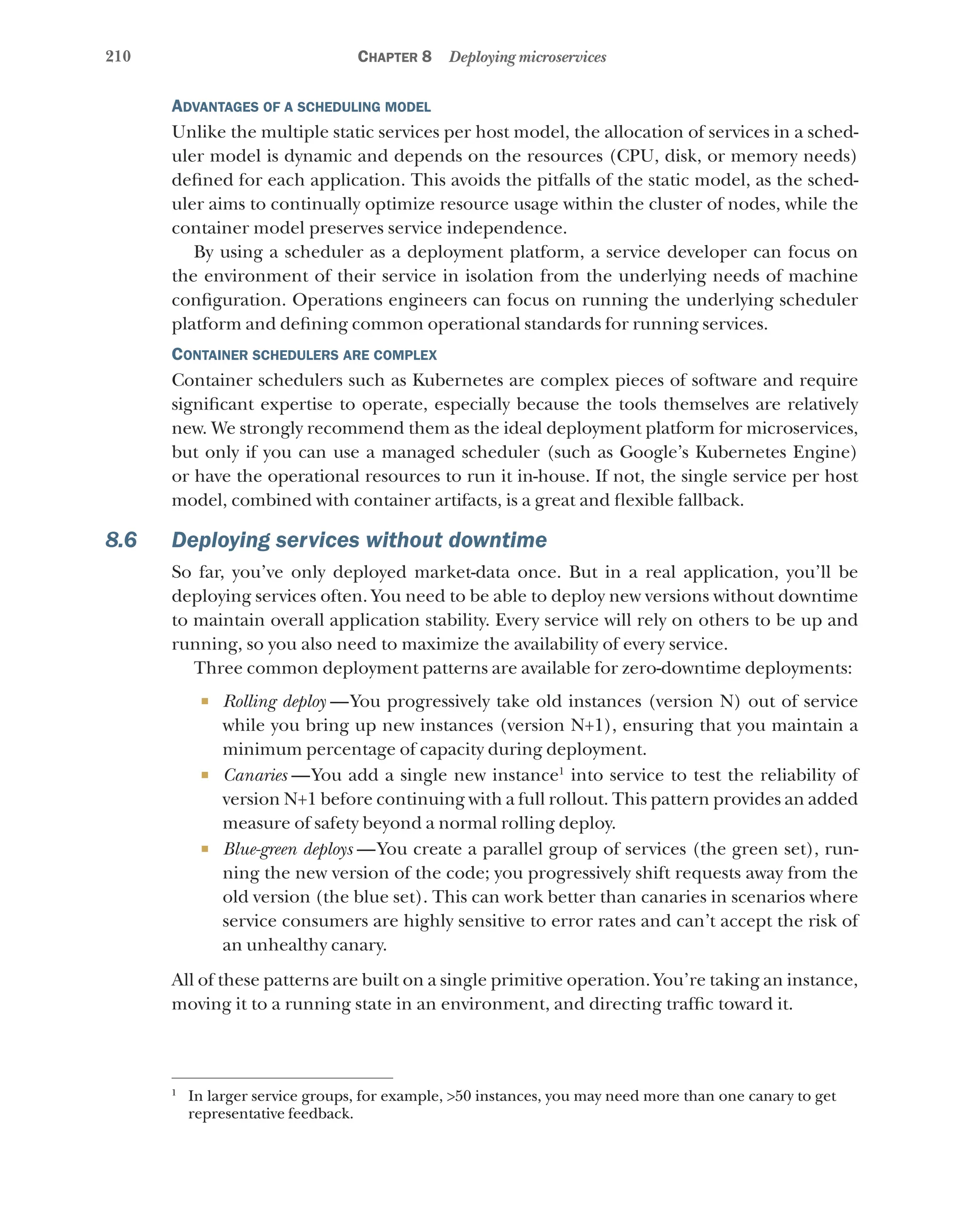 210 Chapter 8 Deploying microservices
Advantages of a scheduling model
Unlike the multiple static services per host model, the allocation of services in a sched-
uler model is dynamic and depends on the resources (CPU, disk, or memory needs)
defined for each application. This avoids the pitfalls of the static model, as the sched-
uler aims to continually optimize resource usage within the cluster of nodes, while the
container model preserves service independence.
By using a scheduler as a deployment platform, a service developer can focus on
the environment of their service in isolation from the underlying needs of machine
configuration. Operations engineers can focus on running the underlying scheduler
platform and defining common operational standards for running services.
Container schedulers are complex
Container schedulers such as Kubernetes are complex pieces of software and require
significant expertise to operate, especially because the tools themselves are relatively
new. We strongly recommend them as the ideal deployment platform for microservices,
but only if you can use a managed scheduler (such as Google’s Kubernetes Engine)
or have the operational resources to run it in-house. If not, the single service per host
model, combined with container artifacts, is a great and flexible fallback.
8.6 Deploying services without downtime
So far, you’ve only deployed market-data once. But in a real application, you’ll be
deploying services often. You need to be able to deploy new versions without downtime
to maintain overall application stability. Every service will rely on others to be up and
running, so you also need to maximize the availability of every service.
Three common deployment patterns are available for zero-downtime deployments:
¡ Rolling deploy  
—You progressively take old instances (version N) out of service
while you bring up new instances (version N+1), ensuring that you maintain a
minimum percentage of capacity during deployment.
¡ Canaries  
—You add a single new instance1
into service to test the reliability of
version N+1 before continuing with a full rollout. This pattern provides an added
measure of safety beyond a normal rolling deploy.
¡ Blue-green deploys  —You create a parallel group of services (the green set), run-
ning the new version of the code; you progressively shift requests away from the
old version (the blue set). This can work better than canaries in scenarios where
service consumers are highly sensitive to error rates and can’t accept the risk of
an unhealthy canary.
All of these patterns are built on a single primitive operation. You’re taking an instance,
moving it to a running state in an environment, and directing traffic toward it.
1
In larger service groups, for example, >50 instances, you may need more than one canary to get
representative feedback.
1
In larger service groups, for example, >50 instances, you may need more than one canary to get
representative feedback.
 
