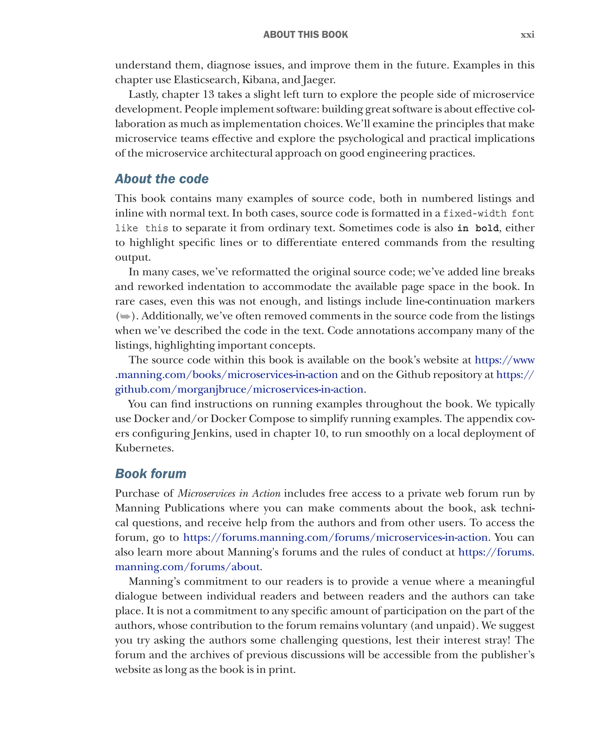 xxi
xxi
﻿ABOUT THIS BOOK
understand them, diagnose issues, and improve them in the future. Examples in this
chapter use Elasticsearch, Kibana, and Jaeger.
Lastly, chapter 13 takes a slight left turn to explore the people side of microservice
development. People implement software: building great software is about effective col-
laboration as much as implementation choices. We’ll examine the principles that make
microservice teams effective and explore the psychological and practical implications
of the microservice architectural approach on good engineering practices.
About the code
This book contains many examples of source code, both in numbered listings and
inline with normal text. In both cases, source code is formatted in a fixed-width font
like this to separate it from ordinary text. Sometimes code is also in bold, either
to highlight specific lines or to differentiate entered commands from the resulting
output.
In many cases, we’ve reformatted the original source code; we’ve added line breaks
and reworked indentation to accommodate the available page space in the book. In
rare cases, even this was not enough, and listings include line-continuation markers
(➥). Additionally, we’ve often removed comments in the source code from the listings
when we’ve described the code in the text. Code annotations accompany many of the
listings, highlighting important concepts.
The source code within this book is available on the book’s website at https://www
.manning.com/books/microservices-in-action and on the Github repository at https://
github.com/morganjbruce/microservices-in-action.
You can find instructions on running examples throughout the book. We typically
use Docker and/or Docker Compose to simplify running examples. The appendix cov-
ers configuring Jenkins, used in chapter 10, to run smoothly on a local deployment of
Kubernetes.
Book forum
Purchase of Microservices in Action includes free access to a private web forum run by
Manning Publications where you can make comments about the book, ask techni-
cal questions, and receive help from the authors and from other users. To access the
forum, go to https://forums.manning.com/forums/microservices-in-action. You can
also learn more about Manning's forums and the rules of conduct at https://forums.
manning.com/forums/about.
Manning’s commitment to our readers is to provide a venue where a meaningful
dialogue between individual readers and between readers and the authors can take
place. It is not a commitment to any specific amount of participation on the part of the
authors, whose contribution to the forum remains voluntary (and unpaid). We suggest
you try asking the authors some challenging questions, lest their interest stray! The
forum and the archives of previous discussions will be accessible from the publisher’s
website as long as the book is in print.
 