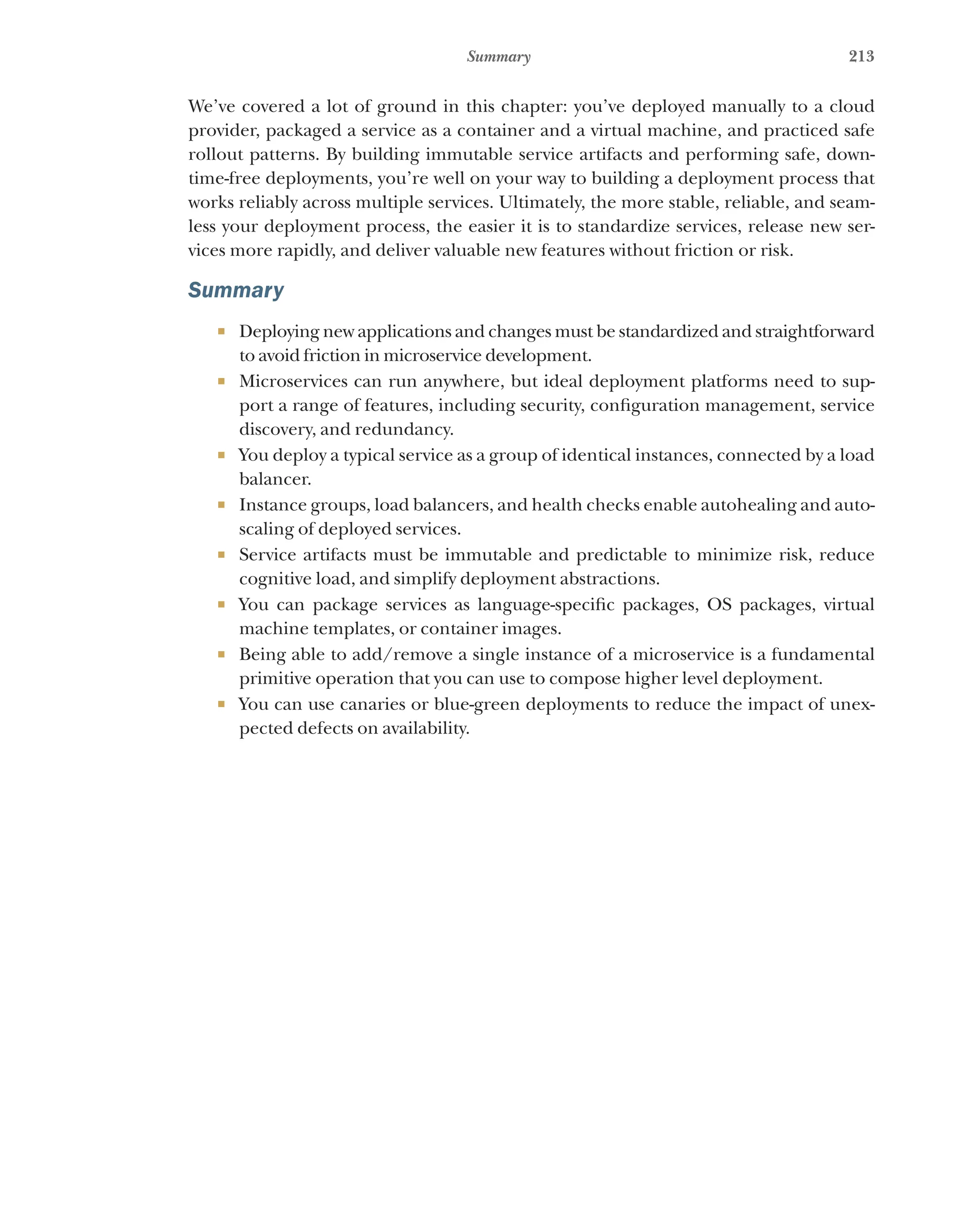 213
Summary
We’ve covered a lot of ground in this chapter: you’ve deployed manually to a cloud
provider, packaged a service as a container and a virtual machine, and practiced safe
rollout patterns. By building immutable service artifacts and performing safe, down-
time-free deployments, you’re well on your way to building a deployment process that
works reliably across multiple services. Ultimately, the more stable, reliable, and seam-
less your deployment process, the easier it is to standardize services, release new ser-
vices more rapidly, and deliver valuable new features without friction or risk.
Summary
¡ Deploying new applications and changes must be standardized and straightforward
to avoid friction in microservice development.
¡ Microservices can run anywhere, but ideal deployment platforms need to sup-
port a range of features, including security, configuration management, service
discovery, and redundancy.
¡ You deploy a typical service as a group of identical instances, connected by a load
balancer.
¡ Instance groups, load balancers, and health checks enable autohealing and auto-
scaling of deployed services.
¡ Service artifacts must be immutable and predictable to minimize risk, reduce
cognitive load, and simplify deployment abstractions.
¡ You can package services as language-specific packages, OS packages, virtual
machine templates, or container images.
¡ Being able to add/remove a single instance of a microservice is a fundamental
primitive operation that you can use to compose higher level deployment.
¡ You can use canaries or blue-green deployments to reduce the impact of unex-
pected defects on availability.
 