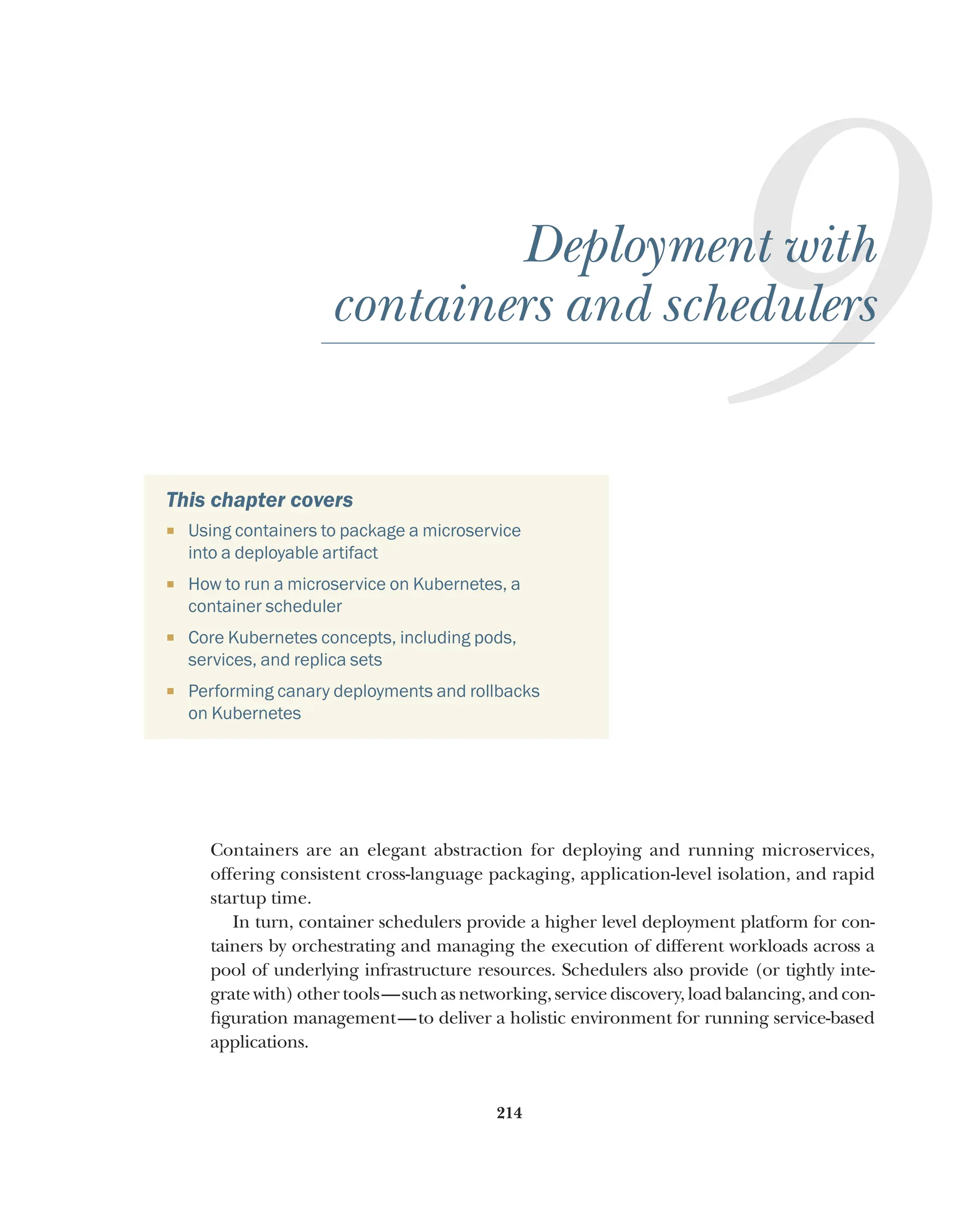 214
9
Deployment with
containers and schedulers
This chapter covers
¡ Using containers to package a microservice
into a deployable artifact
¡ How to run a microservice on Kubernetes, a
container scheduler
¡ Core Kubernetes concepts, including pods,
services, and replica sets
¡ Performing canary deployments and rollbacks
on Kubernetes
Containers are an elegant abstraction for deploying and running microservices,
offering consistent cross-language packaging, application-level isolation, and rapid
startup time.
In turn, container schedulers provide a higher level deployment platform for con-
tainers by orchestrating and managing the execution of different workloads across a
pool of underlying infrastructure resources. Schedulers also provide (or tightly inte-
grate with) other tools—such as networking, service discovery, load balancing, and con-
figuration management—to deliver a holistic environment for running service-based
applications.
 