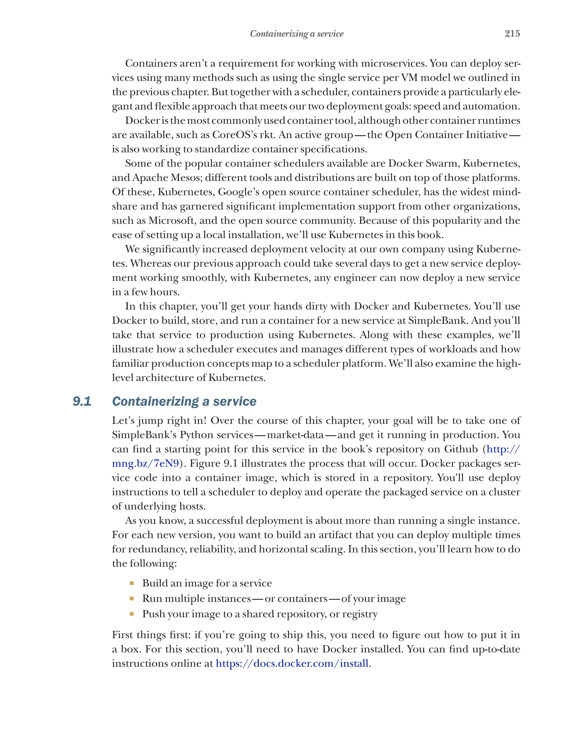 215
Containerizing a service
Containers aren’t a requirement for working with microservices. You can deploy ser-
vices using many methods such as using the single service per VM model we outlined in
the previous chapter. But together with a scheduler, containers provide a particularly ele-
gant and flexible approach that meets our two deployment goals: speed and automation.
Dockeristhemostcommonlyusedcontainertool,althoughothercontainerruntimes
are available, such as CoreOS’s rkt. An active group—the Open Container Initiative—
is also working to standardize container specifications.
Some of the popular container schedulers available are Docker Swarm, Kubernetes,
and Apache Mesos; different tools and distributions are built on top of those platforms.
Of these, Kubernetes, Google’s open source container scheduler, has the widest mind-
share and has garnered significant implementation support from other organizations,
such as Microsoft, and the open source community. Because of this popularity and the
ease of setting up a local installation, we’ll use Kubernetes in this book.
We significantly increased deployment velocity at our own company using Kuberne-
tes. Whereas our previous approach could take several days to get a new service deploy-
ment working smoothly, with Kubernetes, any engineer can now deploy a new service
in a few hours.
In this chapter, you’ll get your hands dirty with Docker and Kubernetes. You’ll use
Docker to build, store, and run a container for a new service at SimpleBank. And you’ll
take that service to production using Kubernetes. Along with these examples, we’ll
illustrate how a scheduler executes and manages different types of workloads and how
familiar production concepts map to a scheduler platform. We’ll also examine the high-
level architecture of Kubernetes.
9.1 Containerizing a service
Let’s jump right in! Over the course of this chapter, your goal will be to take one of
SimpleBank’s Python services—market-data—and get it running in production. You
can find a starting point for this service in the book’s repository on Github (http://
mng.bz/7eN9). Figure 9.1 illustrates the process that will occur. Docker packages ser-
vice code into a container image, which is stored in a repository. You'll use deploy
instructions to tell a scheduler to deploy and operate the packaged service on a cluster
of underlying hosts.
As you know, a successful deployment is about more than running a single instance.
For each new version, you want to build an artifact that you can deploy multiple times
for redundancy, reliability, and horizontal scaling. In this section, you’ll learn how to do
the following:
¡ Build an image for a service
¡ Run multiple instances—or containers—of your image
¡ Push your image to a shared repository, or registry
First things first: if you’re going to ship this, you need to figure out how to put it in
a box. For this section, you’ll need to have Docker installed. You can find up-to-date
instructions online at https://docs.docker.com/install.
 