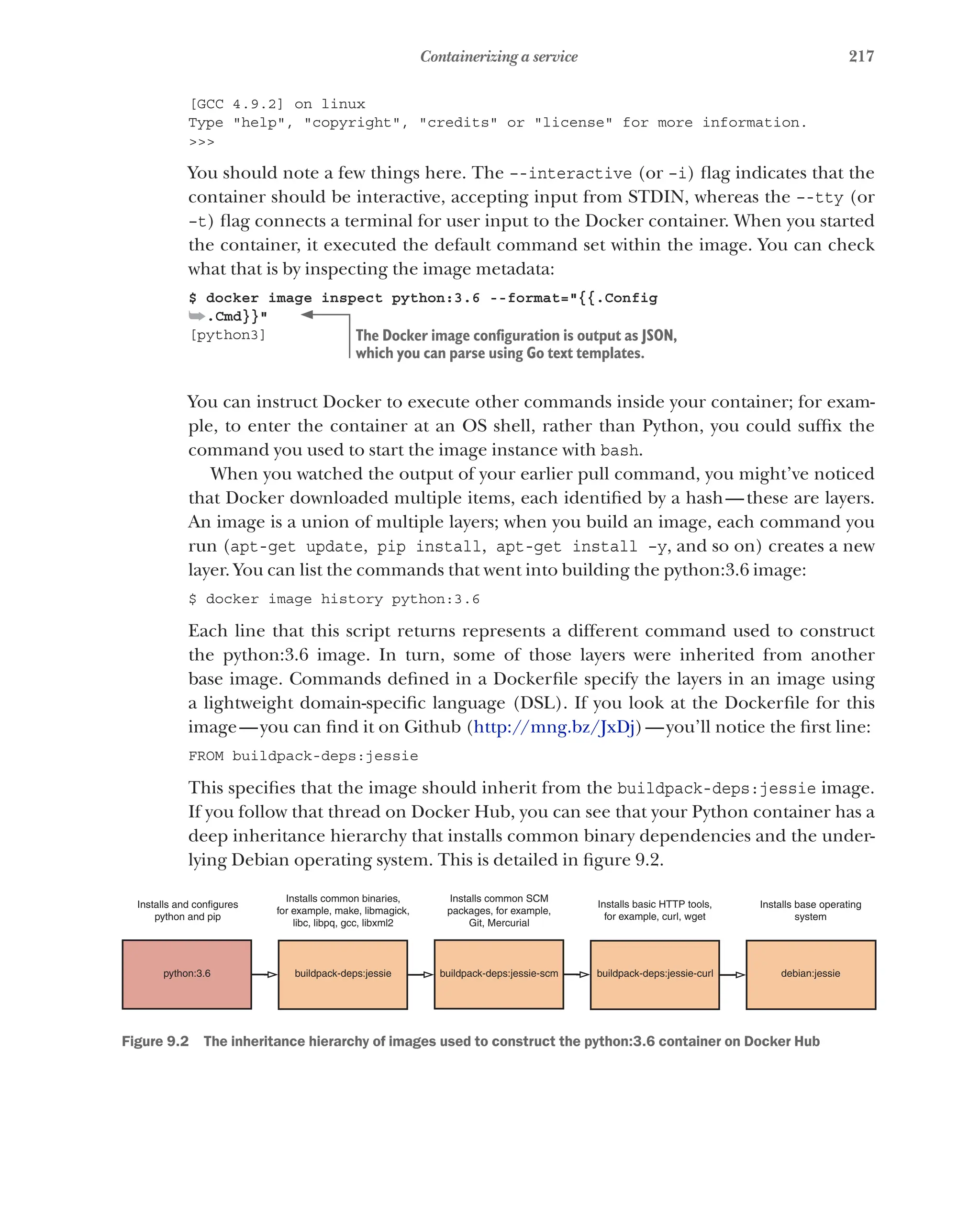 217
Containerizing a service
[GCC 4.9.2] on linux
Type "help", "copyright", "credits" or "license" for more information.
>>>
You should note a few things here. The –-interactive (or –i) flag indicates that the
container should be interactive, accepting input from STDIN, whereas the –-tty (or
–t) flag connects a terminal for user input to the Docker container. When you started
the container, it executed the default command set within the image. You can check
what that is by inspecting the image metadata:
$ docker image inspect python:3.6 --format="{{.Config
➥.Cmd}}"
[python3]
You can instruct Docker to execute other commands inside your container; for exam-
ple, to enter the container at an OS shell, rather than Python, you could suffix the
command you used to start the image instance with bash.
When you watched the output of your earlier pull command, you might’ve noticed
that Docker downloaded multiple items, each identified by a hash—these are layers.
An image is a union of multiple layers; when you build an image, each command you
run (apt-get update, pip install, apt-get install –y, and so on) creates a new
layer. You can list the commands that went into building the python:3.6 image:
$ docker image history python:3.6
Each line that this script returns represents a different command used to construct
the python:3.6 image. In turn, some of those layers were inherited from another
base image. Commands defined in a Dockerfile specify the layers in an image using
a lightweight domain-specific language (DSL). If you look at the Dockerfile for this
image—you can find it on Github (http://mng.bz/JxDj)—you’ll notice the first line:
FROM buildpack-deps:jessie
This specifies that the image should inherit from the buildpack-deps:jessie image.
If you follow that thread on Docker Hub, you can see that your Python container has a
deep inheritance hierarchy that installs common binary dependencies and the under-
lying Debian operating system. This is detailed in figure 9.2.
python:3.6 buildpack-deps:jessie buildpack-deps:jessie-scm buildpack-deps:jessie-curl debian:jessie
Installs base operating
system
Installs basic HTTP tools,
for example, curl, wget
Installs common SCM
packages, for example,
Git, Mercurial
Installs common binaries,
for example, make, libmagick,
libc, libpq, gcc, libxml2
Installs and configures
python and pip
Figure 9.2   The inheritance hierarchy of images used to construct the python:3.6 container on Docker Hub
The Docker image configuration is output as JSON,
which you can parse using Go text templates.
 