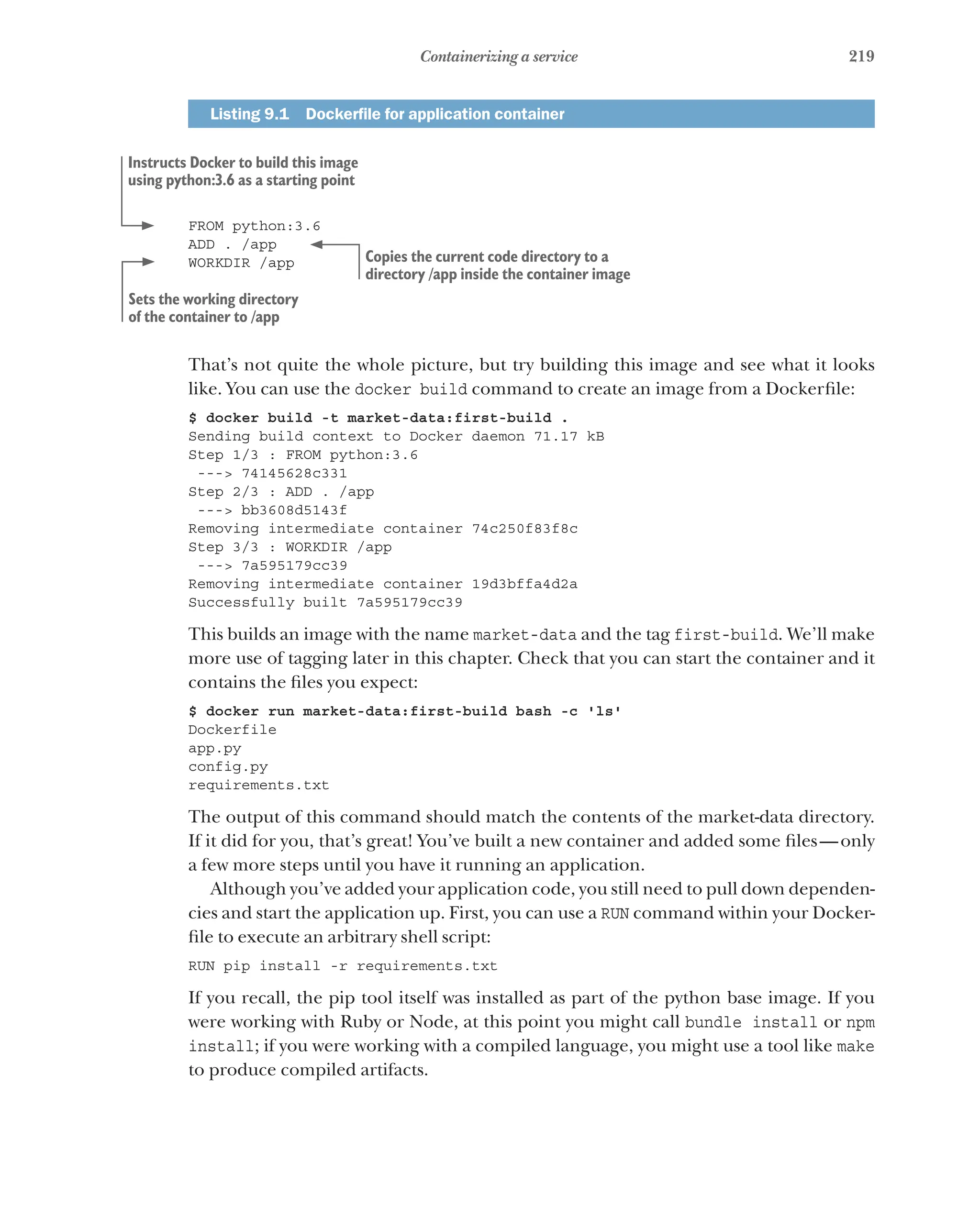 219
Containerizing a service
Listing 9.1   Dockerfile for application container
FROM python:3.6
ADD . /app
WORKDIR /app
That’s not quite the whole picture, but try building this image and see what it looks
like. You can use the docker build command to create an image from a Dockerfile:
$ docker build -t market-data:first-build .
Sending build context to Docker daemon 71.17 kB
Step 1/3 : FROM python:3.6
---> 74145628c331
Step 2/3 : ADD . /app
---> bb3608d5143f
Removing intermediate container 74c250f83f8c
Step 3/3 : WORKDIR /app
---> 7a595179cc39
Removing intermediate container 19d3bffa4d2a
Successfully built 7a595179cc39
This builds an image with the name market-data and the tag first-build. We’ll make
more use of tagging later in this chapter. Check that you can start the container and it
contains the files you expect:
$ docker run market-data:first-build bash -c 'ls'
Dockerfile
app.py
config.py
requirements.txt
The output of this command should match the contents of the market-data directory.
If it did for you, that’s great! You’ve built a new container and added some files—only
a few more steps until you have it running an application.
Although you’ve added your application code, you still need to pull down dependen-
cies and start the application up. First, you can use a RUN command within your Docker-
file to execute an arbitrary shell script:
RUN pip install -r requirements.txt
If you recall, the pip tool itself was installed as part of the python base image. If you
were working with Ruby or Node, at this point you might call bundle install or npm
install; if you were working with a compiled language, you might use a tool like make
to produce compiled artifacts.
Instructs Docker to build this image
using python:3.6 as a starting point
Copies the current code directory to a
directory /app inside the container image
Sets the working directory
of the container to /app
 