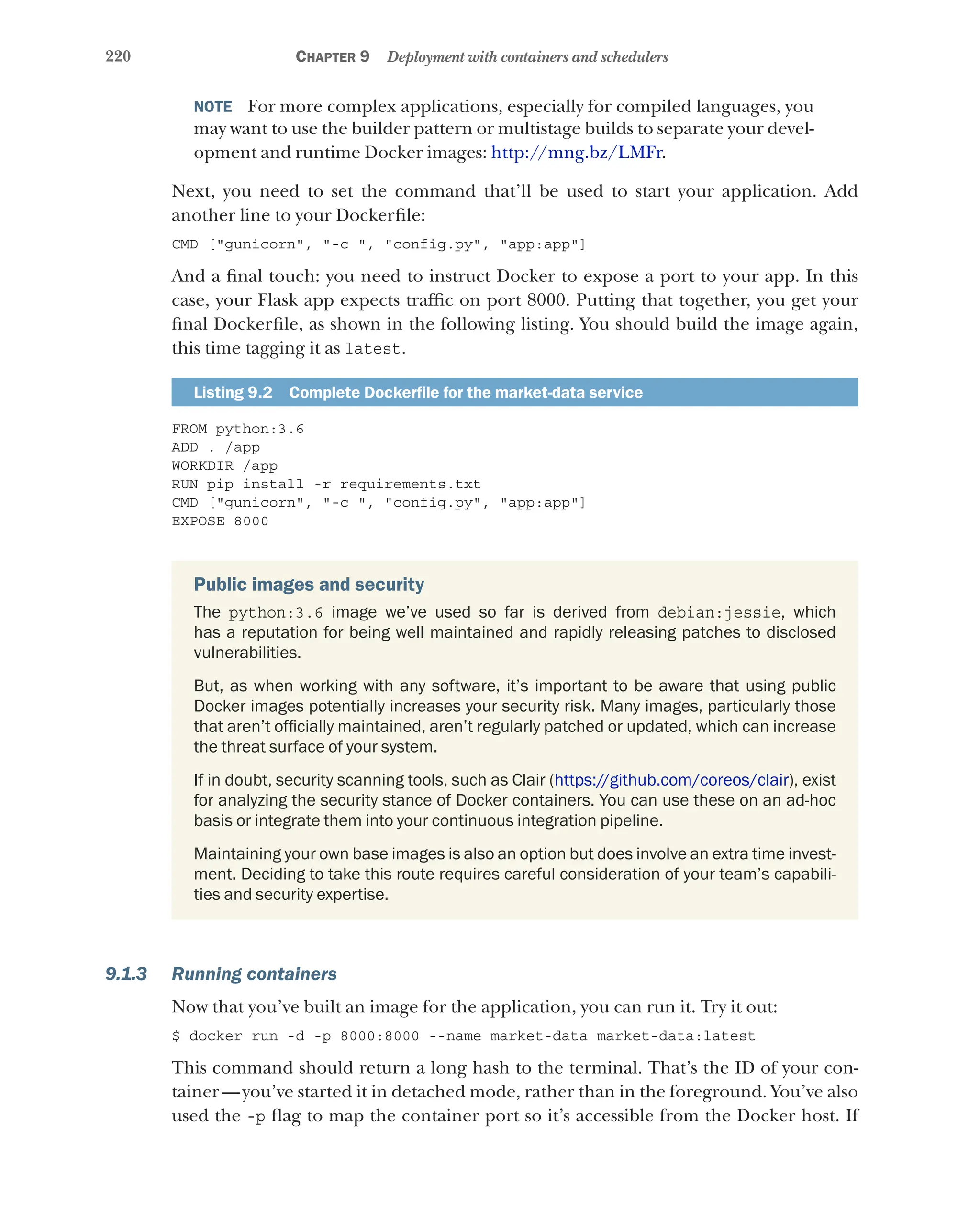 220 Chapter 9 Deployment with containers and schedulers
NOTE  For more complex applications, especially for compiled languages, you
may want to use the builder pattern or multistage builds to separate your devel-
opment and runtime Docker images: http://mng.bz/LMFr.
Next, you need to set the command that’ll be used to start your application. Add
another line to your Dockerfile:
CMD ["gunicorn", "-c ", "config.py", "app:app"]
And a final touch: you need to instruct Docker to expose a port to your app. In this
case, your Flask app expects traffic on port 8000. Putting that together, you get your
final Dockerfile, as shown in the following listing. You should build the image again,
this time tagging it as latest.
Listing 9.2   Complete Dockerfile for the market-data service
FROM python:3.6
ADD . /app
WORKDIR /app
RUN pip install -r requirements.txt
CMD ["gunicorn", "-c ", "config.py", "app:app"]
EXPOSE 8000
Public images and security
The python:3.6 image we’ve used so far is derived from debian:jessie, which
has a reputation for being well maintained and rapidly releasing patches to disclosed
vulnerabilities.
But, as when working with any software, it’s important to be aware that using public
Docker images potentially increases your security risk. Many images, particularly those
that aren’t officially maintained, aren’t regularly patched or updated, which can increase
the threat surface of your system.
If in doubt, security scanning tools, such as Clair (https://github.com/coreos/clair), exist
for analyzing the security stance of Docker containers. You can use these on an ad-hoc
basis or integrate them into your continuous integration pipeline.
Maintaining your own base images is also an option but does involve an extra time invest-
ment. Deciding to take this route requires careful consideration of your team’s capabili-
ties and security expertise.
9.1.3 Running containers
Now that you’ve built an image for the application, you can run it. Try it out:
$ docker run -d -p 8000:8000 --name market-data market-data:latest
This command should return a long hash to the terminal. That’s the ID of your con-
tainer—you’ve started it in detached mode, rather than in the foreground. You’ve also
used the -p flag to map the container port so it’s accessible from the Docker host. If
 