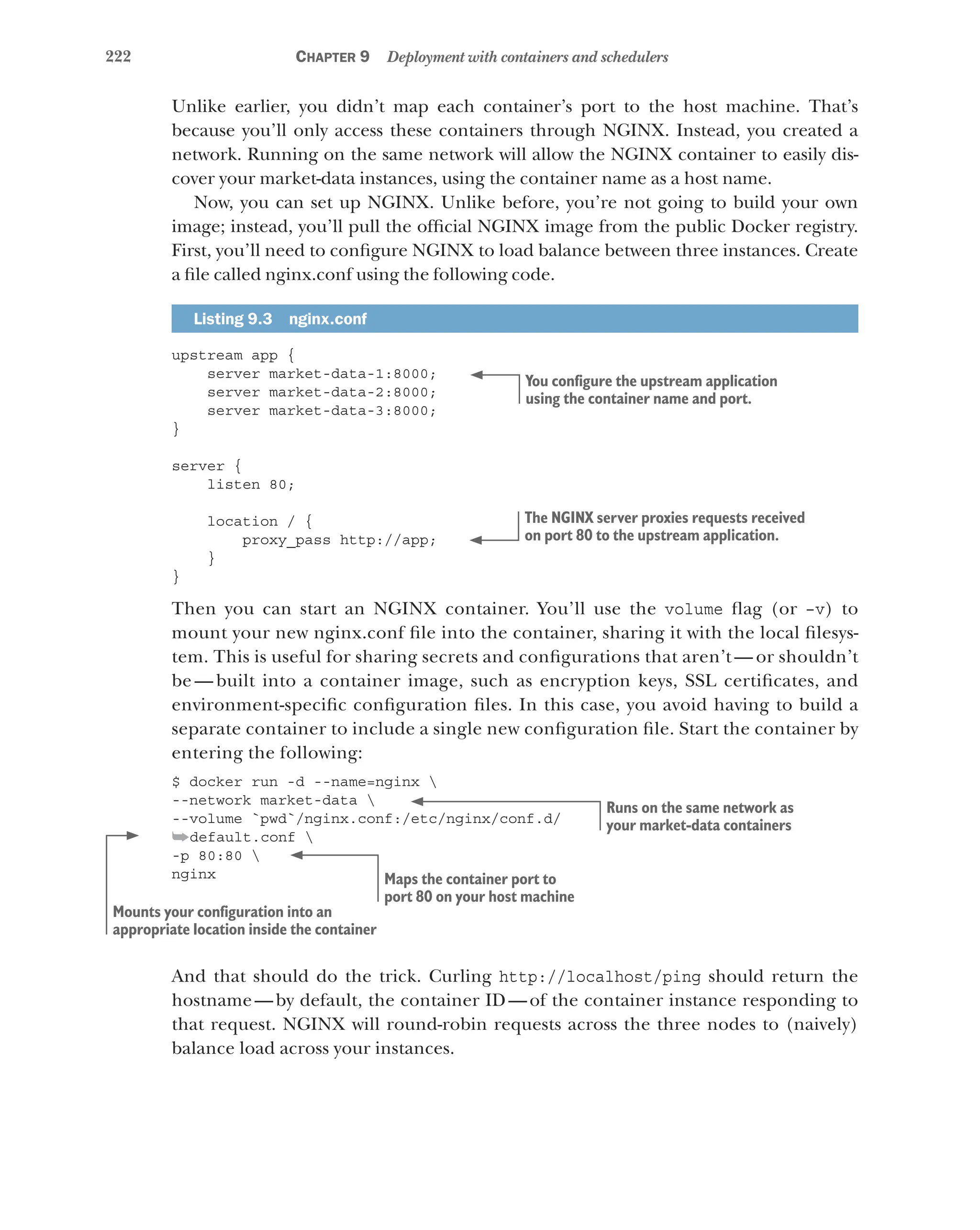 222 Chapter 9 Deployment with containers and schedulers
Unlike earlier, you didn’t map each container’s port to the host machine. That’s
because you’ll only access these containers through NGINX. Instead, you created a
network. Running on the same network will allow the NGINX container to easily dis-
cover your market-data instances, using the container name as a host name.
Now, you can set up NGINX. Unlike before, you’re not going to build your own
image; instead, you’ll pull the official NGINX image from the public Docker registry.
First, you’ll need to configure NGINX to load balance between three instances. Create
a file called nginx.conf using the following code.
Listing 9.3  nginx.conf
upstream app {
server market-data-1:8000;
server market-data-2:8000;
server market-data-3:8000;
}
server {
listen 80;
location / {
proxy_pass http://app;
}
}
Then you can start an NGINX container. You’ll use the volume flag (or –v) to
mount your new nginx.conf file into the container, sharing it with the local filesys-
tem. This is useful for sharing secrets and configurations that aren’t — or shouldn’t
be — built into a container image, such as encryption keys, SSL certificates, and
environment-specific configuration files. In this case, you avoid having to build a
separate container to include a single new configuration file. Start the container by
entering the following:
$ docker run -d --name=nginx 
--network market-data 
--volume `pwd`/nginx.conf:/etc/nginx/conf.d/
➥default.conf 
-p 80:80 
nginx
And that should do the trick. Curling http://localhost/ping should return the
hostname—by default, the container ID—of the container instance responding to
that request. NGINX will round-robin requests across the three nodes to (naively)
balance load across your instances.
You configure the upstream application
using the container name and port.
The NGINX server proxies requests received
on port 80 to the upstream application.
Runs on the same network as
your market-data containers
Mounts your configuration into an
appropriate location inside the container
Maps the container port to
port 80 on your host machine
 