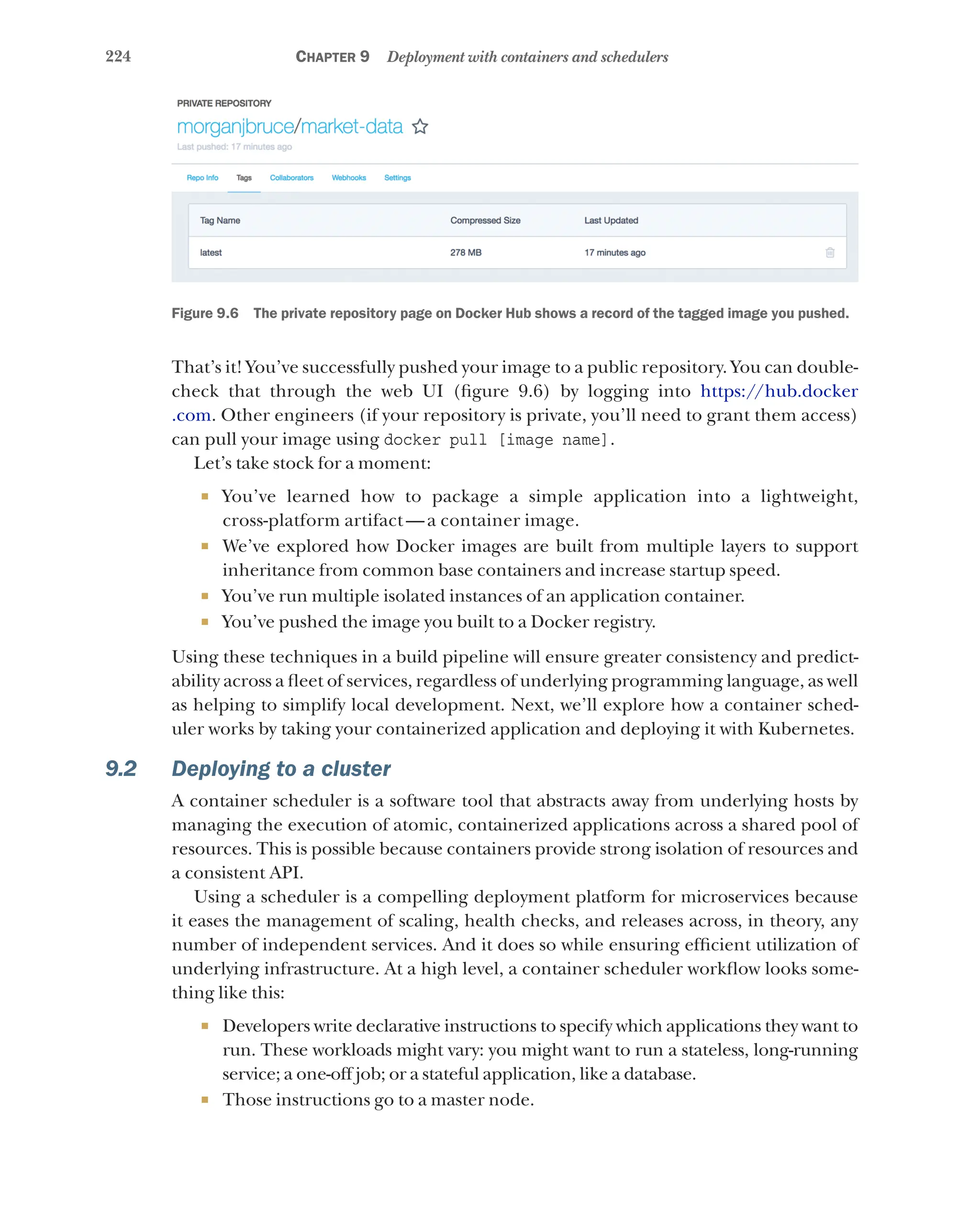 224 Chapter 9 Deployment with containers and schedulers
Figure 9.6   The private repository page on Docker Hub shows a record of the tagged image you pushed.
That’s it! You’ve successfully pushed your image to a public repository. You can double-
check that through the web UI (figure 9.6) by logging into https://hub.docker
.com. Other engineers (if your repository is private, you’ll need to grant them access)
can pull your image using docker pull [image name].
Let’s take stock for a moment:
¡ You’ve learned how to package a simple application into a lightweight,
cross-platform artifact — a container image.
¡ We’ve explored how Docker images are built from multiple layers to support
inheritance from common base containers and increase startup speed.
¡ You’ve run multiple isolated instances of an application container.
¡ You’ve pushed the image you built to a Docker registry.
Using these techniques in a build pipeline will ensure greater consistency and predict-
ability across a fleet of services, regardless of underlying programming language, as well
as helping to simplify local development. Next, we’ll explore how a container sched-
uler works by taking your containerized application and deploying it with Kubernetes.
9.2 Deploying to a cluster
A container scheduler is a software tool that abstracts away from underlying hosts by
managing the execution of atomic, containerized applications across a shared pool of
resources. This is possible because containers provide strong isolation of resources and
a consistent API.
Using a scheduler is a compelling deployment platform for microservices because
it eases the management of scaling, health checks, and releases across, in theory, any
number of independent services. And it does so while ensuring efficient utilization of
underlying infrastructure. At a high level, a container scheduler workflow looks some-
thing like this:
¡ Developers write declarative instructions to specify which applications they want to
run. These workloads might vary: you might want to run a stateless, long-running
service; a one-off job; or a stateful application, like a database.
¡ Those instructions go to a master node.
 