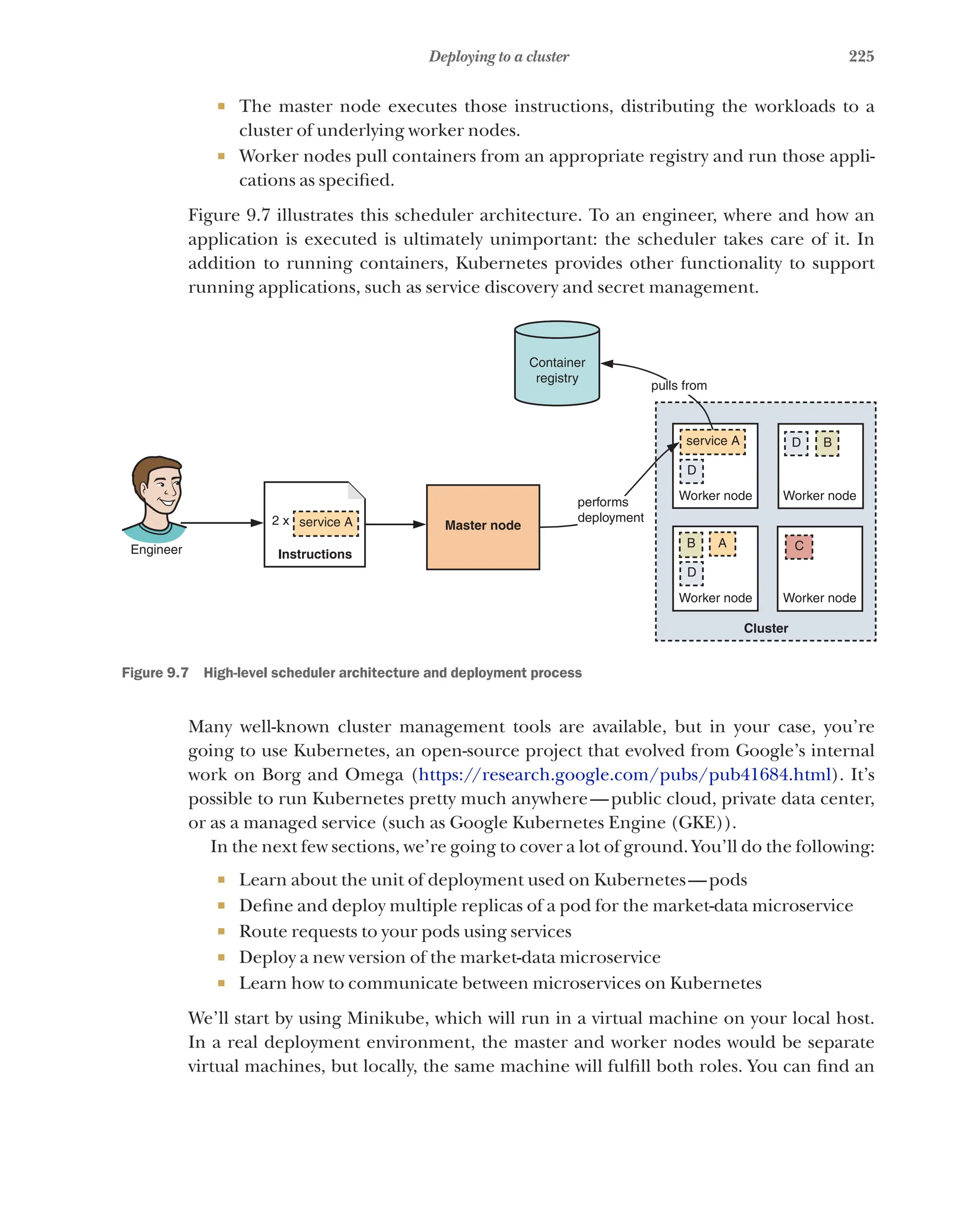 225
Deploying to a cluster
¡ The master node executes those instructions, distributing the workloads to a
cluster of underlying worker nodes.
¡ Worker nodes pull containers from an appropriate registry and run those appli-
cations as specified.
Figure 9.7 illustrates this scheduler architecture. To an engineer, where and how an
application is executed is ultimately unimportant: the scheduler takes care of it. In
addition to running containers, Kubernetes provides other functionality to support
running applications, such as service discovery and secret management.
Engineer Instructions
2 x service A Master node
performs
deployment
Worker node Worker node
Worker node Worker node
Container
registry
pulls from
service A
D
D B
D
B A C
Cluster
Figure 9.7   High-level scheduler architecture and deployment process
Many well-known cluster management tools are available, but in your case, you’re
going to use Kubernetes, an open-source project that evolved from Google’s internal
work on Borg and Omega (https://research.google.com/pubs/pub41684.html). It’s
possible to run Kubernetes pretty much anywhere—public cloud, private data center,
or as a managed service (such as Google Kubernetes Engine (GKE)).
In the next few sections, we’re going to cover a lot of ground. You’ll do the following:
¡ Learn about the unit of deployment used on Kubernetes—pods
¡ Define and deploy multiple replicas of a pod for the market-data microservice
¡ Route requests to your pods using services
¡ Deploy a new version of the market-data microservice
¡ Learn how to communicate between microservices on Kubernetes
We’ll start by using Minikube, which will run in a virtual machine on your local host.
In a real deployment environment, the master and worker nodes would be separate
virtual machines, but locally, the same machine will fulfill both roles. You can find an
 