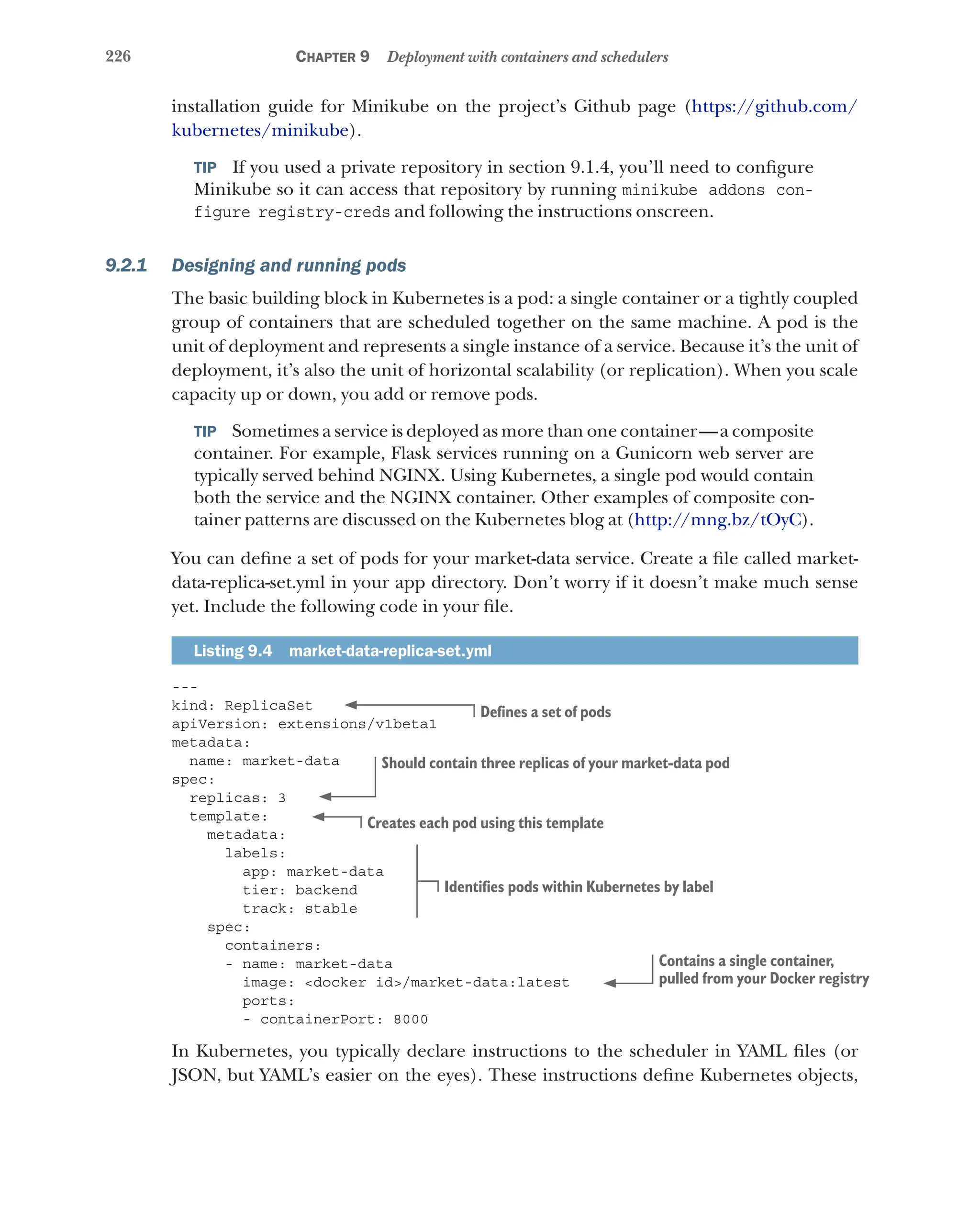226 Chapter 9 Deployment with containers and schedulers
installation guide for Minikube on the project’s Github page (https://github.com/
kubernetes/minikube).
TIP  If you used a private repository in section 9.1.4, you’ll need to configure
Minikube so it can access that repository by running minikube addons con-
figure registry-creds and following the instructions onscreen.
9.2.1 Designing and running pods
The basic building block in Kubernetes is a pod: a single container or a tightly coupled
group of containers that are scheduled together on the same machine. A pod is the
unit of deployment and represents a single instance of a service. Because it’s the unit of
deployment, it’s also the unit of horizontal scalability (or replication). When you scale
capacity up or down, you add or remove pods.
TIP  Sometimes a service is deployed as more than one container—a composite
container. For example, Flask services running on a Gunicorn web server are
typically served behind NGINX. Using Kubernetes, a single pod would contain
both the service and the NGINX container. Other examples of composite con-
tainer patterns are discussed on the Kubernetes blog at (http://mng.bz/tOyC).
You can define a set of pods for your market-data service. Create a file called market-
data-replica-set.yml in your app directory. Don’t worry if it doesn’t make much sense
yet. Include the following code in your file.
Listing 9.4  market-data-replica-set.yml
---
kind: ReplicaSet
apiVersion: extensions/v1beta1
metadata:
name: market-data
spec:
replicas: 3
template:
metadata:
labels:
app: market-data
tier: backend
track: stable
spec:
containers:
- name: market-data
image: <docker id>/market-data:latest
ports:
- containerPort: 8000
In Kubernetes, you typically declare instructions to the scheduler in YAML files (or
JSON, but YAML’s easier on the eyes). These instructions define Kubernetes objects,
Defines a set of pods
Should contain three replicas of your market-data pod
Creates each pod using this template
Identifies pods within Kubernetes by label
Contains a single container,
pulled from your Docker registry
 