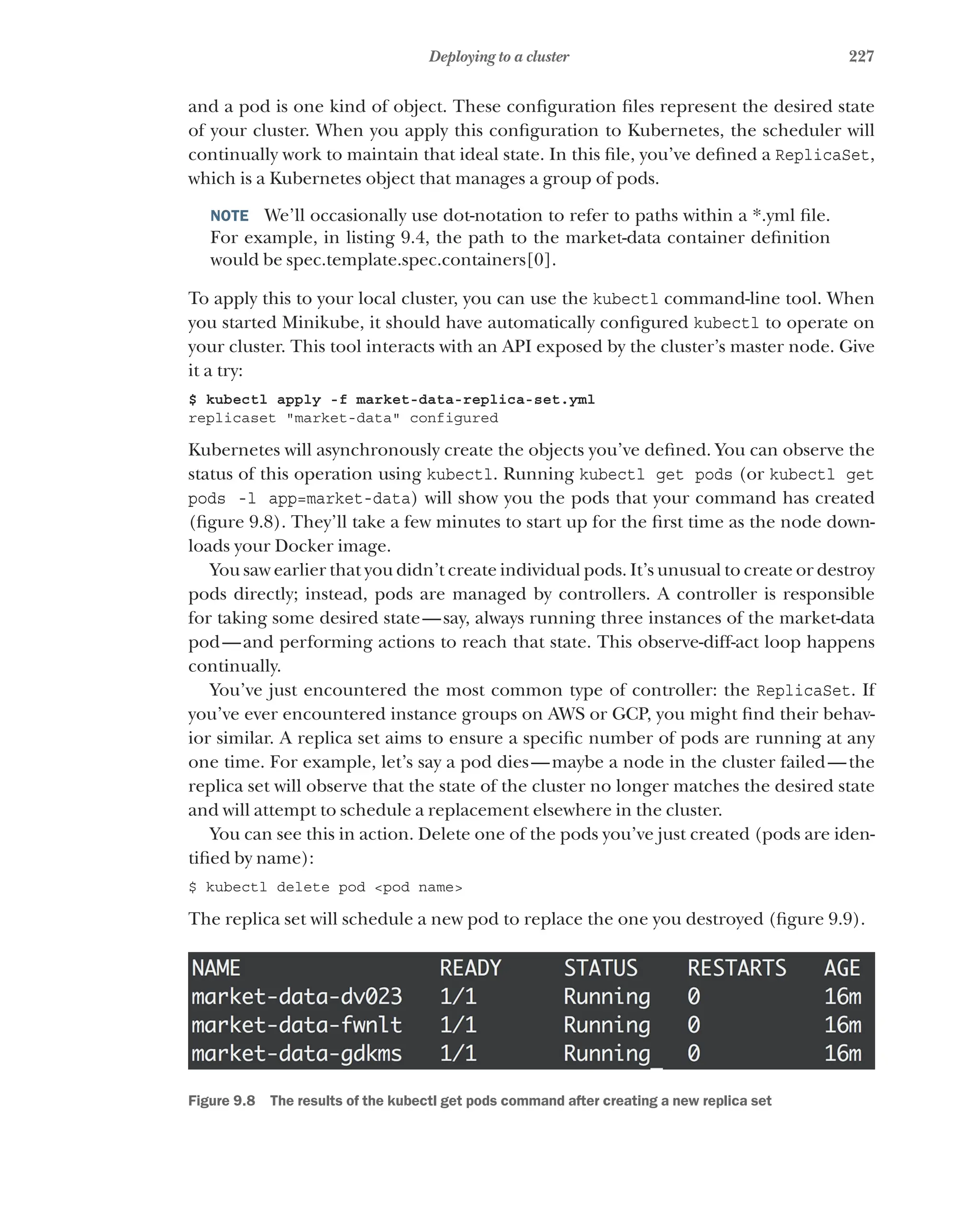 227
Deploying to a cluster
and a pod is one kind of object. These configuration files represent the desired state
of your cluster. When you apply this configuration to Kubernetes, the scheduler will
continually work to maintain that ideal state. In this file, you’ve defined a ReplicaSet,
which is a Kubernetes object that manages a group of pods.
NOTE  We’ll occasionally use dot-notation to refer to paths within a *.yml file.
For example, in listing 9.4, the path to the market-data container definition
would be spec.template.spec.containers[0].
To apply this to your local cluster, you can use the kubectl command-line tool. When
you started Minikube, it should have automatically configured kubectl to operate on
your cluster. This tool interacts with an API exposed by the cluster’s master node. Give
it a try:
$ kubectl apply -f market-data-replica-set.yml
replicaset "market-data" configured
Kubernetes will asynchronously create the objects you’ve defined. You can observe the
status of this operation using kubectl. Running kubectl get pods (or kubectl get
pods -l app=market-data) will show you the pods that your command has created
(figure 9.8). They’ll take a few minutes to start up for the first time as the node down-
loads your Docker image.
You saw earlier that you didn’t create individual pods. It’s unusual to create or destroy
pods directly; instead, pods are managed by controllers. A controller is responsible
for taking some desired state—say, always running three instances of the market-data
pod—and performing actions to reach that state. This observe-diff-act loop happens
continually.
You’ve just encountered the most common type of controller: the ReplicaSet. If
you’ve ever encountered instance groups on AWS or GCP, you might find their behav-
ior similar. A replica set aims to ensure a specific number of pods are running at any
one time. For example, let’s say a pod dies—maybe a node in the cluster failed—the
replica set will observe that the state of the cluster no longer matches the desired state
and will attempt to schedule a replacement elsewhere in the cluster.
You can see this in action. Delete one of the pods you’ve just created (pods are iden-
tified by name):
$ kubectl delete pod <pod name>
The replica set will schedule a new pod to replace the one you destroyed (figure 9.9).
Figure 9.8   The results of the kubectl get pods command after creating a new replica set
 
