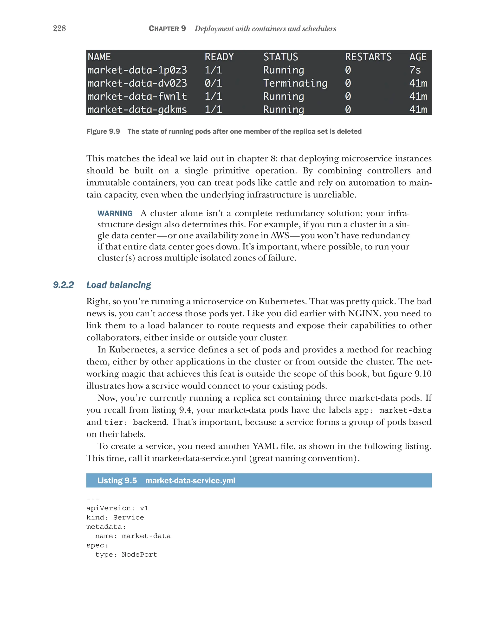 228 Chapter 9 Deployment with containers and schedulers
Figure 9.9   The state of running pods after one member of the replica set is deleted
This matches the ideal we laid out in chapter 8: that deploying microservice instances
should be built on a single primitive operation. By combining controllers and
immutable containers, you can treat pods like cattle and rely on automation to main-
tain capacity, even when the underlying infrastructure is unreliable.
WARNING  A cluster alone isn’t a complete redundancy solution; your infra-
structure design also determines this. For example, if you run a cluster in a sin-
gle data center—or one availability zone in AWS—you won’t have redundancy
if that entire data center goes down. It’s important, where possible, to run your
cluster(s) across multiple isolated zones of failure.
9.2.2 Load balancing
Right, so you’re running a microservice on Kubernetes. That was pretty quick. The bad
news is, you can’t access those pods yet. Like you did earlier with NGINX, you need to
link them to a load balancer to route requests and expose their capabilities to other
collaborators, either inside or outside your cluster.
In Kubernetes, a service defines a set of pods and provides a method for reaching
them, either by other applications in the cluster or from outside the cluster. The net-
working magic that achieves this feat is outside the scope of this book, but figure 9.10
illustrates how a service would connect to your existing pods.
Now, you’re currently running a replica set containing three market-data pods. If
you recall from listing 9.4, your market-data pods have the labels app: market-data
and tier: backend. That’s important, because a service forms a group of pods based
on their labels.
To create a service, you need another YAML file, as shown in the following listing.
This time, call it market-data-service.yml (great naming convention).
Listing 9.5  market-data-service.yml
---
apiVersion: v1
kind: Service
metadata:
name: market-data
spec:
type: NodePort
 