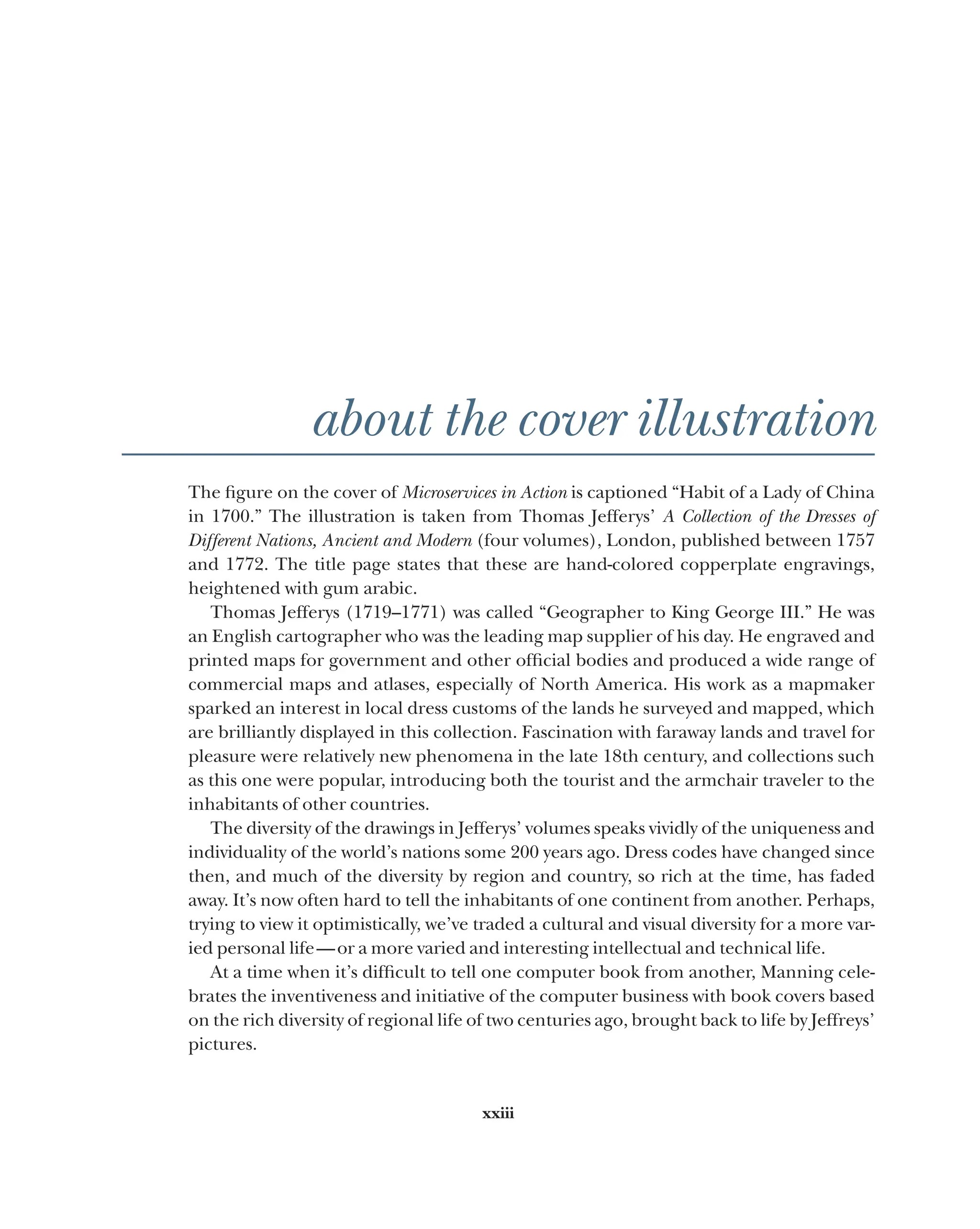 xxiii
about the cover illustration
The figure on the cover of Microservices in Action is captioned “Habit of a Lady of China
in 1700.” The illustration is taken from Thomas Jefferys’ A Collection of the Dresses of
Different Nations, Ancient and Modern (four volumes), London, published between 1757
and 1772. The title page states that these are hand-colored copperplate engravings,
heightened with gum arabic.
Thomas Jefferys (1719–1771) was called “Geographer to King George III.” He was
an English cartographer who was the leading map supplier of his day. He engraved and
printed maps for government and other official bodies and produced a wide range of
commercial maps and atlases, especially of North America. His work as a mapmaker
sparked an interest in local dress customs of the lands he surveyed and mapped, which
are brilliantly displayed in this collection. Fascination with faraway lands and travel for
pleasure were relatively new phenomena in the late 18th century, and collections such
as this one were popular, introducing both the tourist and the armchair traveler to the
inhabitants of other countries.
The diversity of the drawings in Jefferys’ volumes speaks vividly of the uniqueness and
individuality of the world’s nations some 200 years ago. Dress codes have changed since
then, and much of the diversity by region and country, so rich at the time, has faded
away. It’s now often hard to tell the inhabitants of one continent from another. Perhaps,
trying to view it optimistically, we’ve traded a cultural and visual diversity for a more var-
ied personal life—or a more varied and interesting intellectual and technical life.
At a time when it’s difficult to tell one computer book from another, Manning cele-
brates the inventiveness and initiative of the computer business with book covers based
on the rich diversity of regional life of two centuries ago, brought back to life by Jeffreys’
pictures.
 