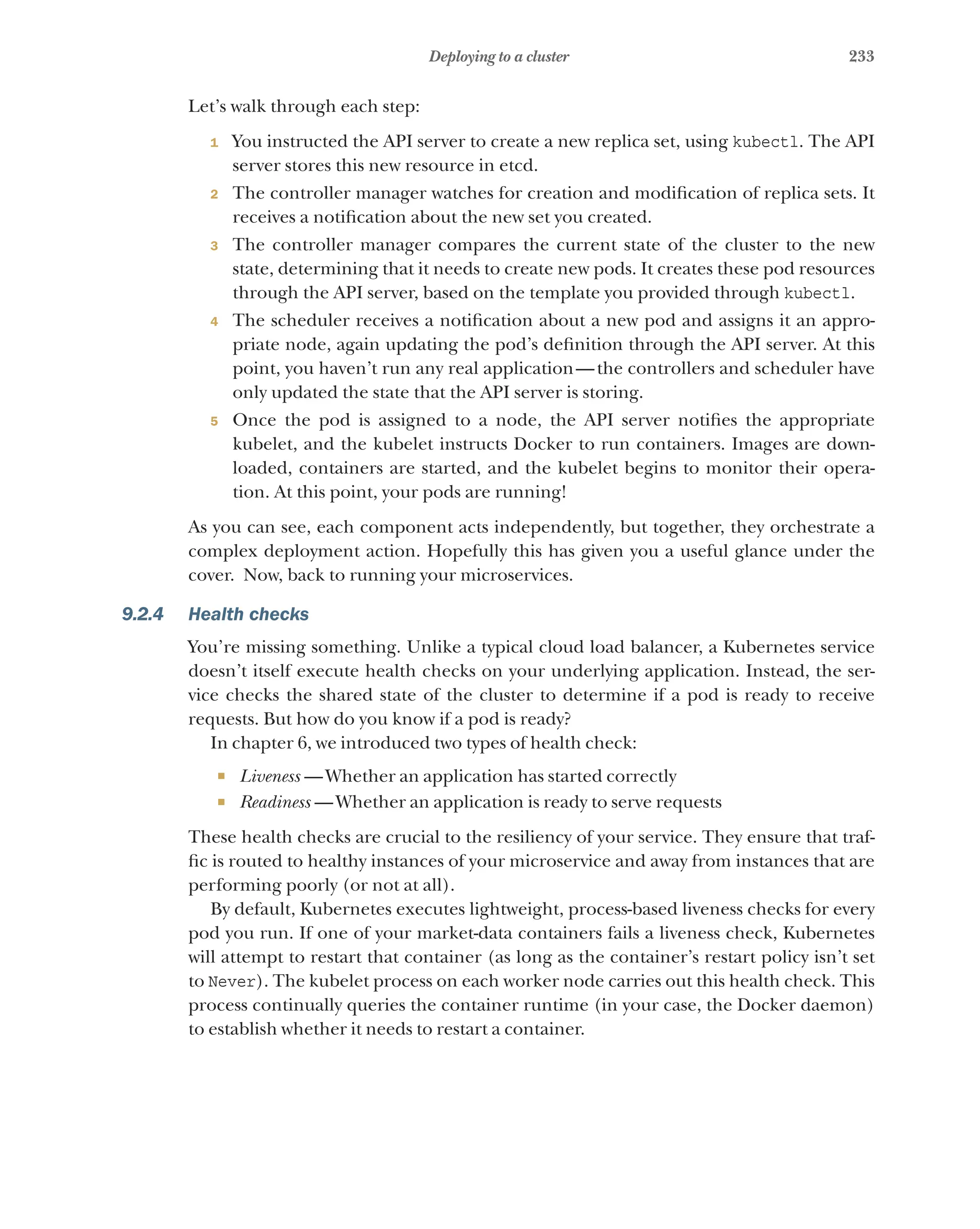 233
Deploying to a cluster
Let’s walk through each step:
1 You instructed the API server to create a new replica set, using kubectl. The API
server stores this new resource in etcd.
2 The controller manager watches for creation and modification of replica sets. It
receives a notification about the new set you created.
3 The controller manager compares the current state of the cluster to the new
state, determining that it needs to create new pods. It creates these pod resources
through the API server, based on the template you provided through kubectl.
4 The scheduler receives a notification about a new pod and assigns it an appro-
priate node, again updating the pod’s definition through the API server. At this
point, you haven’t run any real application—the controllers and scheduler have
only updated the state that the API server is storing.
5 Once the pod is assigned to a node, the API server notifies the appropriate
kubelet, and the kubelet instructs Docker to run containers. Images are down-
loaded, containers are started, and the kubelet begins to monitor their opera-
tion. At this point, your pods are running!
As you can see, each component acts independently, but together, they orchestrate a
complex deployment action. Hopefully this has given you a useful glance under the
cover. Now, back to running your microservices.
9.2.4 Health checks
You’re missing something. Unlike a typical cloud load balancer, a Kubernetes service
doesn’t itself execute health checks on your underlying application. Instead, the ser-
vice checks the shared state of the cluster to determine if a pod is ready to receive
requests. But how do you know if a pod is ready?
In chapter 6, we introduced two types of health check:
¡ Liveness  —Whether an application has started correctly
¡ Readiness  —Whether an application is ready to serve requests
These health checks are crucial to the resiliency of your service. They ensure that traf-
fic is routed to healthy instances of your microservice and away from instances that are
performing poorly (or not at all).
By default, Kubernetes executes lightweight, process-based liveness checks for every
pod you run. If one of your market-data containers fails a liveness check, Kubernetes
will attempt to restart that container (as long as the container’s restart policy isn’t set
to Never). The kubelet process on each worker node carries out this health check. This
process continually queries the container runtime (in your case, the Docker daemon)
to establish whether it needs to restart a container.
 
