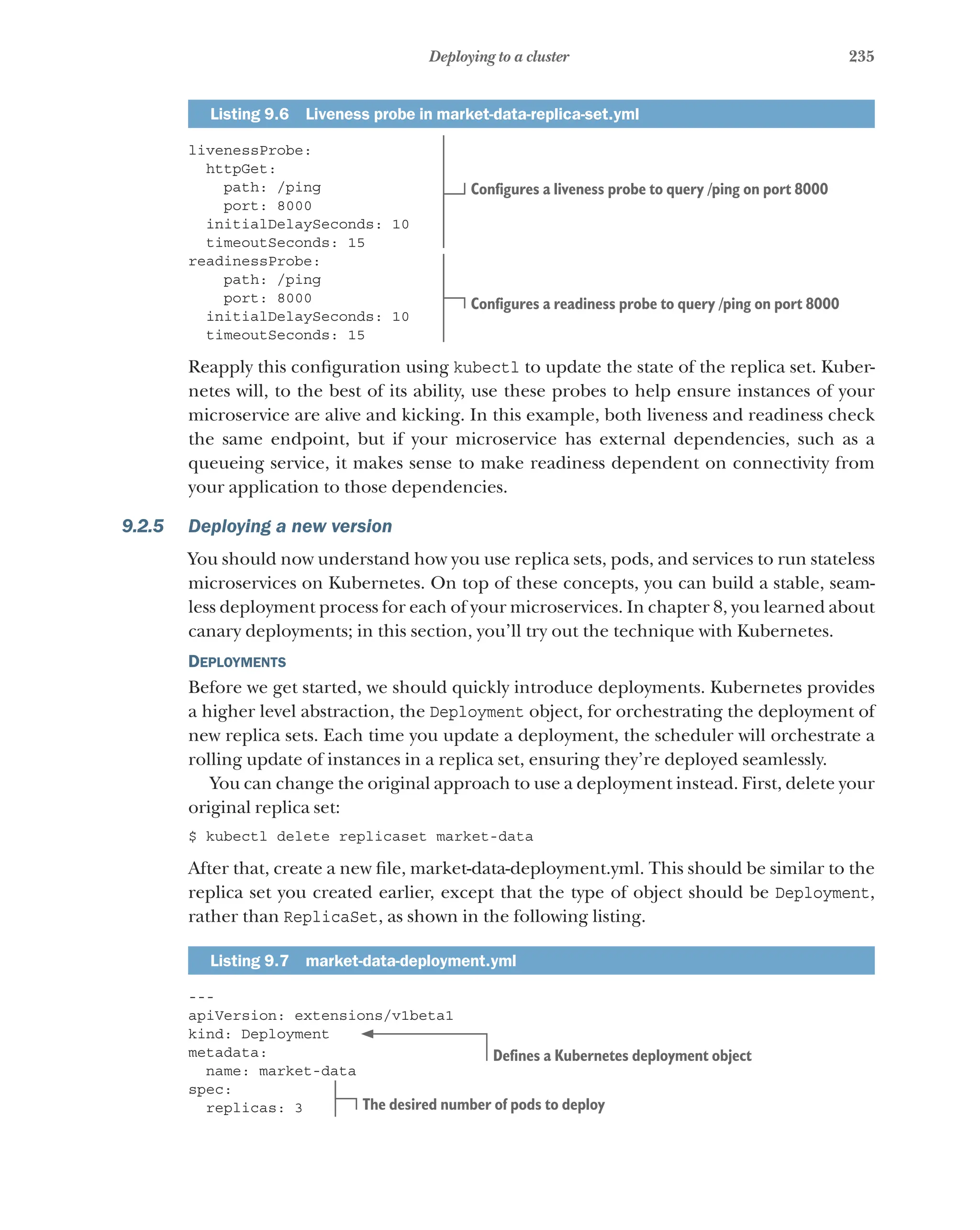 235
Deploying to a cluster
Listing 9.6   Liveness probe in market-data-replica-set.yml
livenessProbe:
httpGet:
path: /ping
port: 8000
initialDelaySeconds: 10
timeoutSeconds: 15
readinessProbe:
path: /ping
port: 8000
initialDelaySeconds: 10
timeoutSeconds: 15
Reapply this configuration using kubectl to update the state of the replica set. Kuber-
netes will, to the best of its ability, use these probes to help ensure instances of your
microservice are alive and kicking. In this example, both liveness and readiness check
the same endpoint, but if your microservice has external dependencies, such as a
queueing service, it makes sense to make readiness dependent on connectivity from
your application to those dependencies.
9.2.5 Deploying a new version
You should now understand how you use replica sets, pods, and services to run stateless
microservices on Kubernetes. On top of these concepts, you can build a stable, seam-
less deployment process for each of your microservices. In chapter 8, you learned about
canary deployments; in this section, you’ll try out the technique with Kubernetes.
Deployments
Before we get started, we should quickly introduce deployments. Kubernetes provides
a higher level abstraction, the Deployment object, for orchestrating the deployment of
new replica sets. Each time you update a deployment, the scheduler will orchestrate a
rolling update of instances in a replica set, ensuring they’re deployed seamlessly.
You can change the original approach to use a deployment instead. First, delete your
original replica set:
$ kubectl delete replicaset market-data
After that, create a new file, market-data-deployment.yml. This should be similar to the
replica set you created earlier, except that the type of object should be Deployment,
rather than ReplicaSet, as shown in the following listing.
Listing 9.7  market-data-deployment.yml
---
apiVersion: extensions/v1beta1
kind: Deployment
metadata:
name: market-data
spec:
replicas: 3
Configures a liveness probe to query /ping on port 8000
Configures a readiness probe to query /ping on port 8000
Defines a Kubernetes deployment object
The desired number of pods to deploy
 