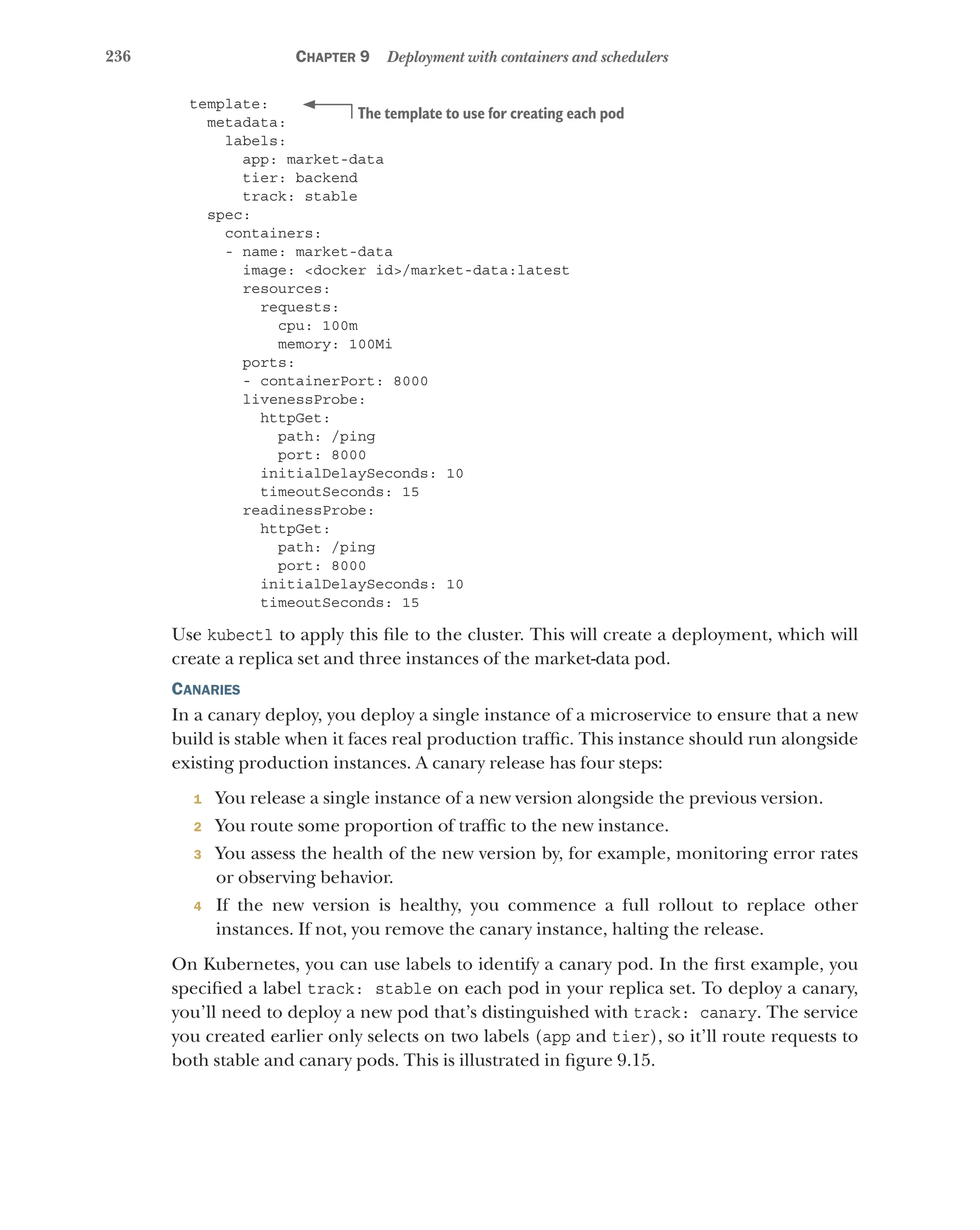 236 Chapter 9 Deployment with containers and schedulers
template:
metadata:
labels:
app: market-data
tier: backend
track: stable
spec:
containers:
- name: market-data
image: <docker id>/market-data:latest
resources:
requests:
cpu: 100m
memory: 100Mi
ports:
- containerPort: 8000
livenessProbe:
httpGet:
path: /ping
port: 8000
initialDelaySeconds: 10
timeoutSeconds: 15
readinessProbe:
httpGet:
path: /ping
port: 8000
initialDelaySeconds: 10
timeoutSeconds: 15
Use kubectl to apply this file to the cluster. This will create a deployment, which will
create a replica set and three instances of the market-data pod.
Canaries
In a canary deploy, you deploy a single instance of a microservice to ensure that a new
build is stable when it faces real production traffic. This instance should run alongside
existing production instances. A canary release has four steps:
1 You release a single instance of a new version alongside the previous version.
2 You route some proportion of traffic to the new instance.
3 You assess the health of the new version by, for example, monitoring error rates
or observing behavior.
4 If the new version is healthy, you commence a full rollout to replace other
instances. If not, you remove the canary instance, halting the release.
On Kubernetes, you can use labels to identify a canary pod. In the first example, you
specified a label track: stable on each pod in your replica set. To deploy a canary,
you’ll need to deploy a new pod that’s distinguished with track: canary. The service
you created earlier only selects on two labels (app and tier), so it’ll route requests to
both stable and canary pods. This is illustrated in figure 9.15.
The template to use for creating each pod
 