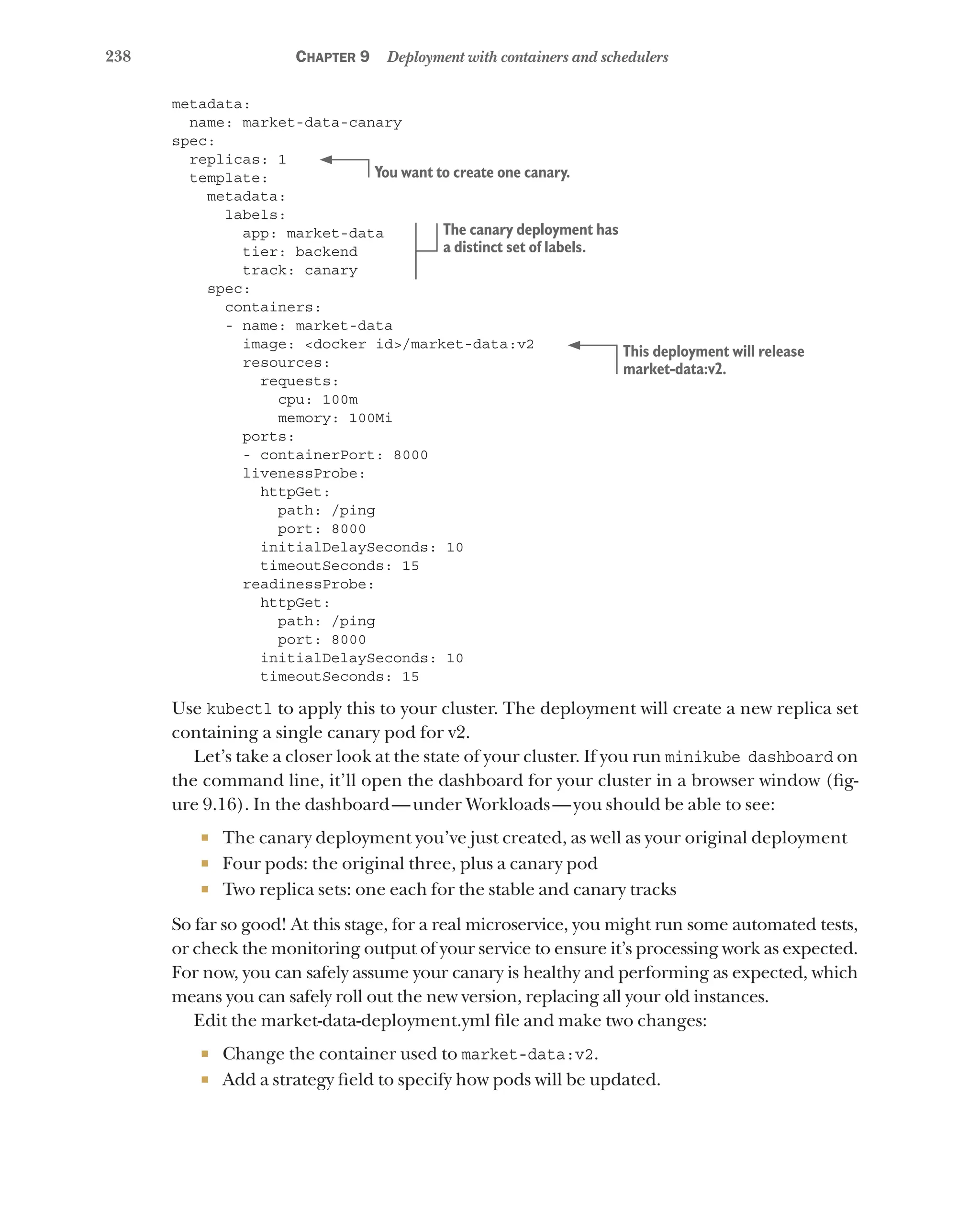 238 Chapter 9 Deployment with containers and schedulers
metadata:
name: market-data-canary
spec:
replicas: 1
template:
metadata:
labels:
app: market-data
tier: backend
track: canary
spec:
containers:
- name: market-data
image: <docker id>/market-data:v2
resources:
requests:
cpu: 100m
memory: 100Mi
ports:
- containerPort: 8000
livenessProbe:
httpGet:
path: /ping
port: 8000
initialDelaySeconds: 10
timeoutSeconds: 15
readinessProbe:
httpGet:
path: /ping
port: 8000
initialDelaySeconds: 10
timeoutSeconds: 15
Use kubectl to apply this to your cluster. The deployment will create a new replica set
containing a single canary pod for v2.
Let’s take a closer look at the state of your cluster. If you run minikube dashboard on
the command line, it’ll open the dashboard for your cluster in a browser window (fig-
ure 9.16). In the dashboard—under Workloads—you should be able to see:
¡ The canary deployment you’ve just created, as well as your original deployment
¡ Four pods: the original three, plus a canary pod
¡ Two replica sets: one each for the stable and canary tracks
So far so good! At this stage, for a real microservice, you might run some automated tests,
or check the monitoring output of your service to ensure it’s processing work as expected.
For now, you can safely assume your canary is healthy and performing as expected, which
means you can safely roll out the new version, replacing all your old instances.
Edit the market-data-deployment.yml file and make two changes:
¡ Change the container used to market-data:v2.
¡ Add a strategy field to specify how pods will be updated.
You want to create one canary.
The canary deployment has
a distinct set of labels.
This deployment will release
market-data:v2.
 