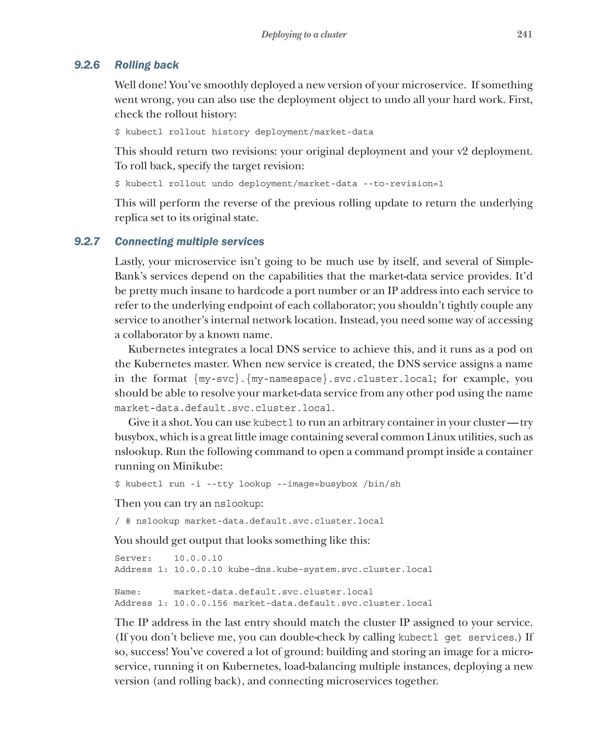 241
Deploying to a cluster
9.2.6 Rolling back
Well done! You’ve smoothly deployed a new version of your microservice. If something
went wrong, you can also use the deployment object to undo all your hard work. First,
check the rollout history:
$ kubectl rollout history deployment/market-data
This should return two revisions: your original deployment and your v2 deployment.
To roll back, specify the target revision:
$ kubectl rollout undo deployment/market-data --to-revision=1
This will perform the reverse of the previous rolling update to return the underlying
replica set to its original state.
9.2.7 Connecting multiple services
Lastly, your microservice isn’t going to be much use by itself, and several of Simple-
Bank’s services depend on the capabilities that the market-data service provides. It’d
be pretty much insane to hardcode a port number or an IP address into each service to
refer to the underlying endpoint of each collaborator; you shouldn’t tightly couple any
service to another’s internal network location. Instead, you need some way of accessing
a collaborator by a known name.
Kubernetes integrates a local DNS service to achieve this, and it runs as a pod on
the Kubernetes master. When new service is created, the DNS service assigns a name
in the format {my-svc}.{my-namespace}.svc.cluster.local; for example, you
should be able to resolve your market-data service from any other pod using the name
market-data.default.svc.cluster.local.
Give it a shot. You can use kubectl to run an arbitrary container in your cluster—try
busybox, which is a great little image containing several common Linux utilities, such as
nslookup. Run the following command to open a command prompt inside a container
running on Minikube:
$ kubectl run -i --tty lookup --image=busybox /bin/sh
Then you can try an nslookup:
/ # nslookup market-data.default.svc.cluster.local
You should get output that looks something like this:
Server: 10.0.0.10
Address 1: 10.0.0.10 kube-dns.kube-system.svc.cluster.local
Name: market-data.default.svc.cluster.local
Address 1: 10.0.0.156 market-data.default.svc.cluster.local
The IP address in the last entry should match the cluster IP assigned to your service.
(If you don’t believe me, you can double-check by calling kubectl get services.) If
so, success! You’ve covered a lot of ground: building and storing an image for a micro-
service, running it on Kubernetes, load-balancing multiple instances, deploying a new
version (and rolling back), and connecting microservices together.
 