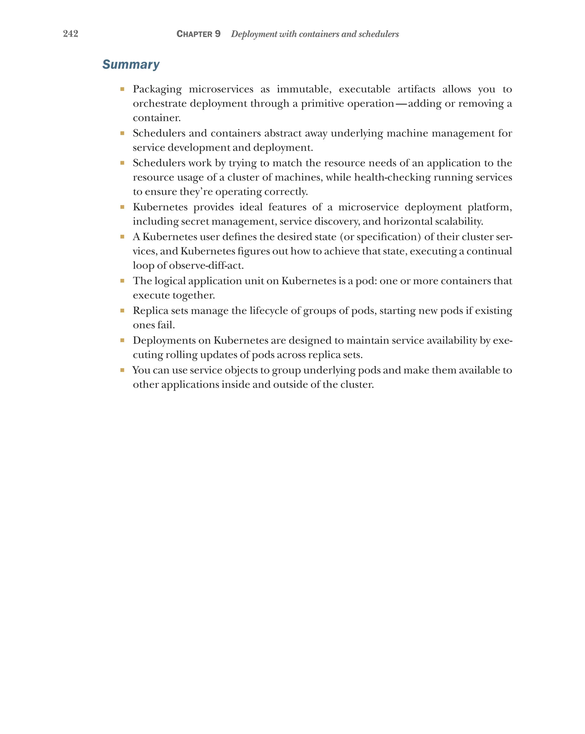 242 Chapter 9 Deployment with containers and schedulers
Summary
¡ Packaging microservices as immutable, executable artifacts allows you to
orchestrate deployment through a primitive operation—adding or removing a
container.
¡ Schedulers and containers abstract away underlying machine management for
service development and deployment.
¡ Schedulers work by trying to match the resource needs of an application to the
resource usage of a cluster of machines, while health-checking running services
to ensure they’re operating correctly.
¡ Kubernetes provides ideal features of a microservice deployment platform,
including secret management, service discovery, and horizontal scalability.
¡ A Kubernetes user defines the desired state (or specification) of their cluster ser-
vices, and Kubernetes figures out how to achieve that state, executing a continual
loop of observe-diff-act.
¡ The logical application unit on Kubernetes is a pod: one or more containers that
execute together.
¡ Replica sets manage the lifecycle of groups of pods, starting new pods if existing
ones fail.
¡ Deployments on Kubernetes are designed to maintain service availability by exe-
cuting rolling updates of pods across replica sets.
¡ You can use service objects to group underlying pods and make them available to
other applications inside and outside of the cluster.
 