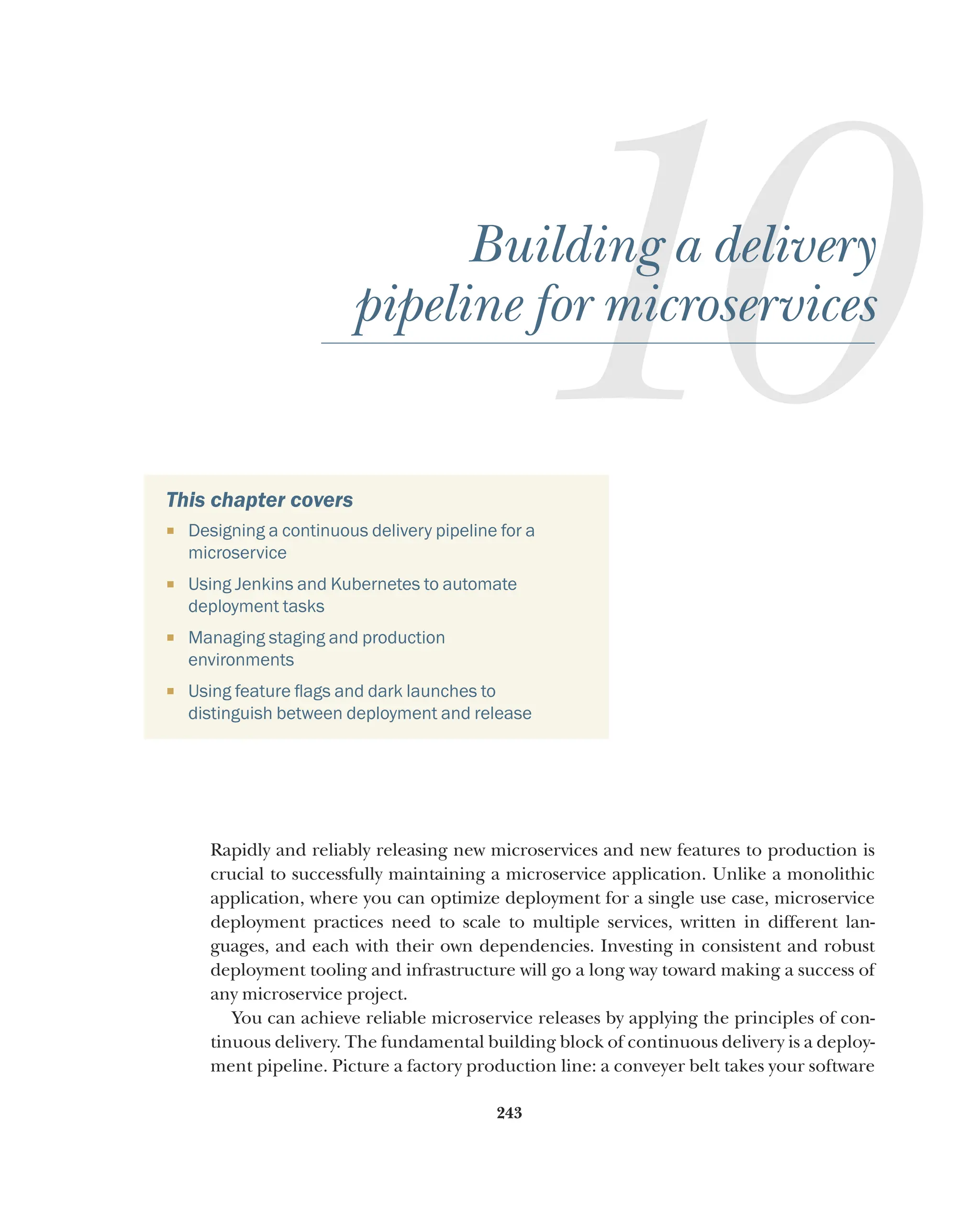 243
10
Building a delivery
pipeline for microservices
This chapter covers
¡ Designing a continuous delivery pipeline for a
microservice
¡ Using Jenkins and Kubernetes to automate
deployment tasks
¡ Managing staging and production
environments
¡ Using feature flags and dark launches to
distinguish between deployment and release
Rapidly and reliably releasing new microservices and new features to production is
crucial to successfully maintaining a microservice application. Unlike a monolithic
application, where you can optimize deployment for a single use case, microservice
deployment practices need to scale to multiple services, written in different lan-
guages, and each with their own dependencies. Investing in consistent and robust
deployment tooling and infrastructure will go a long way toward making a success of
any microservice project.
You can achieve reliable microservice releases by applying the principles of con-
tinuous delivery. The fundamental building block of continuous delivery is a deploy-
ment pipeline. Picture a factory production line: a conveyer belt takes your software
 