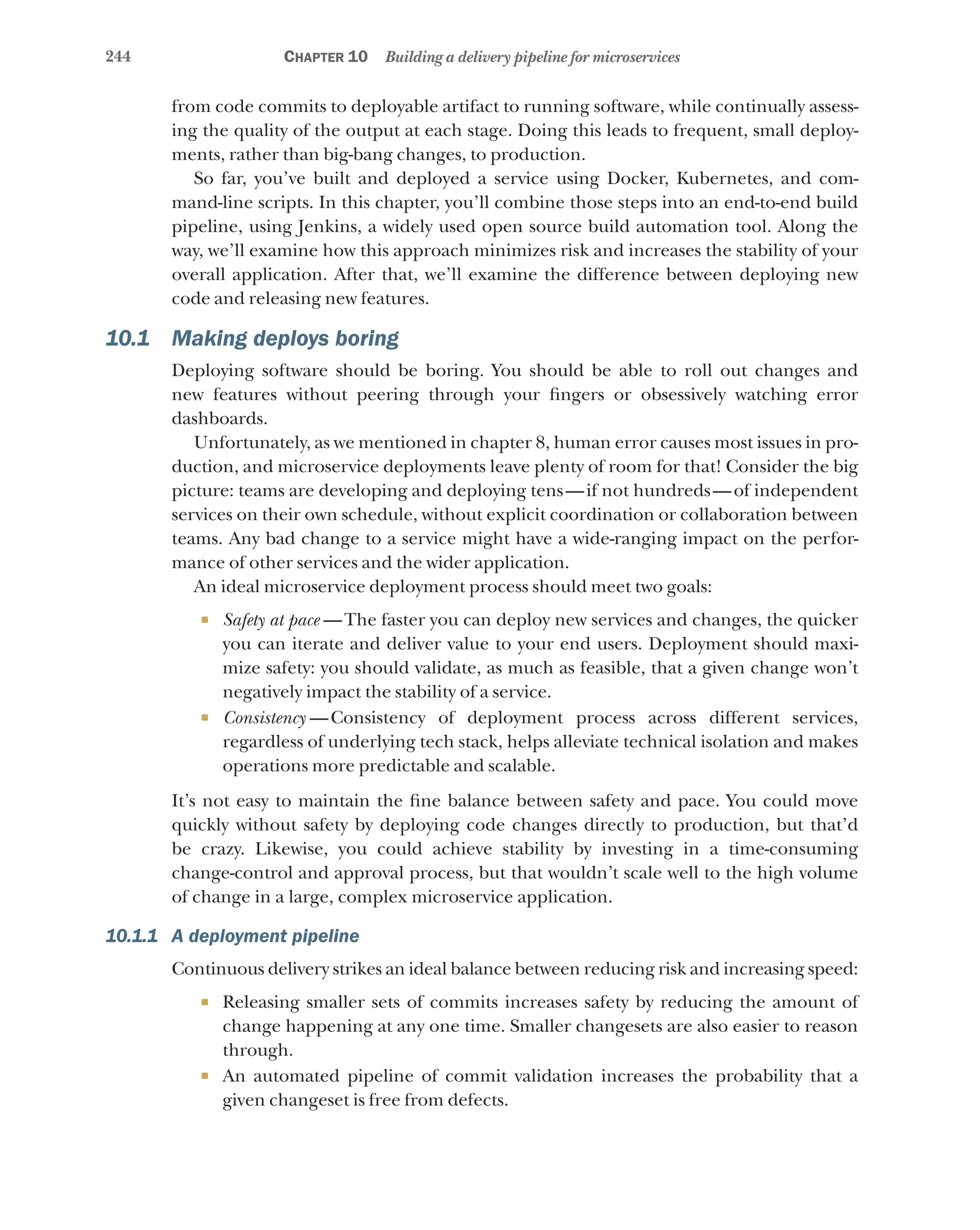 244 Chapter 10 Building a delivery pipeline for microservices
from code commits to deployable artifact to running software, while continually assess-
ing the quality of the output at each stage. Doing this leads to frequent, small deploy-
ments, rather than big-bang changes, to production.
So far, you’ve built and deployed a service using Docker, Kubernetes, and com-
mand-line scripts. In this chapter, you’ll combine those steps into an end-to-end build
pipeline, using Jenkins, a widely used open source build automation tool. Along the
way, we’ll examine how this approach minimizes risk and increases the stability of your
overall application. After that, we’ll examine the difference between deploying new
code and releasing new features.
10.1 Making deploys boring
Deploying software should be boring. You should be able to roll out changes and
new features without peering through your fingers or obsessively watching error
dashboards.
Unfortunately, as we mentioned in chapter 8, human error causes most issues in pro-
duction, and microservice deployments leave plenty of room for that! Consider the big
picture: teams are developing and deploying tens—if not hundreds—of independent
services on their own schedule, without explicit coordination or collaboration between
teams. Any bad change to a service might have a wide-ranging impact on the perfor-
mance of other services and the wider application.
An ideal microservice deployment process should meet two goals:
¡ Safety at pace  —The faster you can deploy new services and changes, the quicker
you can iterate and deliver value to your end users. Deployment should maxi-
mize safety: you should validate, as much as feasible, that a given change won’t
negatively impact the stability of a service.
¡ Consistency  
—Consistency of deployment process across different services,
regardless of underlying tech stack, helps alleviate technical isolation and makes
operations more predictable and scalable.
It’s not easy to maintain the fine balance between safety and pace. You could move
quickly without safety by deploying code changes directly to production, but that’d
be crazy. Likewise, you could achieve stability by investing in a time-consuming
change-control and approval process, but that wouldn’t scale well to the high volume
of change in a large, complex microservice application.
10.1.1 A deployment pipeline
Continuous delivery strikes an ideal balance between reducing risk and increasing speed:
¡ Releasing smaller sets of commits increases safety by reducing the amount of
change happening at any one time. Smaller changesets are also easier to reason
through.
¡ An automated pipeline of commit validation increases the probability that a
given changeset is free from defects.
 