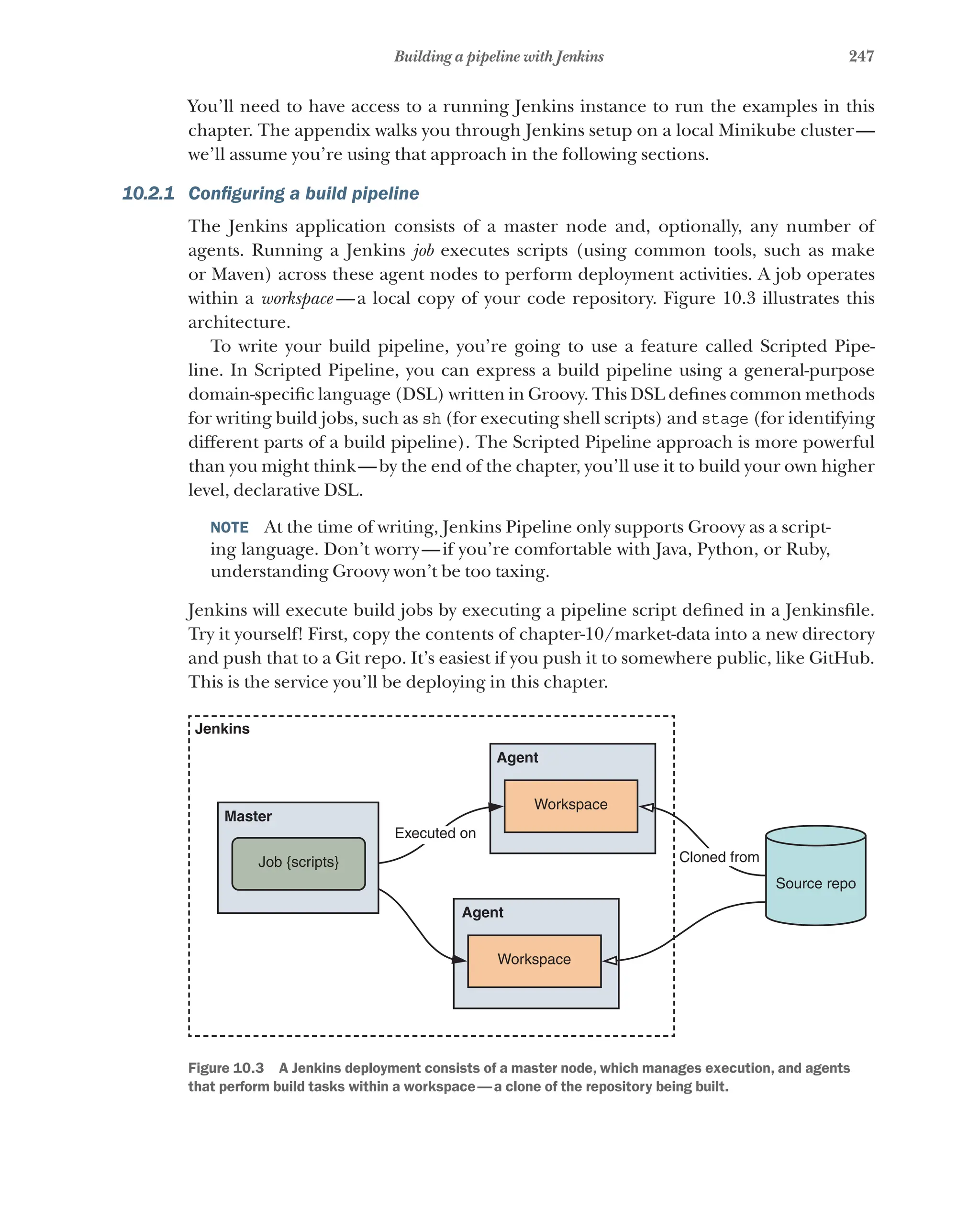 247
Building a pipeline with Jenkins
You’ll need to have access to a running Jenkins instance to run the examples in this
chapter. The appendix walks you through Jenkins setup on a local Minikube cluster—
we’ll assume you’re using that approach in the following sections.
10.2.1 Configuring a build pipeline
The Jenkins application consists of a master node and, optionally, any number of
agents. Running a Jenkins job executes scripts (using common tools, such as make
or Maven) across these agent nodes to perform deployment activities. A job operates
within a workspace  —a local copy of your code repository. Figure 10.3 illustrates this
architecture.
To write your build pipeline, you’re going to use a feature called Scripted Pipe-
line. In Scripted Pipeline, you can express a build pipeline using a general-purpose
domain-specific language (DSL) written in Groovy. This DSL defines common methods
for writing build jobs, such as sh (for executing shell scripts) and stage (for identifying
different parts of a build pipeline). The Scripted Pipeline approach is more powerful
than you might think—by the end of the chapter, you’ll use it to build your own higher
level, declarative DSL.
NOTE  At the time of writing, Jenkins Pipeline only supports Groovy as a script-
ing language. Don’t worry—if you’re comfortable with Java, Python, or Ruby,
understanding Groovy won’t be too taxing.
Jenkins will execute build jobs by executing a pipeline script defined in a Jenkinsfile.
Try it yourself! First, copy the contents of chapter-10/market-data into a new directory
and push that to a Git repo. It’s easiest if you push it to somewhere public, like GitHub.
This is the service you’ll be deploying in this chapter.
Workspace
Cloned from
Executed on
Job {scripts}
Source repo
Jenkins
Master
Agent
Workspace
Agent
Figure 10.3   A Jenkins deployment consists of a master node, which manages execution, and agents
that perform build tasks within a workspace—a clone of the repository being built.
 