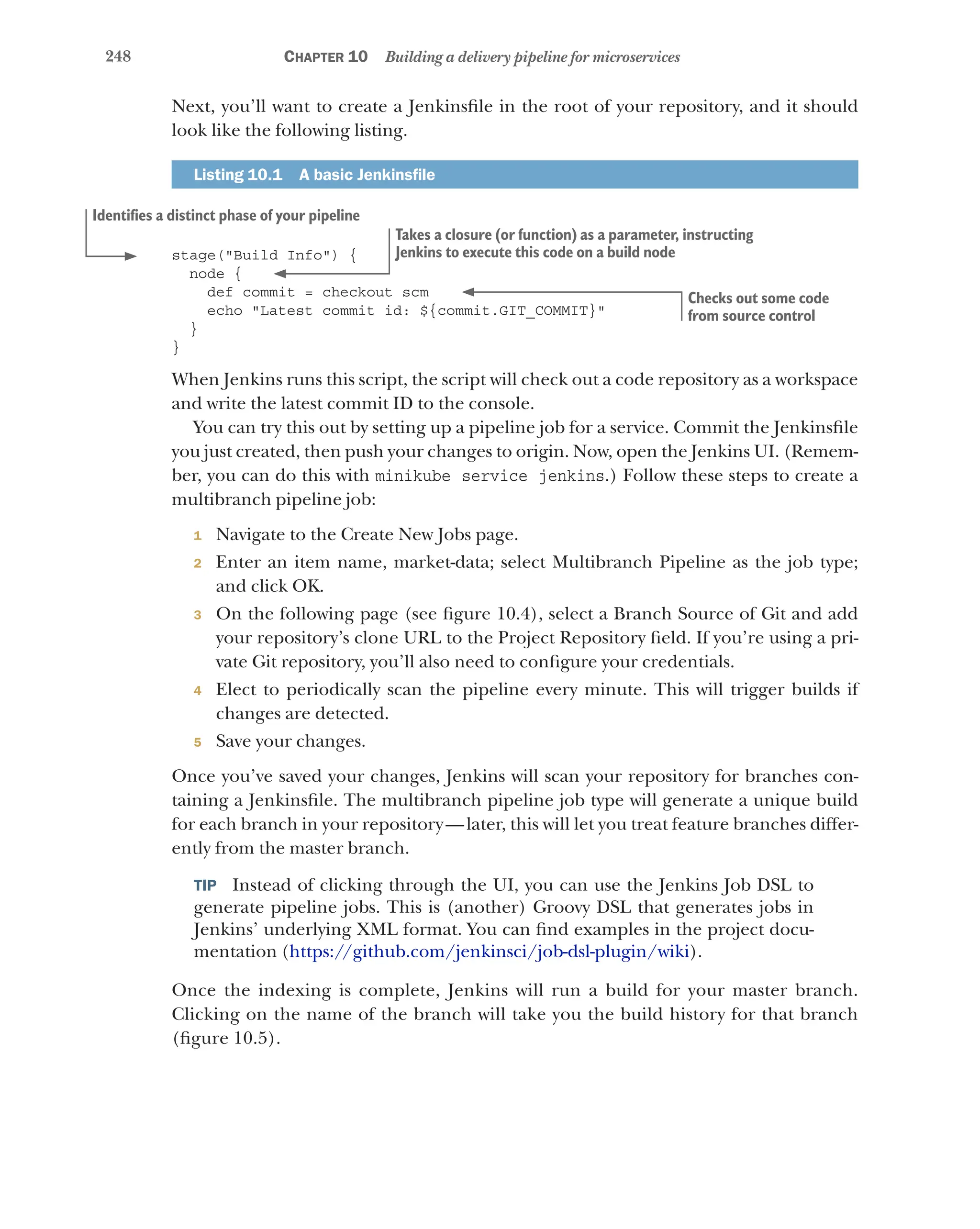248 Chapter 10 Building a delivery pipeline for microservices
Next, you’ll want to create a Jenkinsfile in the root of your repository, and it should
look like the following listing.
Listing 10.1   A basic Jenkinsfile
stage("Build Info") {
node {
def commit = checkout scm
echo "Latest commit id: ${commit.GIT_COMMIT}"
}
}
When Jenkins runs this script, the script will check out a code repository as a workspace
and write the latest commit ID to the console.
You can try this out by setting up a pipeline job for a service. Commit the Jenkinsfile
you just created, then push your changes to origin. Now, open the Jenkins UI. (Remem-
ber, you can do this with minikube service jenkins.) Follow these steps to create a
multibranch pipeline job:
1 Navigate to the Create New Jobs page.
2 Enter an item name, market-data; select Multibranch Pipeline as the job type;
and click OK.
3 On the following page (see figure 10.4), select a Branch Source of Git and add
your repository’s clone URL to the Project Repository field. If you’re using a pri-
vate Git repository, you’ll also need to configure your credentials.
4 Elect to periodically scan the pipeline every minute. This will trigger builds if
changes are detected.
5 Save your changes.
Once you’ve saved your changes, Jenkins will scan your repository for branches con-
taining a Jenkinsfile. The multibranch pipeline job type will generate a unique build
for each branch in your repository—later, this will let you treat feature branches differ-
ently from the master branch.
TIP  Instead of clicking through the UI, you can use the Jenkins Job DSL to
generate pipeline jobs. This is (another) Groovy DSL that generates jobs in
Jenkins’ underlying XML format. You can find examples in the project docu-
mentation (https://github.com/jenkinsci/job-dsl-plugin/wiki).
Once the indexing is complete, Jenkins will run a build for your master branch.
Clicking on the name of the branch will take you the build history for that branch
(figure 10.5).
Identifies a distinct phase of your pipeline
Takes a closure (or function) as a parameter, instructing
Jenkins to execute this code on a build node
Checks out some code
from source control
 