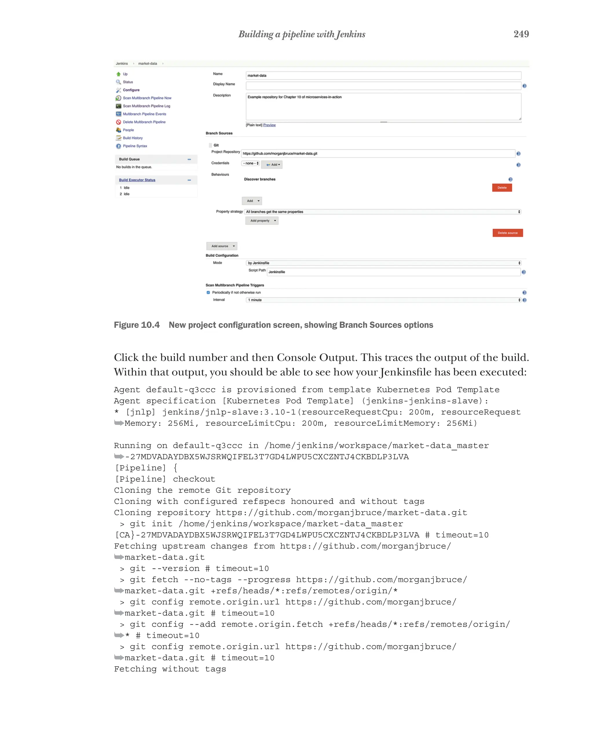249
Building a pipeline with Jenkins
Figure 10.4   New project configuration screen, showing Branch Sources options
Click the build number and then Console Output. This traces the output of the build.
Within that output, you should be able to see how your Jenkinsfile has been executed:
Agent default-q3ccc is provisioned from template Kubernetes Pod Template
Agent specification [Kubernetes Pod Template] (jenkins-jenkins-slave):
* [jnlp] jenkins/jnlp-slave:3.10-1(resourceRequestCpu: 200m, resourceRequest
➥Memory: 256Mi, resourceLimitCpu: 200m, resourceLimitMemory: 256Mi)
Running on default-q3ccc in /home/jenkins/workspace/market-data_master
➥-27MDVADAYDBX5WJSRWQIFEL3T7GD4LWPU5CXCZNTJ4CKBDLP3LVA
[Pipeline] {
[Pipeline] checkout
Cloning the remote Git repository
Cloning with configured refspecs honoured and without tags
Cloning repository https://github.com/morganjbruce/market-data.git
> git init /home/jenkins/workspace/market-data_master
[CA}-27MDVADAYDBX5WJSRWQIFEL3T7GD4LWPU5CXCZNTJ4CKBDLP3LVA # timeout=10
Fetching upstream changes from https://github.com/morganjbruce/
➥market-data.git
> git --version # timeout=10
> git fetch --no-tags --progress https://github.com/morganjbruce/
➥market-data.git +refs/heads/*:refs/remotes/origin/*
> git config remote.origin.url https://github.com/morganjbruce/
➥market-data.git # timeout=10
> git config --add remote.origin.fetch +refs/heads/*:refs/remotes/origin/
➥* # timeout=10
> git config remote.origin.url https://github.com/morganjbruce/
➥market-data.git # timeout=10
Fetching without tags
 