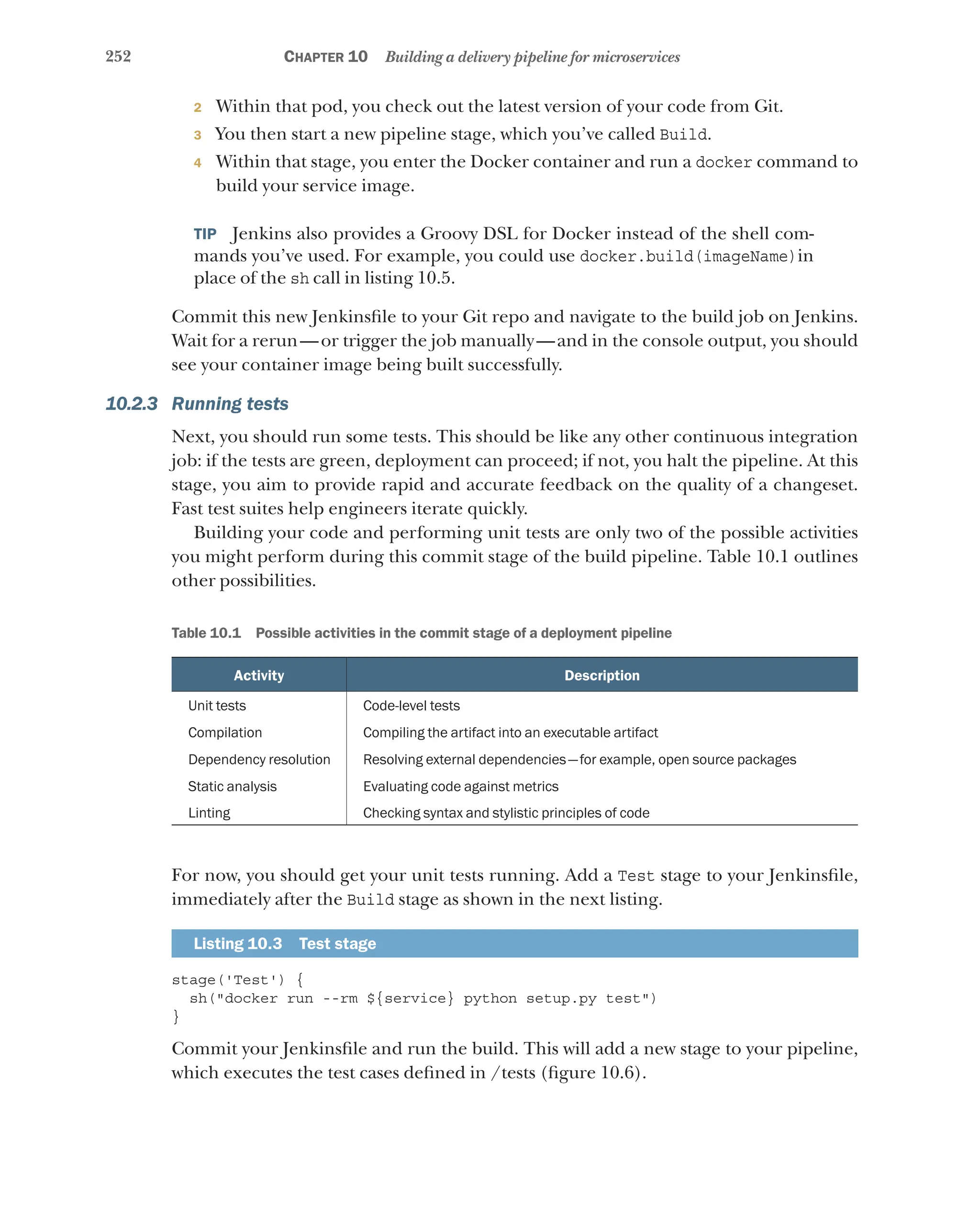 252 Chapter 10 Building a delivery pipeline for microservices
2 Within that pod, you check out the latest version of your code from Git.
3 You then start a new pipeline stage, which you’ve called Build.
4 Within that stage, you enter the Docker container and run a docker command to
build your service image.
TIP  Jenkins also provides a Groovy DSL for Docker instead of the shell com-
mands you’ve used. For example, you could use docker.build(imageName)in
place of the sh call in listing 10.5.
Commit this new Jenkinsfile to your Git repo and navigate to the build job on Jenkins.
Wait for a rerun—or trigger the job manually—and in the console output, you should
see your container image being built successfully.
10.2.3 Running tests
Next, you should run some tests. This should be like any other continuous integration
job: if the tests are green, deployment can proceed; if not, you halt the pipeline. At this
stage, you aim to provide rapid and accurate feedback on the quality of a changeset.
Fast test suites help engineers iterate quickly.
Building your code and performing unit tests are only two of the possible activities
you might perform during this commit stage of the build pipeline. Table 10.1 outlines
other possibilities.
Table 10.1   Possible activities in the commit stage of a deployment pipeline
Activity Description
Unit tests Code-level tests
Compilation Compiling the artifact into an executable artifact
Dependency resolution Resolving external dependencies—for example, open source packages
Static analysis Evaluating code against metrics
Linting Checking syntax and stylistic principles of code
For now, you should get your unit tests running. Add a Test stage to your Jenkinsfile,
immediately after the Build stage as shown in the next listing.
Listing 10.3  Test stage
stage('Test') {
sh("docker run --rm ${service} python setup.py test")
}
Commit your Jenkinsfile and run the build. This will add a new stage to your pipeline,
which executes the test cases defined in /tests (figure 10.6).
 