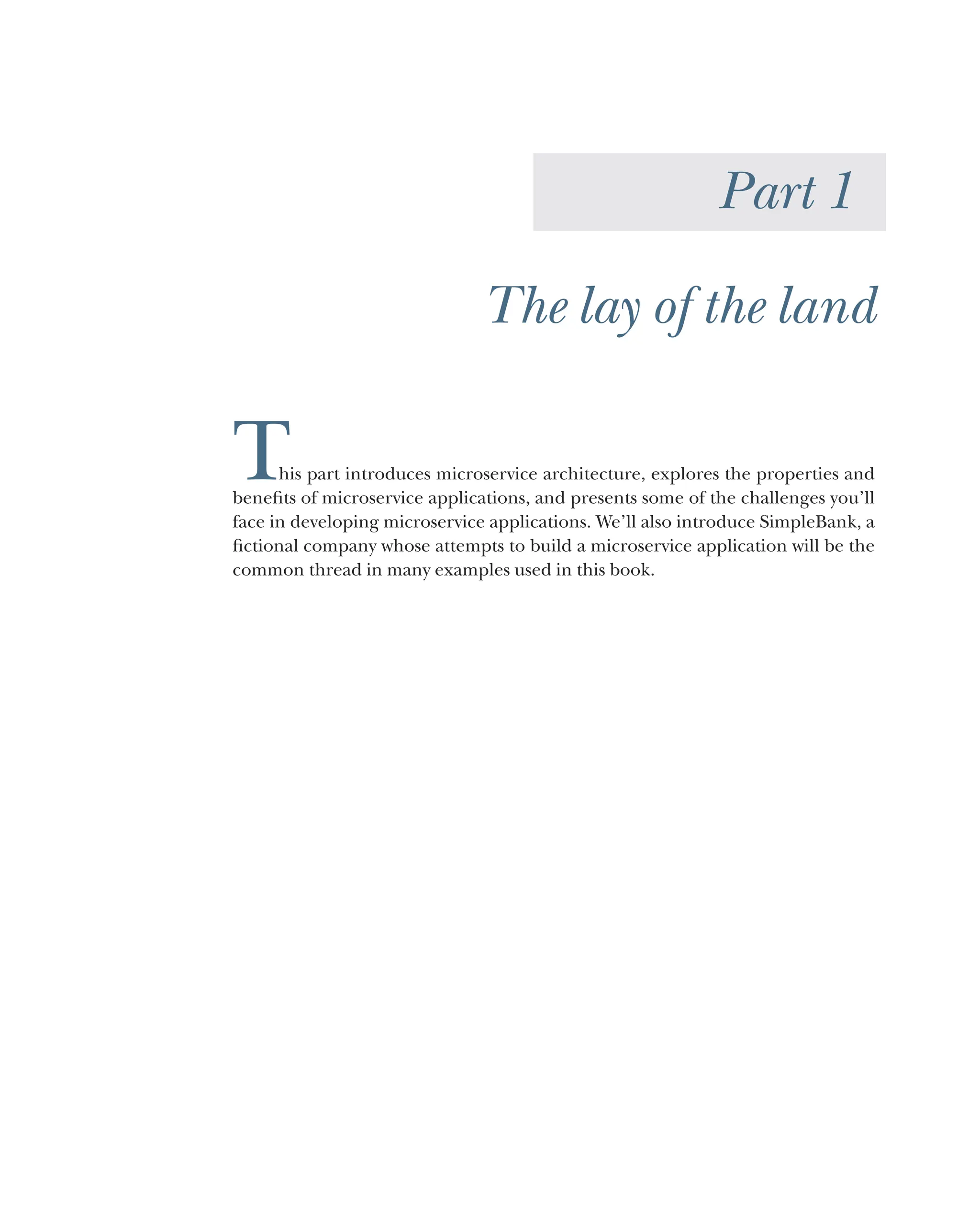 Part 1
The lay of the land
This part introduces microservice architecture, explores the properties and
benefits of microservice applications, and presents some of the challenges you’ll
face in developing microservice applications. We’ll also introduce SimpleBank, a
fictional company whose attempts to build a microservice application will be the
common thread in many examples used in this book.
 