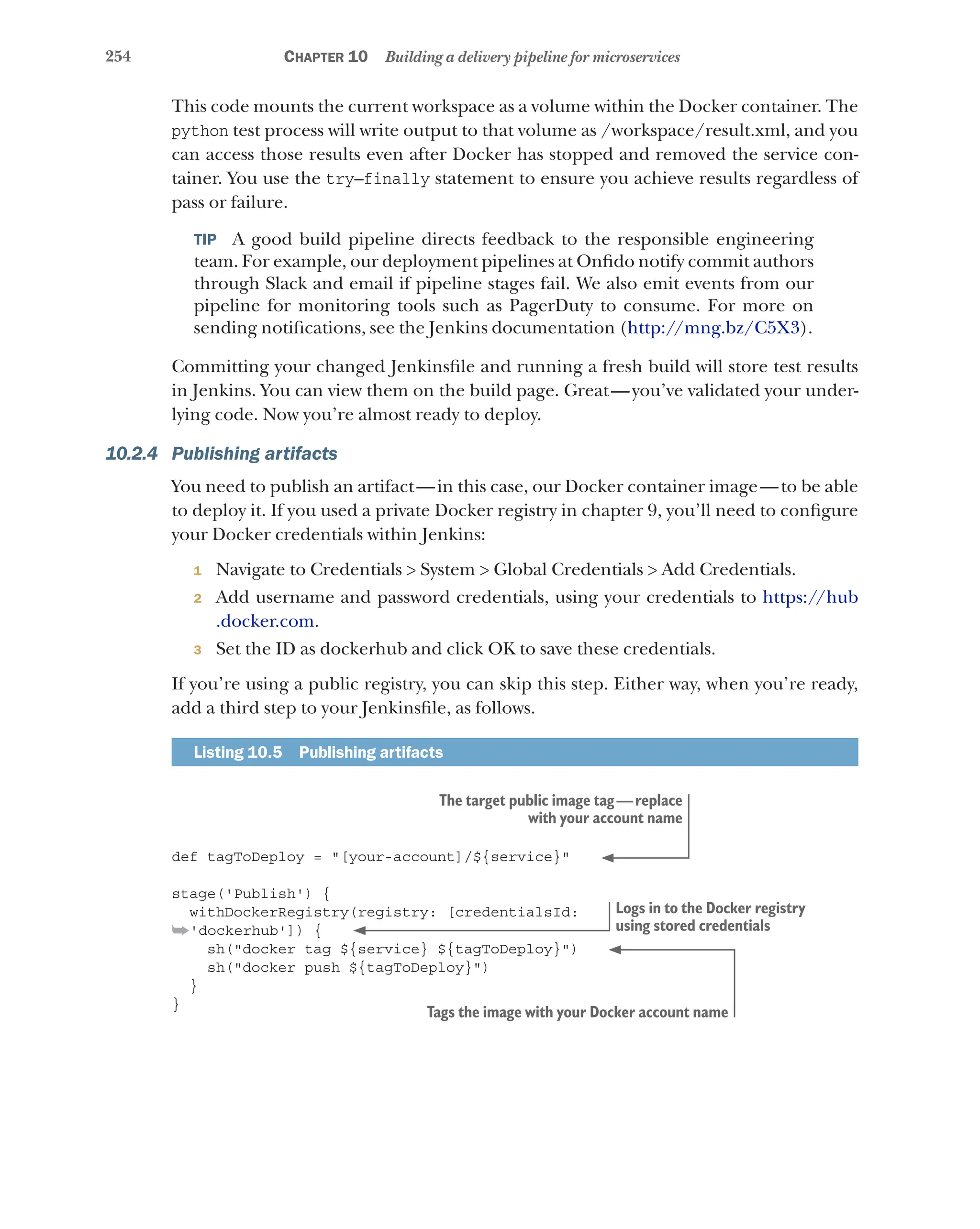 254 Chapter 10 Building a delivery pipeline for microservices
This code mounts the current workspace as a volume within the Docker container. The
python test process will write output to that volume as /workspace/result.xml, and you
can access those results even after Docker has stopped and removed the service con-
tainer. You use the try–finally statement to ensure you achieve results regardless of
pass or failure.
TIP  A good build pipeline directs feedback to the responsible engineering
team. For example, our deployment pipelines at Onfido notify commit authors
through Slack and email if pipeline stages fail. We also emit events from our
pipeline for monitoring tools such as PagerDuty to consume. For more on
sending notifications, see the Jenkins documentation (http://mng.bz/C5X3).
Committing your changed Jenkinsfile and running a fresh build will store test results
in Jenkins. You can view them on the build page. Great—you’ve validated your under-
lying code. Now you’re almost ready to deploy.
10.2.4 Publishing artifacts
You need to publish an artifact—in this case, our Docker container image—to be able
to deploy it. If you used a private Docker registry in chapter 9, you’ll need to configure
your Docker credentials within Jenkins:
1 Navigate to Credentials > System > Global Credentials > Add Credentials.
2 Add username and password credentials, using your credentials to https://hub
.docker.com.
3 Set the ID as dockerhub and click OK to save these credentials.
If you’re using a public registry, you can skip this step. Either way, when you’re ready,
add a third step to your Jenkinsfile, as follows.
Listing 10.5  Publishing artifacts
def tagToDeploy = "[your-account]/${service}"
stage('Publish') {
withDockerRegistry(registry: [credentialsId:
➥'dockerhub']) {
sh("docker tag ${service} ${tagToDeploy}")
sh("docker push ${tagToDeploy}")
}
}
The target public image tag—replace
with your account name
Logs in to the Docker registry
using stored credentials
Tags the image with your Docker account name
 