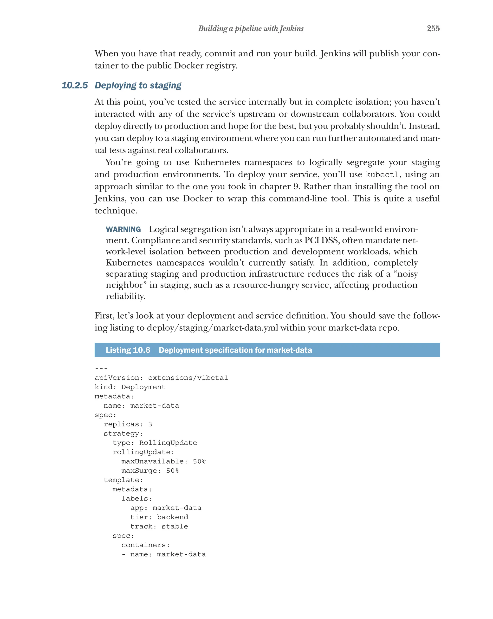 255
Building a pipeline with Jenkins
When you have that ready, commit and run your build. Jenkins will publish your con-
tainer to the public Docker registry.
10.2.5 Deploying to staging
At this point, you’ve tested the service internally but in complete isolation; you haven’t
interacted with any of the service’s upstream or downstream collaborators. You could
deploy directly to production and hope for the best, but you probably shouldn’t. Instead,
you can deploy to a staging environment where you can run further automated and man-
ual tests against real collaborators.
You’re going to use Kubernetes namespaces to logically segregate your staging
and production environments. To deploy your service, you’ll use kubectl, using an
approach similar to the one you took in chapter 9. Rather than installing the tool on
Jenkins, you can use Docker to wrap this command-line tool. This is quite a useful
technique.
WARNING  Logical segregation isn’t always appropriate in a real-world environ-
ment. Compliance and security standards, such as PCI DSS, often mandate net-
work-level isolation between production and development workloads, which
Kubernetes namespaces wouldn’t currently satisfy. In addition, completely
separating staging and production infrastructure reduces the risk of a “noisy
neighbor” in staging, such as a resource-hungry service, affecting production
reliability.
First, let’s look at your deployment and service definition. You should save the follow-
ing listing to deploy/staging/market-data.yml within your market-data repo.
Listing 10.6   Deployment specification for market-data
---
apiVersion: extensions/v1beta1
kind: Deployment
metadata:
name: market-data
spec:
replicas: 3
strategy:
type: RollingUpdate
rollingUpdate:
maxUnavailable: 50%
maxSurge: 50%
template:
metadata:
labels:
app: market-data
tier: backend
track: stable
spec:
containers:
- name: market-data
 
