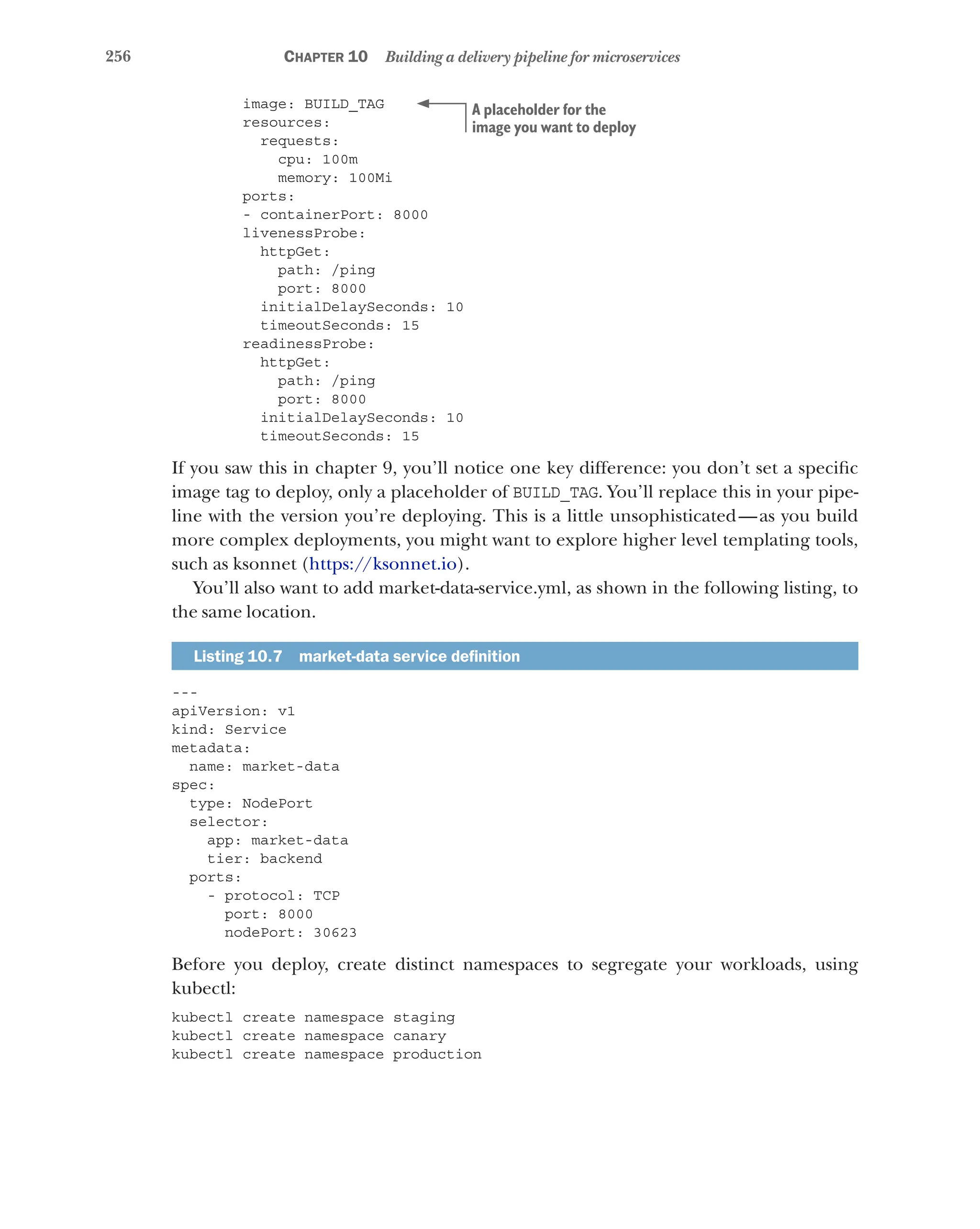 256 Chapter 10 Building a delivery pipeline for microservices
image: BUILD_TAG
resources:
requests:
cpu: 100m
memory: 100Mi
ports:
- containerPort: 8000
livenessProbe:
httpGet:
path: /ping
port: 8000
initialDelaySeconds: 10
timeoutSeconds: 15
readinessProbe:
httpGet:
path: /ping
port: 8000
initialDelaySeconds: 10
timeoutSeconds: 15
If you saw this in chapter 9, you’ll notice one key difference: you don’t set a specific
image tag to deploy, only a placeholder of BUILD_TAG. You’ll replace this in your pipe-
line with the version you’re deploying. This is a little unsophisticated—as you build
more complex deployments, you might want to explore higher level templating tools,
such as ksonnet (https://ksonnet.io).
You’ll also want to add market-data-service.yml, as shown in the following listing, to
the same location.
Listing 10.7   market-data service definition
---
apiVersion: v1
kind: Service
metadata:
name: market-data
spec:
type: NodePort
selector:
app: market-data
tier: backend
ports:
- protocol: TCP
port: 8000
nodePort: 30623
Before you deploy, create distinct namespaces to segregate your workloads, using
kubectl:
kubectl create namespace staging
kubectl create namespace canary
kubectl create namespace production
A placeholder for the
image you want to deploy
 