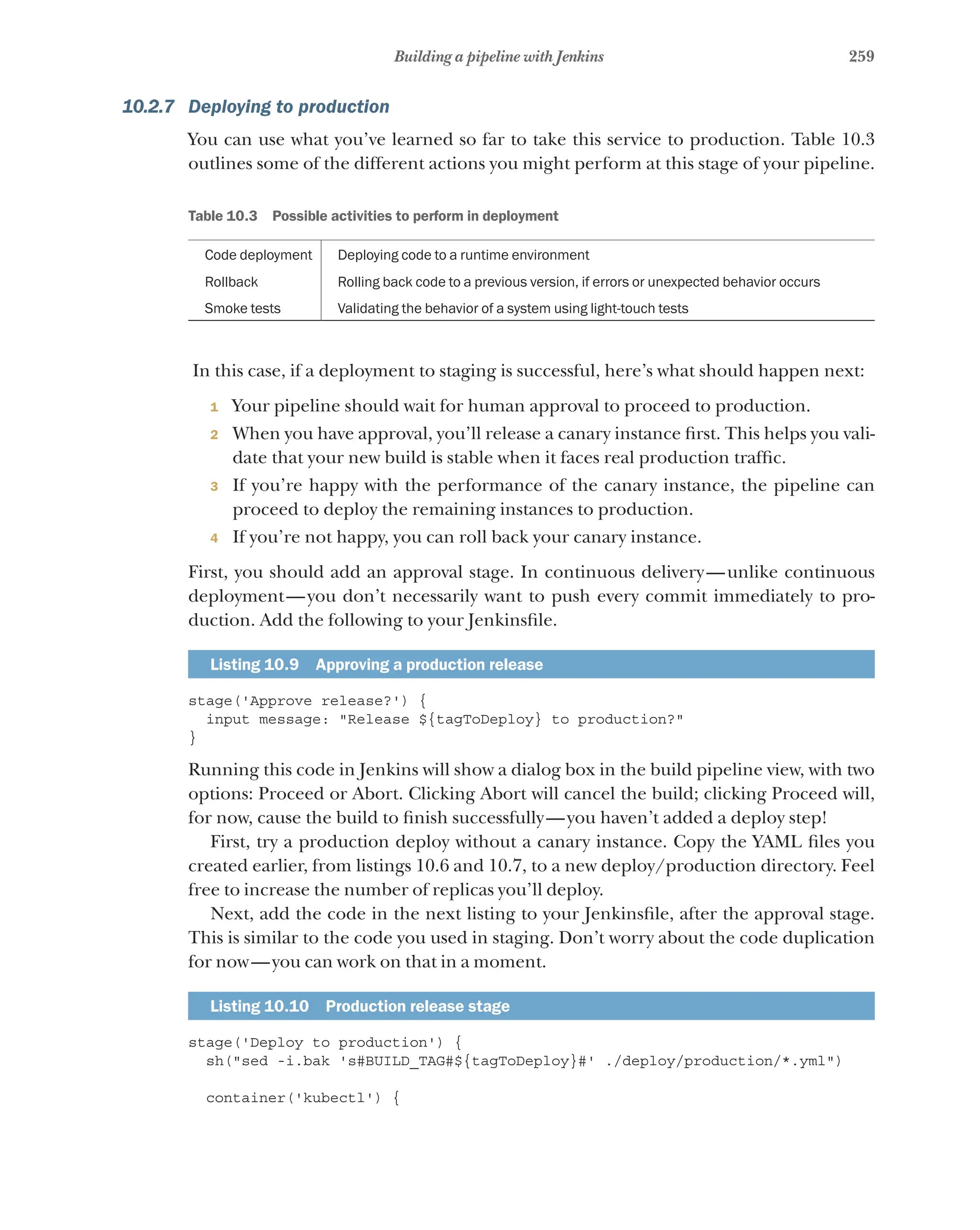 259
Building a pipeline with Jenkins
10.2.7 Deploying to production
You can use what you’ve learned so far to take this service to production. Table 10.3
outlines some of the different actions you might perform at this stage of your pipeline.
Table 10.3   Possible activities to perform in deployment
Code deployment Deploying code to a runtime environment
Rollback Rolling back code to a previous version, if errors or unexpected behavior occurs
Smoke tests Validating the behavior of a system using light-touch tests
In this case, if a deployment to staging is successful, here’s what should happen next:
1 Your pipeline should wait for human approval to proceed to production.
2 When you have approval, you’ll release a canary instance first. This helps you vali-
date that your new build is stable when it faces real production traffic.
3 If you’re happy with the performance of the canary instance, the pipeline can
proceed to deploy the remaining instances to production.
4 If you’re not happy, you can roll back your canary instance.
First, you should add an approval stage. In continuous delivery—unlike continuous
deployment—you don’t necessarily want to push every commit immediately to pro-
duction. Add the following to your Jenkinsfile.
Listing 10.9   Approving a production release
stage('Approve release?') {
input message: "Release ${tagToDeploy} to production?"
}
Running this code in Jenkins will show a dialog box in the build pipeline view, with two
options: Proceed or Abort. Clicking Abort will cancel the build; clicking Proceed will,
for now, cause the build to finish successfully—you haven’t added a deploy step!
First, try a production deploy without a canary instance. Copy the YAML files you
created earlier, from listings 10.6 and 10.7, to a new deploy/production directory. Feel
free to increase the number of replicas you’ll deploy.
Next, add the code in the next listing to your Jenkinsfile, after the approval stage.
This is similar to the code you used in staging. Don’t worry about the code duplication
for now—you can work on that in a moment.
Listing 10.10   Production release stage
stage('Deploy to production') {
sh("sed -i.bak 's#BUILD_TAG#${tagToDeploy}#' ./deploy/production/*.yml")
container('kubectl') {
 