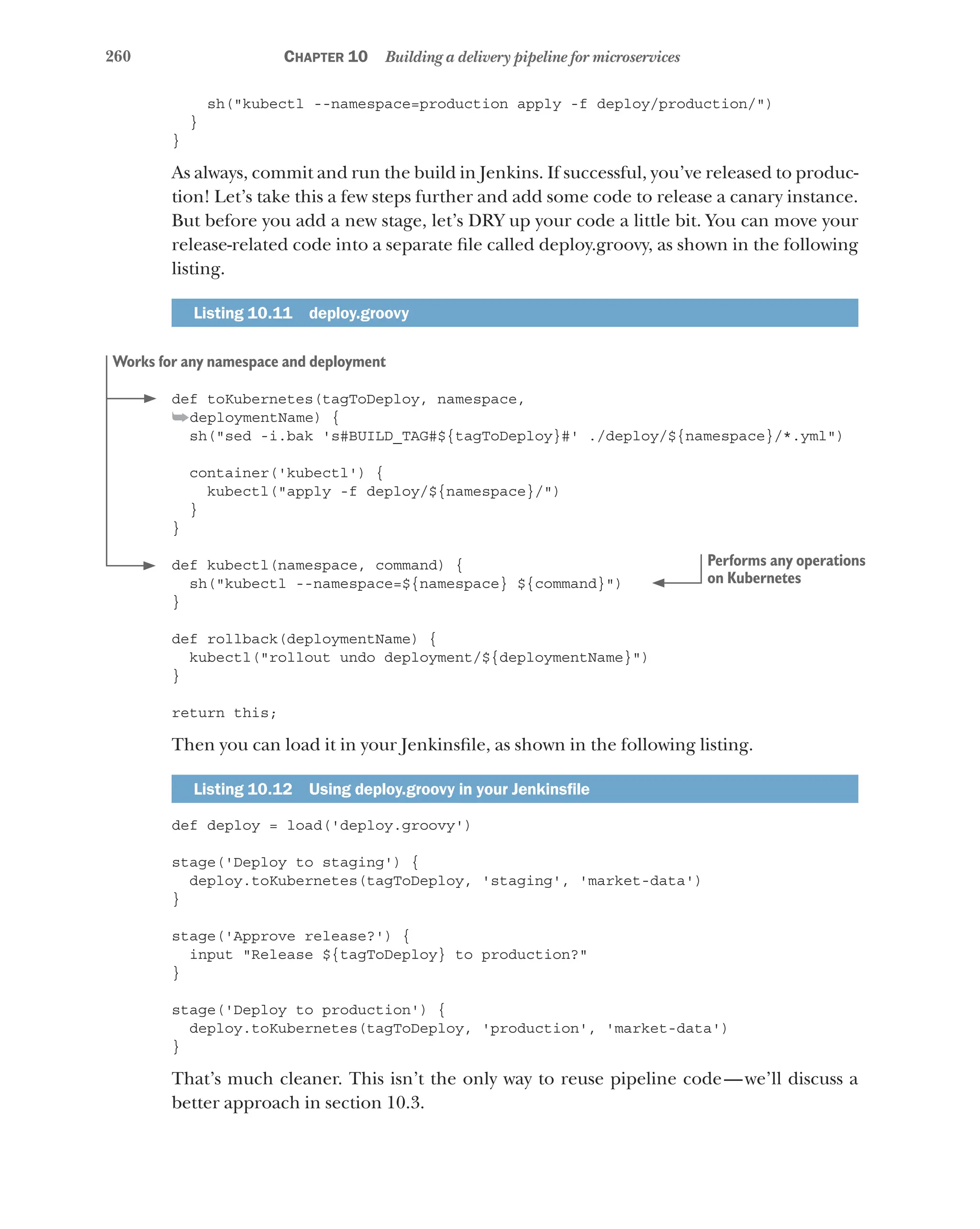 260 Chapter 10 Building a delivery pipeline for microservices
sh("kubectl --namespace=production apply -f deploy/production/")
}
}
As always, commit and run the build in Jenkins. If successful, you’ve released to produc-
tion! Let’s take this a few steps further and add some code to release a canary instance.
But before you add a new stage, let’s DRY up your code a little bit. You can move your
release-related code into a separate file called deploy.groovy, as shown in the following
listing.
Listing 10.11  deploy.groovy
def toKubernetes(tagToDeploy, namespace,
➥deploymentName) {
sh("sed -i.bak 's#BUILD_TAG#${tagToDeploy}#' ./deploy/${namespace}/*.yml")
container('kubectl') {
kubectl("apply -f deploy/${namespace}/")
}
}
def kubectl(namespace, command) {
sh("kubectl --namespace=${namespace} ${command}")
}
def rollback(deploymentName) {
kubectl("rollout undo deployment/${deploymentName}")
}
return this;
Then you can load it in your Jenkinsfile, as shown in the following listing.
Listing 10.12   Using deploy.groovy in your Jenkinsfile
def deploy = load('deploy.groovy')
stage('Deploy to staging') {
deploy.toKubernetes(tagToDeploy, 'staging', 'market-data')
}
stage('Approve release?') {
input "Release ${tagToDeploy} to production?"
}
stage('Deploy to production') {
deploy.toKubernetes(tagToDeploy, 'production', 'market-data')
}
That’s much cleaner. This isn’t the only way to reuse pipeline code—we’ll discuss a
better approach in section 10.3.
Works for any namespace and deployment
Performs any operations
on Kubernetes
 