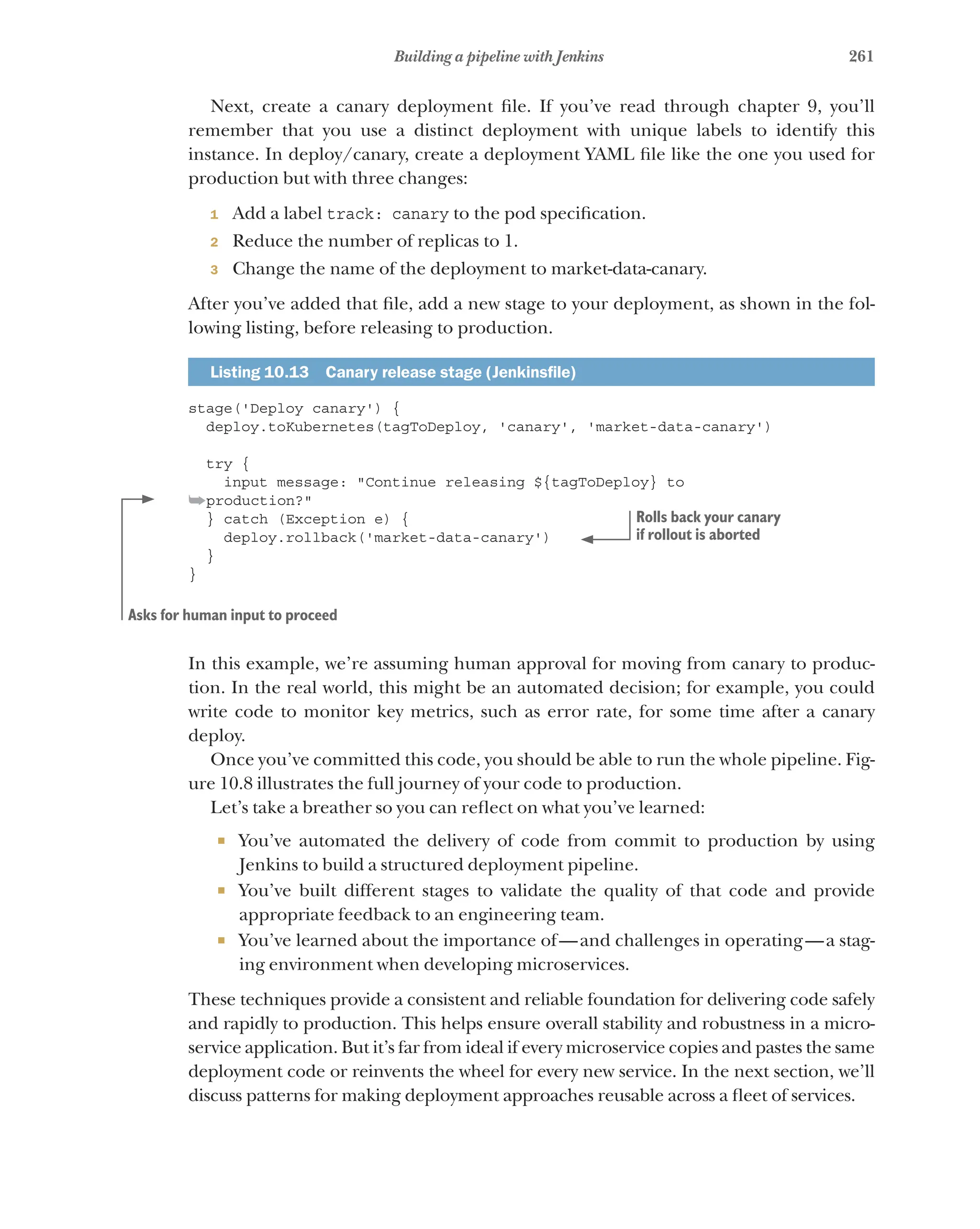 261
Building a pipeline with Jenkins
Next, create a canary deployment file. If you’ve read through chapter 9, you’ll
remember that you use a distinct deployment with unique labels to identify this
instance. In deploy/canary, create a deployment YAML file like the one you used for
production but with three changes:
1 Add a label track: canary to the pod specification.
2 Reduce the number of replicas to 1.
3 Change the name of the deployment to market-data-canary.
After you’ve added that file, add a new stage to your deployment, as shown in the fol-
lowing listing, before releasing to production.
Listing 10.13   Canary release stage (Jenkinsfile)
stage('Deploy canary') {
deploy.toKubernetes(tagToDeploy, 'canary', 'market-data-canary')
try {
input message: "Continue releasing ${tagToDeploy} to
➥production?"
} catch (Exception e) {
deploy.rollback('market-data-canary')
}
}
In this example, we’re assuming human approval for moving from canary to produc-
tion. In the real world, this might be an automated decision; for example, you could
write code to monitor key metrics, such as error rate, for some time after a canary
deploy.
Once you’ve committed this code, you should be able to run the whole pipeline. Fig-
ure 10.8 illustrates the full journey of your code to production.
Let’s take a breather so you can reflect on what you’ve learned:
¡ You’ve automated the delivery of code from commit to production by using
Jenkins to build a structured deployment pipeline.
¡ You’ve built different stages to validate the quality of that code and provide
appropriate feedback to an engineering team.
¡ You’ve learned about the importance of—and challenges in operating—a stag-
ing environment when developing microservices.
These techniques provide a consistent and reliable foundation for delivering code safely
and rapidly to production. This helps ensure overall stability and robustness in a micro­
service application. But it’s far from ideal if every microservice copies and pastes the same
deployment code or reinvents the wheel for every new service. In the next section, we’ll
discuss patterns for making deployment approaches reusable across a fleet of services.
Asks for human input to proceed
Rolls back your canary
if rollout is aborted
 