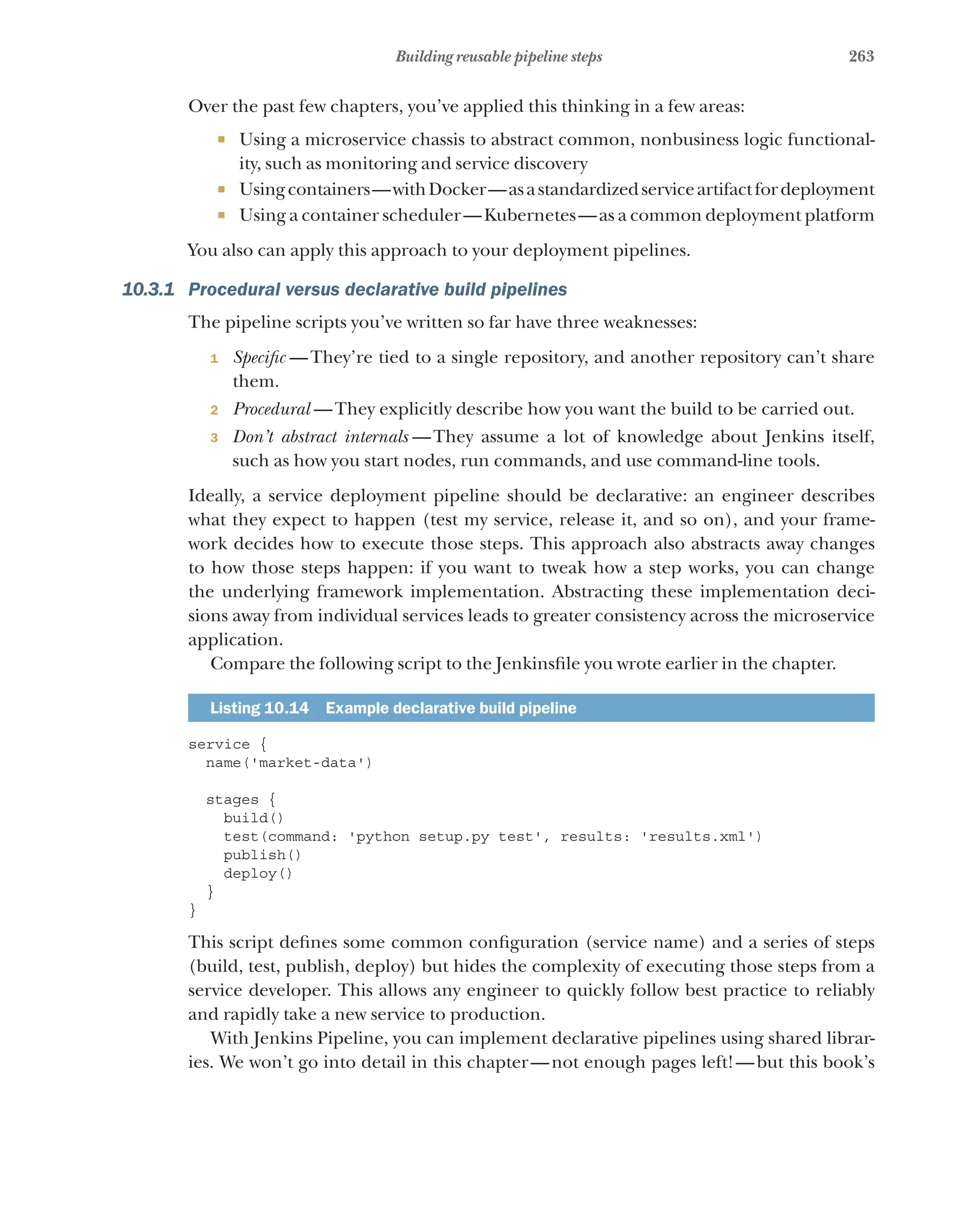 263
Building reusable pipeline steps
Over the past few chapters, you’ve applied this thinking in a few areas:
¡ Using a microservice chassis to abstract common, nonbusiness logic functional-
ity, such as monitoring and service discovery
¡ Usingcontainers—withDocker—asastandardizedserviceartifactfordeployment
¡ Using a container scheduler—Kubernetes—as a common deployment platform
You also can apply this approach to your deployment pipelines.
10.3.1 Procedural versus declarative build pipelines
The pipeline scripts you’ve written so far have three weaknesses:
1 Specific  —They’re tied to a single repository, and another repository can’t share
them.
2 Procedural  —They explicitly describe how you want the build to be carried out.
3 Don’t abstract internals  
—They assume a lot of knowledge about Jenkins itself,
such as how you start nodes, run commands, and use command-line tools.
Ideally, a service deployment pipeline should be declarative: an engineer describes
what they expect to happen (test my service, release it, and so on), and your frame-
work decides how to execute those steps. This approach also abstracts away changes
to how those steps happen: if you want to tweak how a step works, you can change
the underlying framework implementation. Abstracting these implementation deci-
sions away from individual services leads to greater consistency across the microservice
application.
Compare the following script to the Jenkinsfile you wrote earlier in the chapter.
Listing 10.14   Example declarative build pipeline
service {
name('market-data')
stages {
build()
test(command: 'python setup.py test', results: 'results.xml')
publish()
deploy()
}
}
This script defines some common configuration (service name) and a series of steps
(build, test, publish, deploy) but hides the complexity of executing those steps from a
service developer. This allows any engineer to quickly follow best practice to reliably
and rapidly take a new service to production.
With Jenkins Pipeline, you can implement declarative pipelines using shared librar-
ies. We won’t go into detail in this chapter—not enough pages left!—but this book’s
 